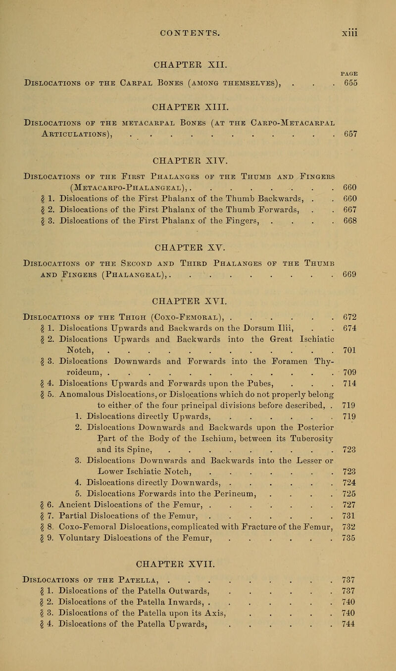 CHAPTEK XII. PAGE Dislocations or the Carpal Bones (among themselves), . . . 655 CHAPTEK XIII. Dislocations oe the metacarpal Bones (at the Carpo-Metacarpal Articulations), 657 CHAPTER XIV. Dislocations of the First Phalanges op the Thumb and Eingers (Metacarpophalangeal), . . 660 § 1. Dislocations of the Eirst Phalanx of the Thumb Backwards, . . 660 § 2. Dislocations of the Eirst Phalanx of the Thumb Forwards, . . 667 § 3. Dislocations of the Eirst Phalanx of the Fingers, .... 668 CHAPTER XV. Dislocations oe the Second and Third Phalanges op the Thumb and Fingers (Phalangeal), 669 CHAPTER XYI. Dislocations op the Thigh (Coxo-Femoral), 672 \ 1. Dislocations Upwards and Backwards on the Dorsum Ilii, . . 674 § 2. Dislocations Upwards and Backwards into the Great Ischiatic Notch, .701 \ 3. Dislocations Downwards and Forwards into the Foramen Thy- roideum, 709 \ 4. Dislocations Upwards and Forwards upon the Pubes, . . . 714 § 5. Anomalous Dislocations, or Dislocations which do not properly belong to either of the four principal divisions before described, . 719 1. Dislocations directly Upwards, ...... 719 2. Dislocations Downwards and Backwards upon the Posterior Part of the Body of the Ischium, between its Tuberosity and its Spine, 723 3. Dislocations Downwards and Backwards into the Lesser or Lower Ischiatic Notch, ....... 723 4. Dislocations directly Downwards, ...... 724 5. Dislocations Forwards into the Perineum, .... 725 §6. Ancient Dislocations of the Femur, . . . . . . 727 \ 7. Partial Dislocations of the Femur, ....... 731 \ 8. Coxo-Femoral Dislocations, complicated with Fracture of the Femur, 732 \ 9. Voluntary Dislocations of the Femur, ...... 735 CHAPTER XVII. Dislocations op the Patella, . \ 1. Dislocations of the Patella Outwards, \ 2. Dislocations of the Patella Inwards, . \ 3. Dislocations of the Patella upon its Axis, § 4. Dislocations of the Patella Upwards, 737 737 740 740 744