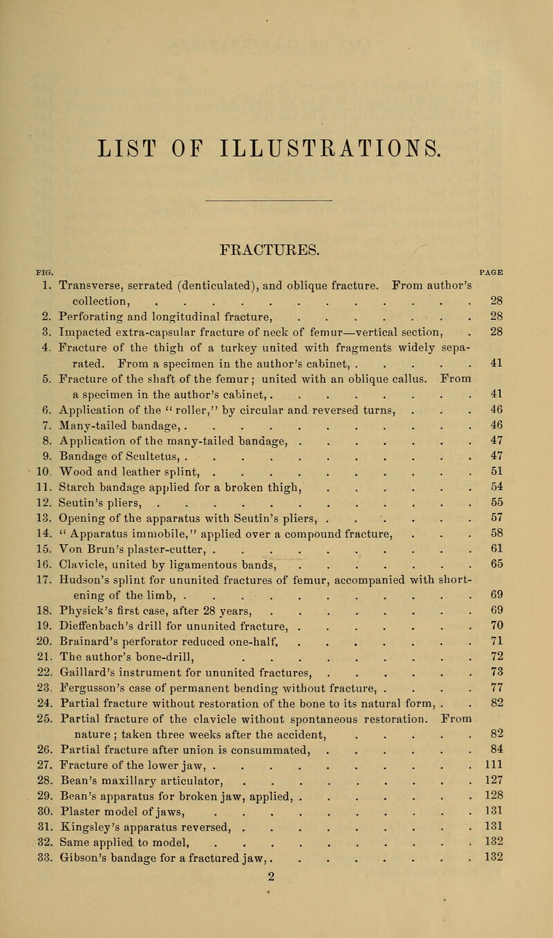 LIST OF ILLUSTRATIONS. FIG. 1. 2. 3. 4. 6. 7. 8. 9. 10. 11. 12. 13. 14. 15. 16. 17. 18. 19. 20. 21. 22. 23. 24. 25. 26. 27. 28. 29. 30. 81. 32. 33. FRACTURES. Transverse, serrated (denticulated), and oblique fracture. From author's collection, ........... Perforating and longitudinal fracture, ...... Impacted extra-capsular fracture of neck of femur—vertical section, Fracture of the thigh of a turkey united with fragments widely sepa rated. From a specimen in the author's cabinet, .... Fracture of the shaft of the femur ; united with an oblique callus. From a specimen in the author's cabinet,..... Application of the  roller, by circular and reversed turns, Many-tailed bandage, ........ Application of the many-tailed bandage, .... Bandage of Scultetus, ........ Wood and leather splint, ....... Starch bandage applied for a broken thigh, Seutin's pliers, . . . . . . . Opening of the apparatus with Seutin's pliers, .  Apparatus immobile, applied over a compound fracture, Von Brun's plaster-cutter, ....... Clavicle, united by ligamentous bands, . Hudson's splint for ununited fractures of femur, accompanied with short ening of the limb, . . . Physick's first case, after 28 years, .... Dieffenbach's drill for ununited fracture, . Brainard's perforator reduced one-half, The author's bone-drill, Gaillard's instrument for ununited fractures, Fergusson's case of permanent bending without fracture, Partial fracture without restoration of the bone to its natural form Partial fracture of the clavicle without spontaneous restoration. nature ; taken three weeks after the accident Partial fracture after union is consummated, Fracture of the lower jaw, . Bean's maxillary articulator, Bean's apparatus for broken jaw, applied, Plaster model of jaws, Kingsley's apparatus reversed, . Same applied to model, Gibson's bandage for a fractured jaw,. 2 From 28 28 28 41 41 46 46 47 47 51 54 55 57 58 61 65 69 70 71 72 73 77 82 82 84 111 127 128 131 131 132 132