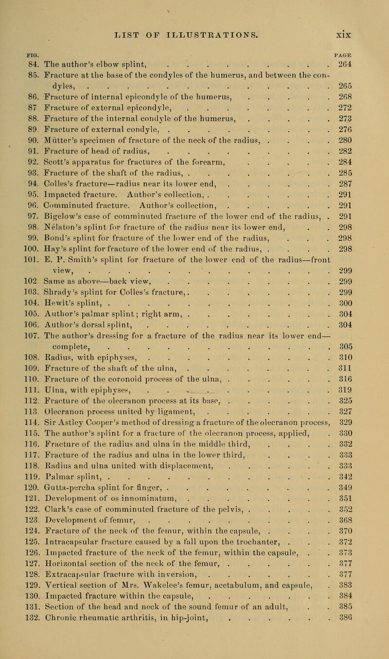 dius, us, . of the radius—front PIG. 84. The author's elbow splint, ........ 85. Fracture at the base of the condyles of the humerus, and between the con dyles, 86. Fracture of internal epicondyle of the humerus, 87 Fracture of external epicondyle, .... 88. Fracture of the internal condyle of the humerus, 89. Fracture of external condyle, ..... 90. Mutter's specimen of fracture of the neck of the radius, 91. Fracture of head of radius, ..... 92. Scott's apparatus for fractures of the forearm, 93. Fracture of the shaft of the radius, .... 94. Colles's fracture—radius near its lower end, 95. Impacted fracture. Author's collection, . 96. Comminuted fracture. Author's collection, 97. Bigelow's case of comminuted fracture of the lower end of the rad 98. Nelaton's splint for fracture of the radius near its lower end, 99. Bond's splint for fracture of the lower end of the r< 100. Hay's splint for fracture of the lower end of the rad 101. E. P. Smith's splint for fracture of the lower end view, ........ 102. Same as above—back view, .... 103. Shrady's splint for Colles's fracture,. 104. Hewit's splint, 105. Author's palmar splint; right arm, . 106. Author's dorsal splint, ..... 107. The author's dressing for a fracture of the radius complete, ....... 108. Radius, with epiphyses, ..... 109. Fracture of the shaft of the ulna, 110. Fracture of the coronoid process of the ulna, . 111. Ulna, with epiphyses, . . . . 112. Fracture of the olecranon process at its base, . 113. Olecranon process united by ligament, 114. Sir Astley Cooper's method of dressing a fracture of the olecranon process 115. The author's splint for a fracture of the olecranon process, applied, 116. Fracture of the radius and ulna in the middle third, 117. Fracture of the radius and ulna in the lower third, 118. Radius and ulna united with displacement, 119. Palmar splint, ........ 120. Gutta-percha splint for finger, ..... 121. Development of os innominatum, .... 122. Clark's case of comminuted fracture of the pelvis, . 123. Development of femur, ...... 124. Fracture of the neck of the femur, within the capsule 125. Intracapsular fracture caused by a fall upon the trochanter, . 126. Impacted fracture of the neck of the femur, within the capsule, 127. Horizontal section of the neck of the femur, .... 128. Extracapsular fracture with inversion, ..... 129. Vertical section of Mrs. Wakelee's femur, acetabulum, and capsule 130. Impacted fracture within the capsule, .... 131. Section of the head and neck of the sound femur of an adult 132. Chronic rheumatic arthritis, in hip-joint, PAGE 264 ts lower end—