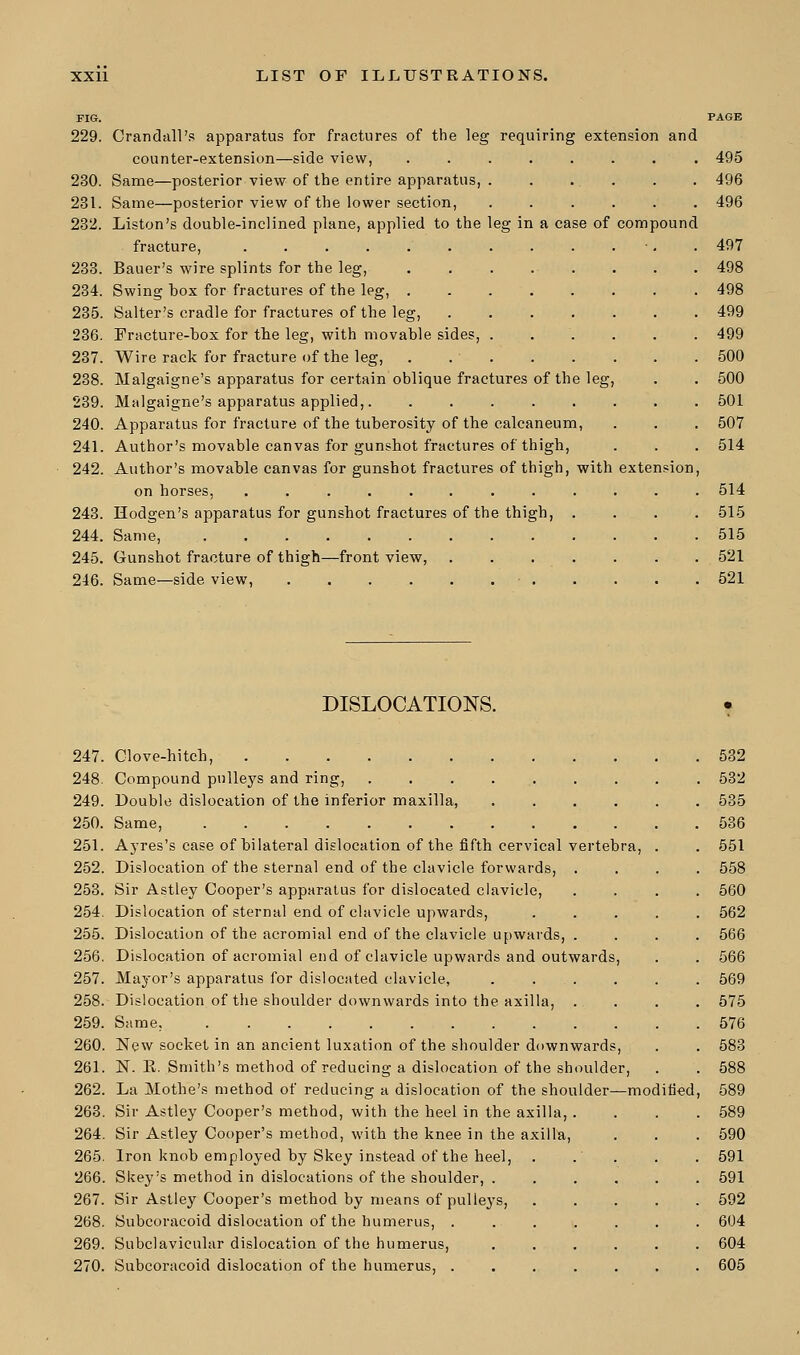 es; in a case of compound FIG. 229. Crandall's apparatus for fractures of the leg requiring extension and counter-extension—side view, 230. Same—posterior view of the entire apparatus, 231. Same—posterior view of the lower section, 232. Liston's double-inclined plane, applied to the fracture, ...... 233. Bauer's wire splints for the leg, 234. Swing box for fractures of the leg, . 235. Salter's cradle for fractures of the leg, 236. Fracture-box for the leg, with movable sides, 237. Wire rack for fracture of the leg, 238. Malgaigne's apparatus for certain oblique fractures of the leg, 239. Malgaigne's apparatus applied, 240. Apparatus for fracture of the tuberosity of the calcaneum, 241. Author's movable canvas for gunshot fractures of thigh, 242. Author's movable canvas for gunshot fractures of thigh, with on horses, ........ 243. Hodgen's apparatus for gunshot fractures of the thigh, 244. Same, 245. Gunshot fracture of thigh—front view, 246. Same—side view, extension, 495 496 496 497 498 498 499 499 500 500 501 507 514 514 515 515 521 521 DISLOCATIONS. 247. Clove-hitch, 248. Compound pulleys and ring, ........ 249. Double dislocation of the inferior maxilla, .... 250. Same, 251. Ayres's case of bilateral dislocation of the fifth cervical vertebra, 252. Dislocation of the sternal end of the clavicle forwards, . 253. Sir Astley Cooper's apparatus for dislocated clavicle, 254. Dislocation of sternal end of clavicle upwards, 255. Dislocation of the acromial end of the clavicle upwards, . 256. Dislocation of acromial end of clavicle upwards and outwards, 257. Mayor's apparatus for dislocated clavicle, . ... 258. Dislocation of the shoulder downwards into the axilla, . 259. Same, 260. New socket in an ancient luxation of the shoulder downwards, 261. 1ST. R. Smith's method of reducing a dislocation of the shoulder, 262. La Mothe's method of reducing a dislocation of the shoulder—mod 263. Sir Astley Cooper's method, with the heel in the axilla, . 264. Sir Astley Cooper's method, with the knee in the axilla, 265. Iron knob employed by Skey instead of the heel, 266. Skey's method in dislocations of the shoulder, . 267. Sir Astley Cooper's method by means of pulleys, 268. Subcoracoid dislocation of the humerus, . 269. Subclavicular dislocation of the humerus, 270. Subcoracoid dislocation of the humerus, . ifred, 532 532 535 536 551 558 560 562 566 566 569 575 576 583 588 589 589 590 591 591 592 604 604 605
