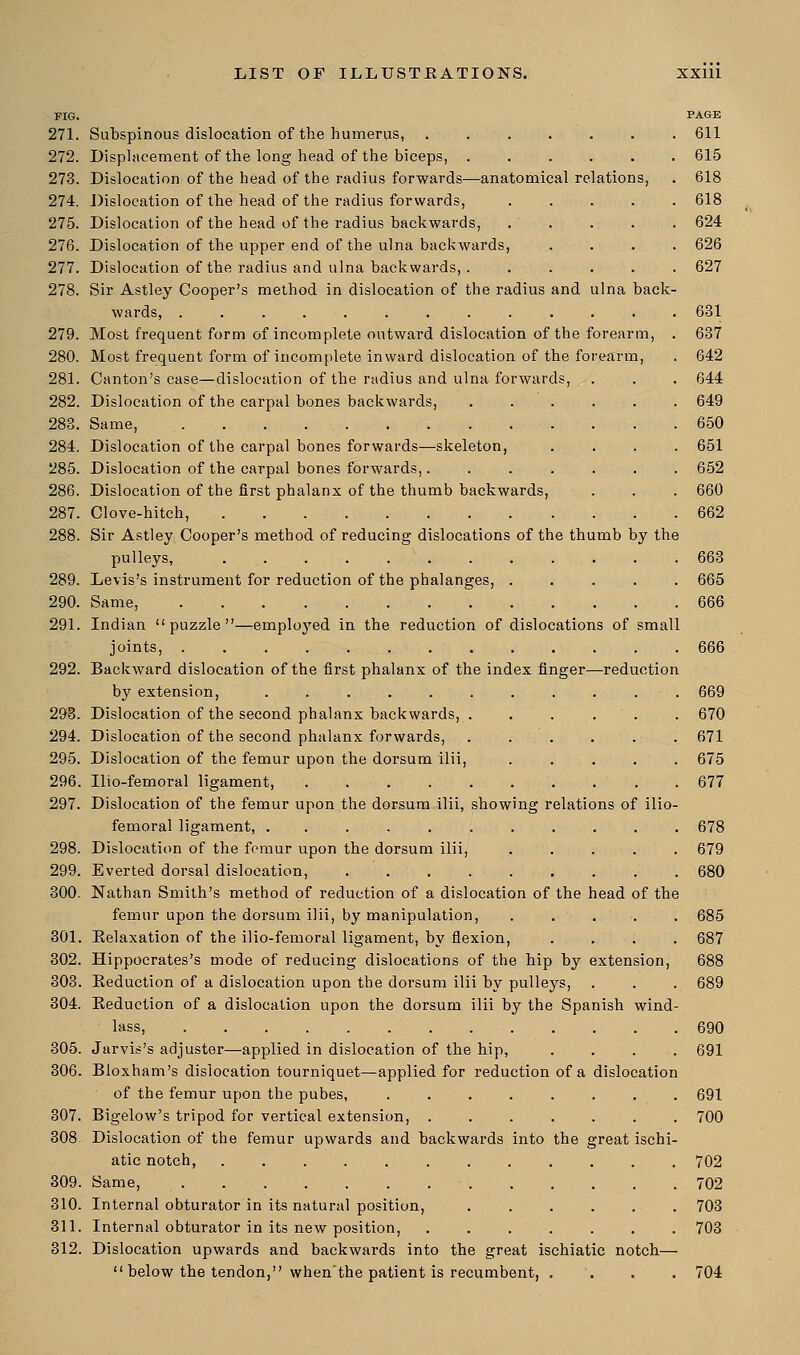 FIG. PAGE 271. Subspinous dislocation of the humerus, ....... 611 272. Displacement of the long head of the biceps, ...... 615 273. Dislocation of the head of the radius forwards—anatomical relations, . 618 274. Dislocation of the head of the radius forwards, ..... 618 275. Dislocation of the head of the radius backwards, 624 276. Dislocation of the upper end of the ulna backwards, .... 626 277. Dislocation of the radius and ulna backwards, . ..... 627 278. Sir Astley Cooper's method in dislocation of the radius and ulna back- wards, ............. 631 279. Most frequent form of incomplete outward dislocation of the forearm, . 637 280. Most frequent form of incomplete inward dislocation of the forearm, . 642 281. Canton's case—dislocation of the radius and ulna forwards, . . . 644 282. Dislocation of the carpal bones backwards, ...... 649 283. Same, 650 284. Dislocation of the carpal bones forwards—skeleton, .... 651 285. Dislocation of the carpal bones forwards,. . . . . . . 652 286. Dislocation of the first phalanx of the thumb backwards, . . . 660 287. Clove-hitch, 662 288. Sir Astley Cooper's method of reducing dislocations of the thumb by the pulleys, ............ 663 289. Levis's instrument for reduction of the phalanges, ..... 665 290. Same, 666 291. Indian puzzle—emplojTed in the reduction of dislocations of small joints, 666 292. Backward dislocation of the first phalanx of the index finger—reduction by extension, ........... 669 293. Dislocation of the second phalanx backwards, . . . . . . 670 294. Dislocation of the second phalanx forwards, . . . . . . 671 295. Dislocation of the femur upon the dorsum ilii, ..... 675 296. Ilio-femoral ligament, 677 297. Dislocation of the femur upon the dorsum ilii, showing relations of ilio- femoral ligament, ........... 678 298. Dislocation of the femur upon the dorsum ilii, ..... 679 299. Everted dorsal dislocation, 680 300. Nathan Smith's method of reduction of a dislocation of the head of the femur upon the dorsum ilii, by manipulation, ..... 685 301. Eelaxation of the ilio-femoral ligament, by flexion, .... 687 302. Hippocrates's mode of reducing dislocations of the hip by extension, 688 303. Keduction of a dislocation upon the dorsum ilii by pulleys, . . . 689 304. Eeduction of a dislocation upon the dorsum ilii by the Spanish wind- lass, 690 305. Jarvis's adjuster—applied in dislocation of the hip, .... 691 306. Bloxham's dislocation tourniquet—applied for reduction of a dislocation of the femur upon the pubes, ........ 691 307. Bigelow's tripod for vertical extension, . . . . ■ . . . 700 308 Dislocation of the femur upwards and backwards into the great ischi- atic notch, 702 309. Same, 702 310. Internal obturator in its natural position, 703 311. Internal obturator in its new position, 703 312. Dislocation upwards and backwards into the great ischiatic notch—  below the tendon, when'the patient is recumbent, .... 704