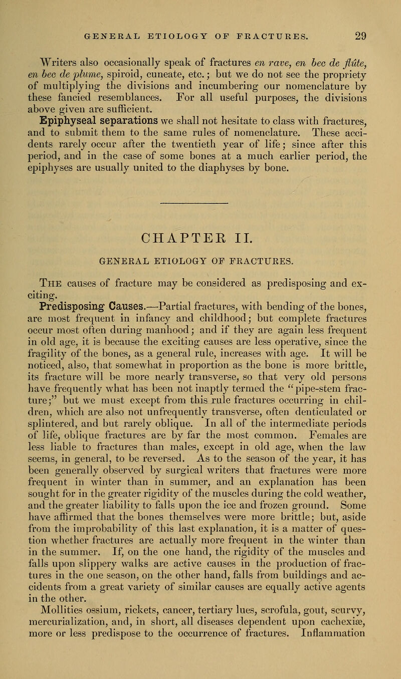 Writers also occasionally speak of fractures en rave, en bee de flute, en bee de -plume, spiroid, cuneate, etc.; but we do not see the propriety of multiplying the divisions and incumbering our nomenclature by these fancied resemblances. For all useful purposes, the divisions above given are sufficient. Epiphyseal separations we shall not hesitate to class with fractures, and to submit them to the same rules of nomenclature. These acci- dents rarely occur after the twentieth year of life; since after this period, and in the case of some bones at a much earlier period, the epiphyses are usually united to the diaphyses by bone. CHAPTEK II. GENERAL ETIOLOGY OF FEACTUEES. The causes of fracture may be considered as predisposing and ex- citing. Predisposing Causes.—Partial fractures, with bending of the bones, are most frequent in infancy and childhood; but complete fractures occur most often during manhood; and if they are again less frequent in old age, it is because the exciting causes are less operative, since the fragility of the bones, as a general rule, increases with age. It will be noticed, also, that somewhat in proportion as the bone is more brittle, its fracture will be more nearly transverse, so that very old persons have frequently what has been not inaptly termed the pipe-stem frac- ture; but we must except from this rule fractures occurring in chil- dren, which are also not unfrequently transverse, often denticulated or splintered, and but rarely oblique. In all of the intermediate periods of life, oblique fractures are by far the most common. Females are less liable to fractures than males, except in old age, when the law seems, in general, to be reversed. As to the season of the year, it has been generally observed by surgical writers that fractures were more frequent in winter than in summer, and an explanation has been sought for in the greater rigidity of the muscles during the cold weather, and the greater liability to falls upon the ice and frozen ground. Some have affirmed that the bones themselves were more brittle; but, aside from the improbability of this last explanation, it is a matter of ques- tion whether fractures are actually more frequent in the winter than in the summer. If, on the one hand, the rigidity of the muscles and falls upon slippery walks are active causes in the production of frac- tures in the one season, on the other hand, falls from buildings and ac- cidents from a great variety of similar causes are equally active agents in the other. Mollities ossium, rickets, cancer, tertiary lues, scrofula, gout, scurvy, mercurialization, and, in short, all diseases dependent upon cachexise, more or less predispose to the occurrence of fractures. Inflammation