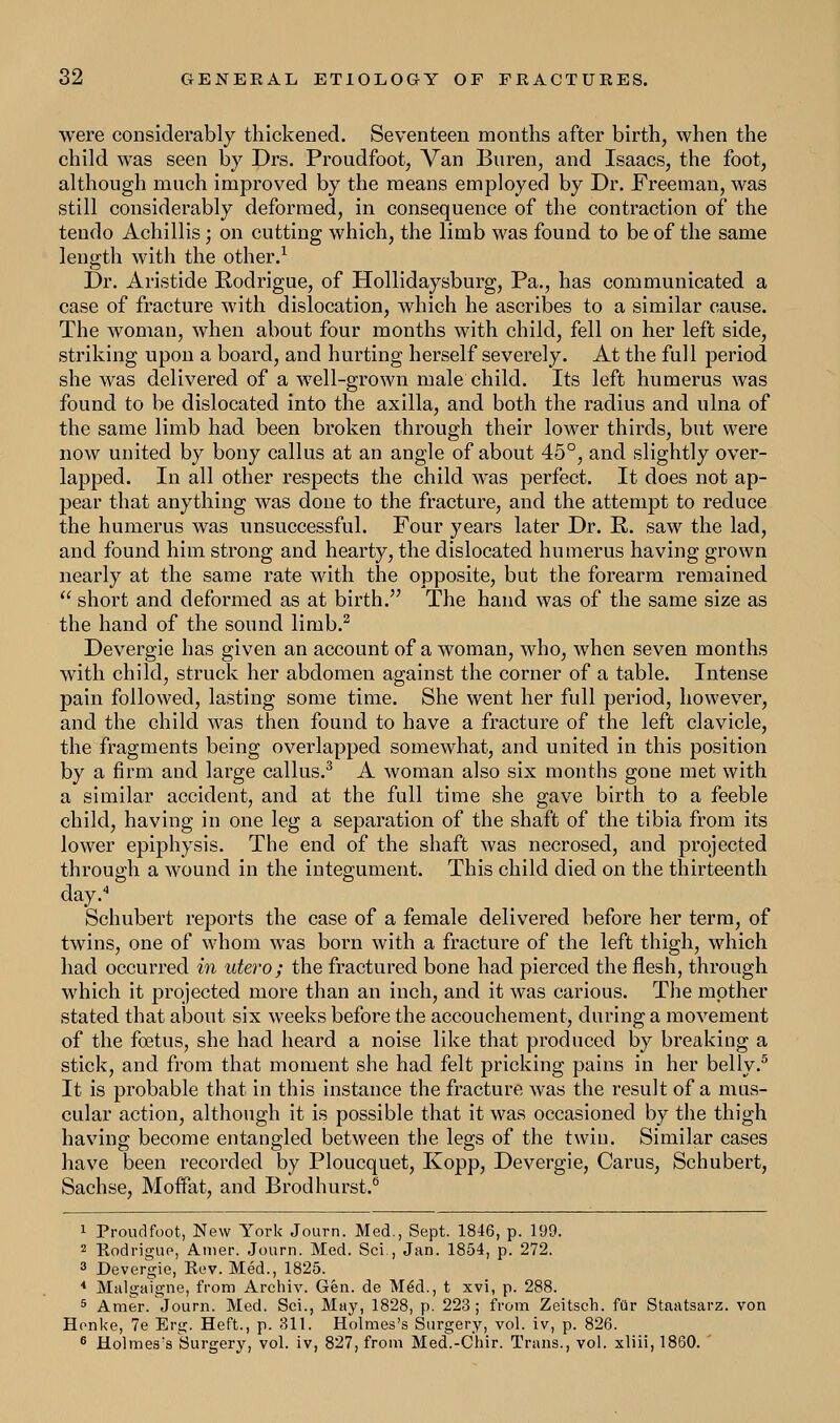 were considerably thickened. Seventeen months after birth, when the child was seen by Drs. Proudfoot, Van Buren, and Isaacs, the foot, although much improved by the means employed by Dr. Freeman, was still considerably deformed, in consequence of the contraction of the tendo Achillis; on cutting which, the limb was found to be of the same length with the other.1 Dr. Aristide Rodrigue, of Hollidaysburg, Pa., has communicated a case of fracture with dislocation, which he ascribes to a similar cause. The woman, when about four months with child, fell on her left side, striking upon a board, and hurting herself severely. At the full period she was delivered of a well-grown male child. Its left humerus was found to be dislocated into the axilla, and both the radius and ulna of the same limb had been broken through their lower thirds, but were now united by bony callus at an angle of about 45°, and slightly over- lapped. In all other respects the child wTas perfect. It does not ap- pear that anything was done to the fracture, and the attempt to reduce the humerus was unsuccessful. Four years later Dr. R. saw the lad, and found him strong and hearty, the dislocated humerus having grown nearly at the same rate with the opposite, but the forearm remained  short and deformed as at birth. The hand was of the same size as the hand of the sound limb.2 Devergie has given an account of a woman, who, when seven months with child, struck her abdomen against the corner of a table. Intense pain followed, lasting some time. She went her full period, however, and the child was then found to have a fracture of the left clavicle, the fragments being overlapped somewhat, and united in this position by a firm and large callus.3 A woman also six months gone met with a similar accident, and at the full time she gave birth to a feeble child, having in one leg a separation of the shaft of the tibia from its lower epiphysis. The end of the shaft was necrosed, and projected through a wound in the integument. This child died on the thirteenth day. Schubert reports the case of a female delivered before her term, of twins, one of whom was born with a fracture of the left thigh, which had occurred in utero; the fractured bone had pierced the flesh, through which it projected more than an inch, and it was carious. The mother stated that about six weeks before the accouchement, during a movement of the foetus, she had heard a noise like that produced by breaking a stick, and from that moment she had felt pricking pains in her belly.5 It is probable that in this instance the fracture was the result of a mus- cular action, although it is possible that it was occasioned by the thigh having become entangled between the legs of the twin. Similar cases have been recorded by Ploucquet, Kopp, Devergie, Carus, Schubert, Sachse, Moffat, and Brodhurst.0 1 Proudfoot, New York Journ. Med., Sept. 1846, p. 199. 2 Rodrigue, Amer. Journ. Med. Sci., Jan. 1854, p. 272. 3 Devergie, Rev. Med., 1825. 4 Malgaigne, from Archiv. Gen. de Med., t xvi, p. 288. 5 Amer. Journ. Med. Sci., May, 1828, p. 223; from Zeitsch. fur Staatsarz. von Honke, 7e Erg. Heft., p. 311. Holmes's Surgery, vol. iv, p. 826. 6 Holmes's Surgery, vol. iv, 827, from Med.-Chir. Trans., vol. xliii, 1860.