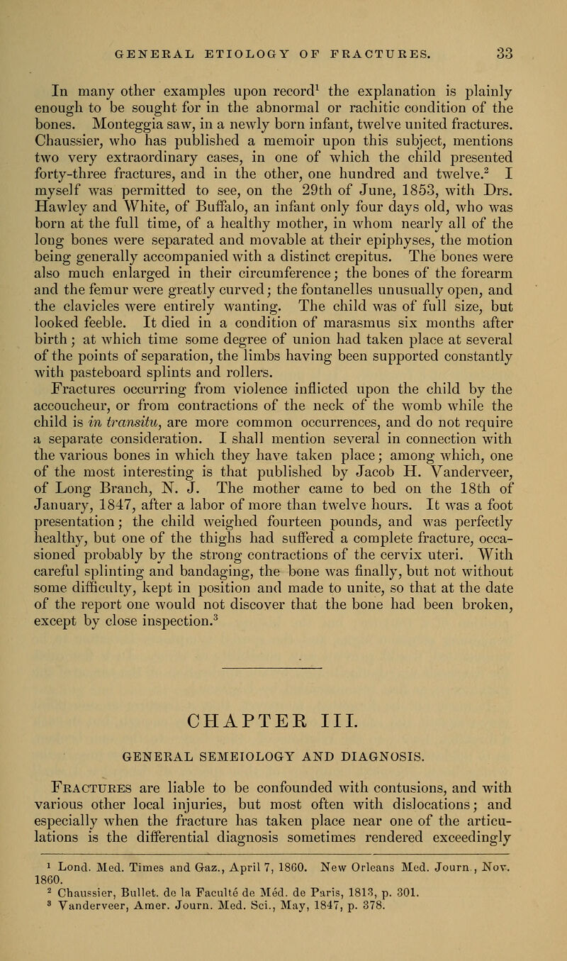 In many other examples upon record1 the explanation is plainly- enough to be sought for in the abnormal or rachitic condition of the bones. Monteggia saw, in a newly born infant, twelve united fractures. Chaussier, who has published a memoir upon this subject, mentions two very extraordinary cases, in one of which the child presented forty-three fractures, and in the other, one hundred and twelve.2 I myself was permitted to see, on the 29th of June, 1853, with Drs. Hawley and White, of Buffalo, an infant only four days old, who was born at the full time, of a healthy mother, in whom nearly all of the long bones were separated and movable at their epiphyses, the motion being generally7 accompanied with a distinct crepitus. The bones were also much enlarged in their circumference; the bones of the forearm and the femur were greatly curved; the fontanelles unusually open, and the clavicles were entirely wanting. The child was of full size, but looked feeble. It died in a condition of marasmus six months after birth; at which time some degree of union had taken place at several of the points of separation, the limbs having been supported constantly with pasteboard splints and rollers. Fractures occurring from violence inflicted upon the child by the accoucheur, or from contractions of the neck of the womb while the child is in transitu, are more common occurrences, and do not require a separate consideration. I shall mention several in connection with the various bones in which they have taken place; among which, one of the most interesting is that published by Jacob H. Vanderveer, of Long Branch, N. J. The mother came to bed on the 18th of January, 1847, after a labor of more than twelve hours. It was a foot presentation; the child weighed fourteen pounds, and was perfectly healthy, but one of the thighs had suffered a complete fracture, occa- sioned probably by the strong contractions of the cervix uteri. With careful splinting and bandaging, the bone was finally, but not without some difficulty, kept in position and made to unite, so that at the date of the report one would not discover that the bone had been broken, except by close inspection.3 CHAPTER III. GENERAL SEMEIOLOGY AND DIAGNOSIS. Fractures are liable to be confounded with contusions, and with various other local injuries, but most often with dislocations; and especially when the fracture has taken place near one of the articu- lations is the differential diagnosis sometimes rendered exceedingly 1 Loncl. Med. Times and Gaz., April 7, 18G0. New Orleans Med. Journ., Nov. 1860. 2 Chaussier, Bullet, do la Faculte de Med. de Paris, 1813, p. 301. 3 Vanderveer, Amer. Journ. Med. Sci., May, 1847, p. 378.