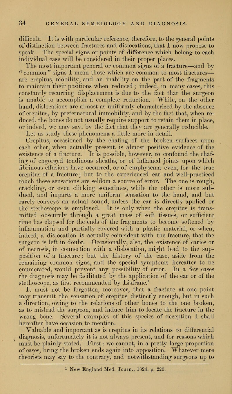 difficult. It is with particular reference, therefore, to the general points of distinction between fractures and dislocations, that I now propose to speak. The special signs or points of difference which belong to each individual case will be considered in their proper places. The most important general or commori signs of a fracture—and by common signs I mean those which are common to most fractures— are crepitus, mobility, and an inability on the part of the fragments to maintain their positions when reduced ; indeed, in many cases, this constantly recurring displacement is due to the fact that the surgeon is unable to accomplish a complete reduction. While, on the other hand, dislocations are almost as uniformly characterized by the absence of crepitus, by preternatural immobility, and by the fact that, when re- duced, the bones do not usually require support to retain them in place, or indeed, we may say, by the fact that they are generally reducible. Let us study these phenomena a little more in detail. Crepitus, occasioned by the chafing of the broken surfaces upon each other, when actually present, is almost positive evidence of the existence of a fracture. It is possible, however, to confound the chaf- ing of engorged tendinous sheaths, or of inflamed joints upon which fibrinous effusions have occurred, or of emphysema even, for the true crepitus of a fracture; but to the experienced ear and well-practiced touch these sensations are seldom a source of error. The one.is rough, crackling, or even clicking sometimes, while the other is more sub- dued, and imparts a more uniform sensation to the hand, and but rarely conveys an actual sound, unless the ear is directly applied or the stethoscope is employed. It is only when the crepitus is trans- mitted obscurely through a great mass of soft tissues, or sufficient time has elapsed for the ends of the fragments to become softened by inflammation and partially covered with a plastic material, or when, indeed, a dislocation is actually coincident with the fracture, that the surgeon is left in doubt. Occasionally, also, the existence of caries or of necrosis, in connection with a dislocation, might lead to the sup- position of a fracture; but the history of the case, aside from the remaining common signs, and the special symptoms hereafter to be enumerated, would prevent any possibility of error. In a few cases the diagnosis may be facilitated by the application of the ear or of the stethoscope, as first recommended by Lisfranc.1 It must not be forgotten, moreover, that a fracture at one point may transmit the sensation of crepitus distinctly enough, but in such a direction, owing to the relations of other bones to the one broken, as to mislead the surgeon, and induce him to locate the fracture in the wrong bone. Several examples of this species of deception I shall hereafter have occasion to mention. Valuable and important as is crepitus in its relations to differential diagnosis, unfortunately it is not always present, and for reasons which must be plainly stated. First: we cannot, in a pretty large proportion of cases, bring the broken ends again into apposition. Whatever mere theorists may say to the contrary, and notwithstanding surgeons up to 1 New England Med. Journ., 1824, p. 220.