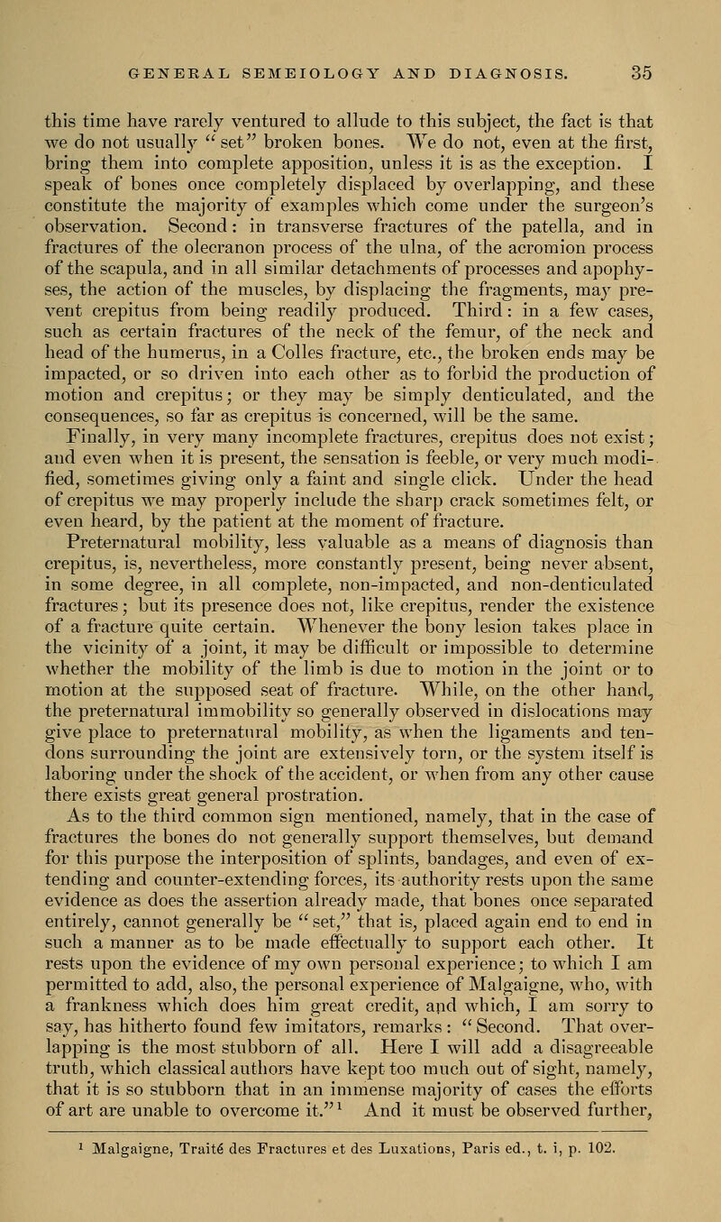 this time have rarely ventured to allude to this subject, the fact is that we do not usually  set broken bones. We do not, even at the first, bring them into complete apposition, unless it is as the exception. I speak of bones once completely displaced by overlapping, and these constitute the majority of examples which come under the surgeon's observation. Second: in transverse fractures of the patella, and in fractures of the olecranon process of the ulna, of the acromion process of the scapula, and in all similar detachments of processes and apophy- ses, the action of the muscles, by displacing the fragments, may pre- vent crepitus from being readily produced. Third: in a few cases, such as certain fractures of the neck of the femur, of the neck and head of the humerus, in a Colles fracture, etc., the broken ends may be impacted, or so driven into each other as to forbid the production of motion and crepitus; or they may be simply denticulated, and the consequences, so far as crepitus is concerned, will be the same. Finally, in very many incomplete fractures, crepitus does not exist; and even when it is present, the sensation is feeble, or very much modi- fied, sometimes giving only a faint and single click. Under the head of crepitus we may properly include the sharp crack sometimes felt, or even heard, by the patient at the moment of fracture. Preternatural mobility, less valuable as a means of diagnosis than crepitus, is, nevertheless, more constantly present, being never absent, in some degree, in all complete, non-impacted, and non-denticulated fractures; but its presence does not, like crepitus, render the existence of a fracture quite certain. Whenever the bony lesion takes place in the vicinity of a joint, it may be difficult or impossible to determine whether the mobility of the limb is due to motion in the joint or to motion at the supposed seat of fracture. While, on the other hand, the preternatural immobility so generally observed in dislocations may give place to preternatural mobility, as when the ligaments and ten- dons surrounding the joint are extensively torn, or the system itself is laboring under the shock of the accident, or when from any other cause there exists great general prostration. As to the third common sign mentioned, namely, that in the case of fractures the bones do not generally support themselves, but demand for this purpose the interposition of splints, bandages, and even of ex- tending and counter-extending forces, its authority rests upon the same evidence as does the assertion already made, that bones once separated entirely, cannot generally be  set, that is, placed again end to end in such a manner as to be made effectually to support each other. It rests upon the evidence of my own personal experience; to which I am permitted to add, also, the personal experience of Malgaigne, who, with a frankness which does him great credit, and which, I am sorry to say, has hitherto found few imitators, remarks: Second. That over- lapping is the most stubborn of all. Here I will add a disagreeable truth, which classical authors have kept too much out of sight, namely, that it is so stubborn that in an immense majority of cases the efforts of art are unable to overcome it.l And it must be observed further, 1 Malgaigne, Traite des Fractures et des Luxations, Paris ed., t. i, p. 102.