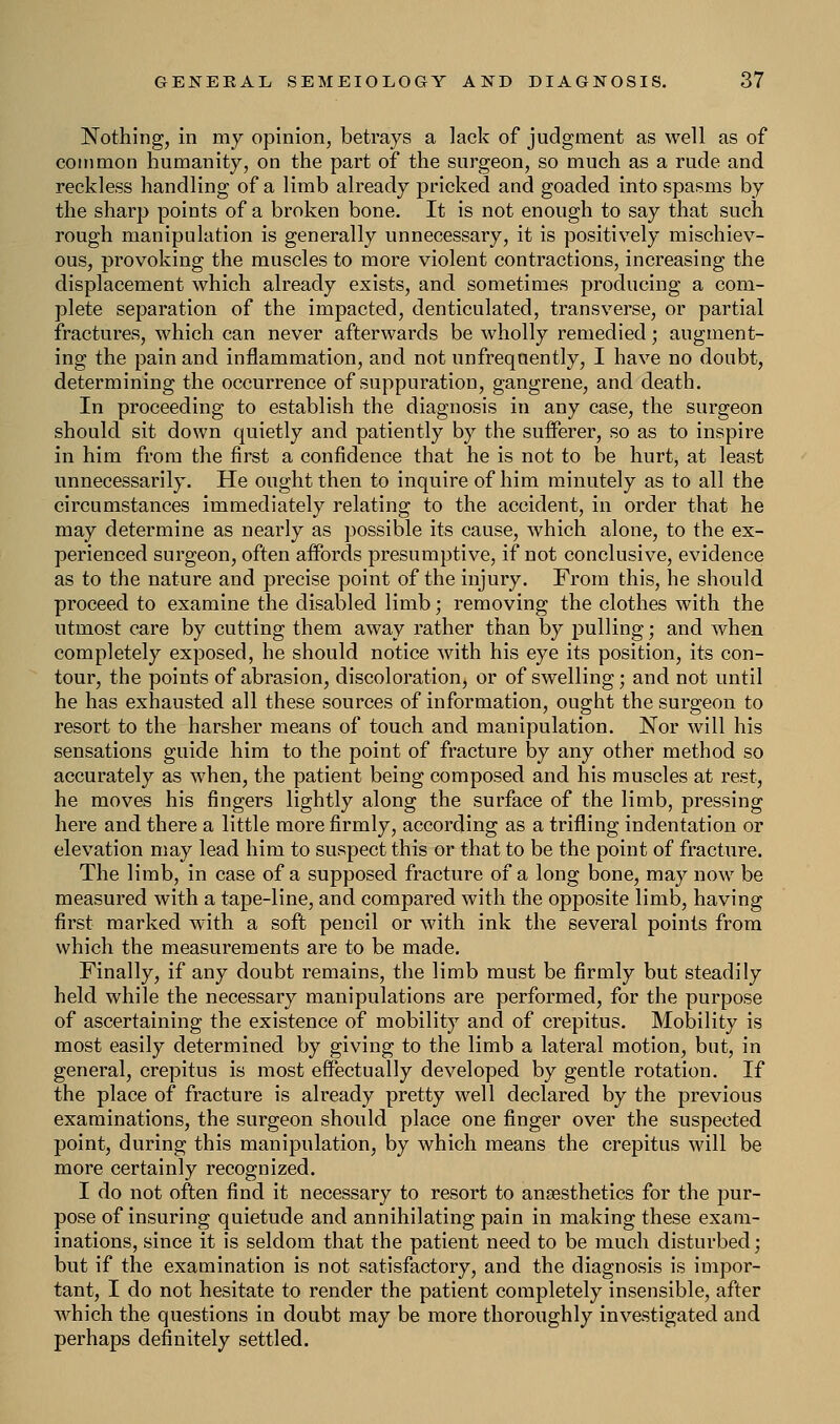 Nothing, in my opinion, betrays a lack of judgment as well as of common humanity, on the part of the surgeon, so much as a rude and reckless handling of a limb already pricked and goaded into spasms by the sharp points of a broken bone. It is not enough to say that such rough manipulation is generally unnecessary, it is positively mischiev- ous, provoking the muscles to more violent contractions, increasing the displacement which already exists, and sometimes producing a com- plete separation of the impacted, denticulated, transverse, or partial fractures, which can never afterwards be wholly remedied; augment- ing the pain and inflammation, and not unfrequently, I have no doubt, determining the occurrence of suppuration, gangrene, and death. In proceeding to establish the diagnosis in any case, the surgeon should sit down quietly and patiently by the sufferer, so as to inspire in him from the first a confidence that he is not to be hurt, at least unnecessarily. He ought then to inquire of him minutely as to all the circumstances immediately relating to the accident, in order that he may determine as nearly as possible its cause, which alone, to the ex- perienced surgeon, often affords presumptive, if not conclusive, evidence as to the nature and precise point of the injury. From this, he should proceed to examine the disabled limb; removing the clothes with the utmost care by cutting them away rather than by pulling; and when completely exposed, he should notice with his eye its position, its con- tour, the points of abrasion, discoloration, or of swelling; and not until he has exhausted all these sources of information, ought the surgeon to resort to the harsher means of touch and manipulation. Nor will his sensations guide him to the point of fracture by any other method so accurately as when, the patient being composed and his muscles at rest, he moves his fingers lightly along the surface of the limb, pressing here and there a little more firmly, according as a trifling indentation or elevation may lead him to suspect this or that to be the point of fracture. The limb, in case of a supposed fracture of a long bone, may now be measured with a tape-line, and compared with the opposite limb, having first marked with a soft pencil or with ink the several points from which the measurements are to be made. Finally, if any doubt remains, the limb must be firmly but steadily held while the necessary manipulations are performed, for the purpose of ascertaining the existence of mobility and of crepitus. Mobility is most easily determined by giving to the limb a lateral motion, but, in general, crepitus is most effectually developed by gentle rotation. If the place of fracture is already pretty well declared by the previous examinations, the surgeon should place one finger over the suspected point, during this manipulation, by which means the crepitus will be more certainly recognized. I do not often find it necessary to resort to anaesthetics for the pur- pose of insuring quietude and annihilating pain in making these exam- inations, since it is seldom that the patient need to be much disturbed; but if the examination is not satisfactory, and the diagnosis is impor- tant, I do not hesitate to render the patient completely insensible, after which the questions in doubt may be more thoroughly investigated and perhaps definitely settled.