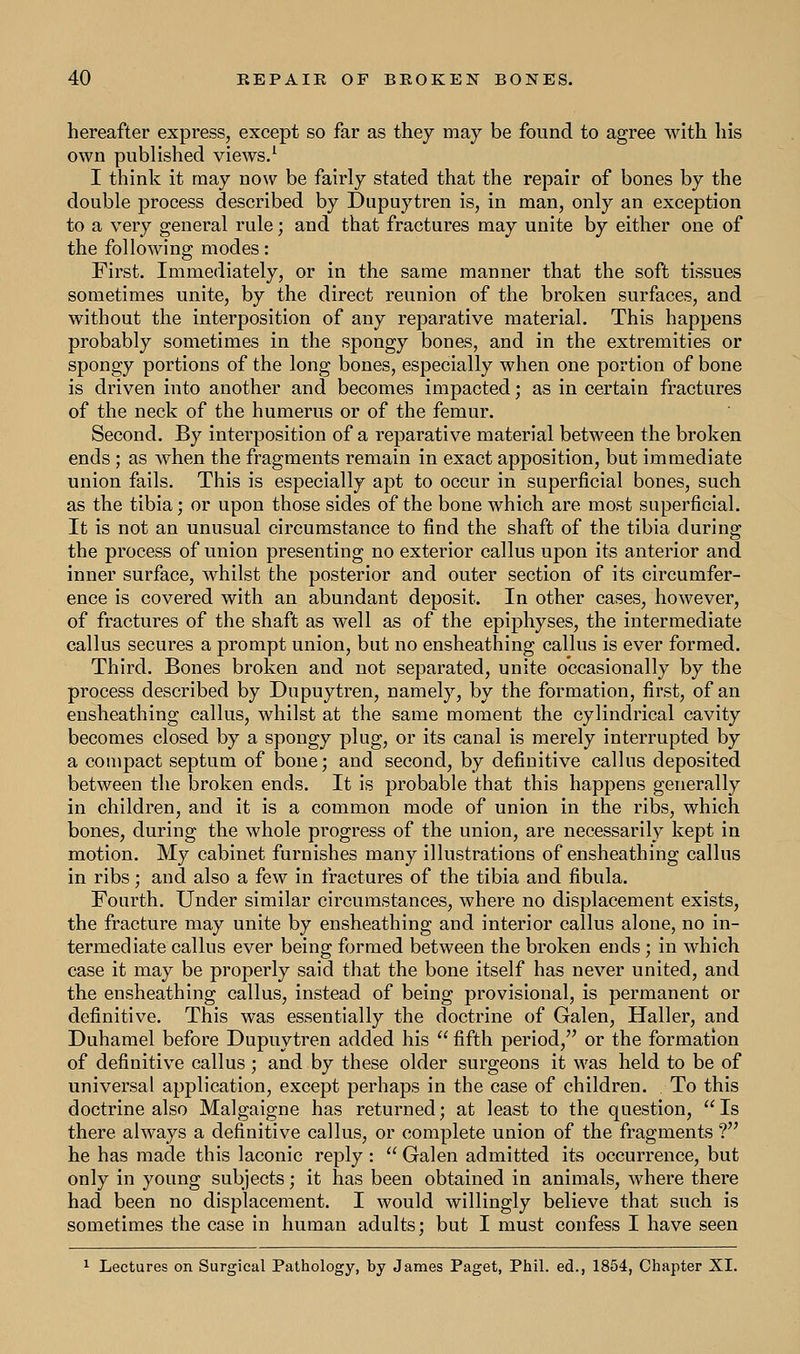 hereafter express, except so far as they may be found to agree with his own published views.1 I think it may now be fairly stated that the repair of bones by the double process described by Dupuytren is, in man, only an exception to a very general rule; and that fractures may unite by either one of the following modes: First. Immediately, or in the same manner that the soft tissues sometimes unite, by the direct reunion of the broken surfaces, and without the interposition of any reparative material. This happens probably sometimes in the spongy bones, and in the extremities or spongy portions of the long bones, especially when one portion of bone is driven into another and becomes impacted; as in certain fractures of the neck of the humerus or of the femur. Second. By interposition of a reparative material between the broken ends ; as when the fragments remain in exact apposition, but immediate union fails. This is especially apt to occur in superficial bones, such as the tibia; or upon those sides of the bone which are most superficial. It is not an unusual circumstance to find the shaft of the tibia during the process of union presenting no exterior callus upon its anterior and inner surface, whilst the posterior and outer section of its circumfer- ence is covered with an abundant deposit. In other cases, however, of fractures of the shaft as well as of the epiphyses, the intermediate callus secures a prompt union, but no ensheathing callus is ever formed. Third. Bones broken and not separated, unite occasionally by the process described by Dupuytren, namely, by the formation, first, of an ensheathing callus, whilst at the same moment the cylindrical cavity becomes closed by a spongy plug, or its canal is merely interrupted by a compact septum of bone; and second, by definitive callus deposited between the broken ends. It is probable that this happens generally in children, and it is a common mode of union in the ribs, which bones, during the whole progress of the union, are necessarily kept in motion. My cabinet furnishes many illustrations of ensheathing callus in ribs; and also a few in fractures of the tibia and fibula. Fourth. Under similar circumstances, where no displacement exists, the fracture may unite by ensheathing and interior callus alone, no in- termediate callus ever being formed between the broken ends ; in which case it may be properly said that the bone itself has never united, and the ensheathing callus, instead of being provisional, is permanent or definitive. This was essentially the doctrine of Galen, Haller, and Duhamel before Dupuytren added his  fifth period, or the formation of definitive callus ; and by these older surgeons it was held to be of universal application, except perhaps in the case of children. . To this doctrine also Malgaigne has returned; at least to the question, Is there always a definitive callus, or complete union of the fragments ? he has made this laconic reply :  Galen admitted its occurrence, but only in young subjects; it has been obtained in animals, where there had been no displacement. I would willingly believe that such is sometimes the case in human adults; but I must confess I have seen 1 Lectures on Surgical Pathology, by James Paget, Phil, ed., 1854, Chapter XI.