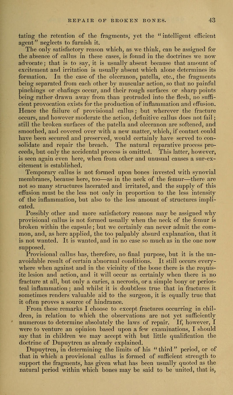 fating the retention of the fragments, yet the intelligent efficient agent neglects to furnish it. The only satisfactory reason which, as we think, can be assigned for the absence of callus in these cases, is found in the doctrines we now advocate; that is to say, it is usually absent because that amount of excitement and irritation is usually absent which alone determines its formation. In the case of the olecranon, patella, etc., the fragments being separated from each other by muscular action, so that no painful pinchings or chafings occur, and their rough surfaces or sharp points being rather drawn away from than protruded into the flesh, no suffi- cient provocation exists for the production of inflammation and effusion. Hence the failure of provisional callus; but wherever the fracture occurs, and however moderate the action, definitive callus does not fail; still the broken surfaces of the patella and olecranon are softened, and smoothed, and covered over with a new matter, which, if contact could have been secured and preserved, would certainly have served to con- solidate and repair the breach. The natural reparative process pro- ceeds, but only the accidental process is omitted. This latter, however, is seen again even here, when from other and unusual causes a sur-ex- citement is established. Temporary callus is not formed upon bones invested with synovial membranes, because here, too—as in the neck of the femur—there are not so many structures lacerated and irritated, and the supply of this effusion must be the less not only in proportion to the less intensity of the inflammation, but also to the less amount of structures impli- cated. Possibly other and more satisfactory reasons may be assigned why provisional callus is not formed usually when the neck of the femur is broken within the capsule; but we certainly can never admit the com- mon, and, as here applied, the too palpably absurd explanation, that it is not wanted. It is wanted, and in no case so much as in the one now supposed. Provisional callus has, therefore, no final purpose, but it is the un- avoidable result of certain abnormal conditions. It still occurs every- where when against and in the vicinity of the bone there is the requis- ite lesion and action, and it will occur as certainly when there is no fracture at all, but only a caries, a necrosis, or a simple bony or perios- teal inflammation; and whilst it is doubtless true that in fractures it sometimes renders valuable aid to the surgeon, it is equally true that it often proves a source of hindrance. From these remarks I choose to except fractures occurring in chil- dren, in relation to which the observations are not yet sufficiently numerous to determine absolutely the laws of repair. If, however, I were to venture an opinion based upon a few examinations, I should say that in children we may accept with but little qualification the doctrine of Dupuytren as already explained. Dupuytren, in determining the limits of his  third  period, or of that in which a provisional callus is formed of sufficient strength to support the fragments, has given what has been usually quoted as the natural period within which bones may be said to be united, that is,