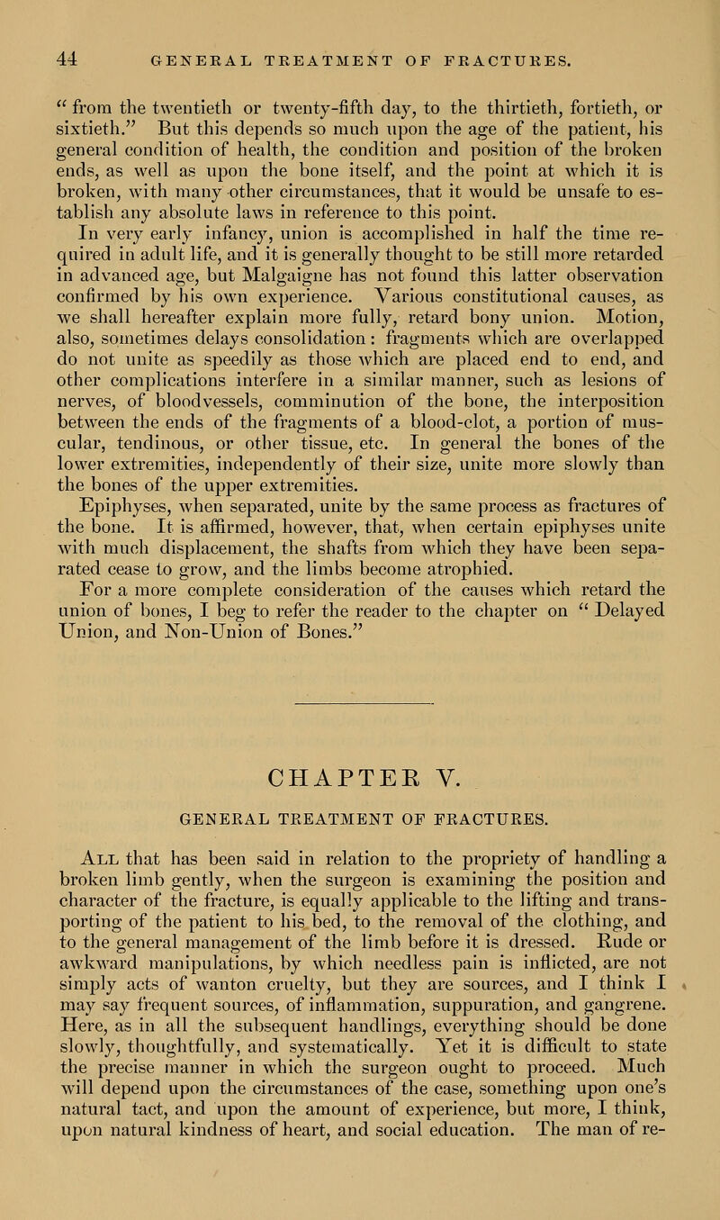  from the twentieth or twenty-fifth day, to the thirtieth, fortieth, or sixtieth. But this depends so much upon the age of the patient, his general condition of health, the condition and position of the broken ends, as well as upon the bone itself, and the point at which it is broken, with many other circumstances, that it would be unsafe to es- tablish any absolute laws in reference to this point. In very early infancy, union is accomplished in half the time re- quired in adult life, and it is generally thought to be still more retarded in advanced age, but Malgaigne has not found this latter observation confirmed by his own experience. Various constitutional causes, as we shall hereafter explain more fully, retard bony union. Motion, also, sometimes delays consolidation: fragments which are overlapped do not unite as speedily as those which are placed end to end, and other complications interfere in a similar manner, such as lesions of nerves, of bloodvessels, comminution of the bone, the interposition between the ends of the fragments of a blood-clot, a portion of mus- cular, tendinous, or other tissue, etc. In general the bones of the lower extremities, independently of their size, unite more slowly than the bones of the upper extremities. Epiphyses, when separated, unite by the same process as fractures of the bone. It is affirmed, however, that, when certain epiphyses unite with much displacement, the shafts from which they have been sepa- rated cease to grow, and the limbs become atrophied. For a more complete consideration of the causes which retard the union of bones, I beg to refer the reader to the chapter on  Delayed Union, and Non-Union of Bones. CHAPTER V. GENERAL TREATMENT OF FRACTURES. All that has been said in relation to the propriety of handling a broken limb gently, when the surgeon is examining the position and character of the fracture, is equally applicable to the lifting and trans- porting of the patient to his bed, to the removal of the. clothing, and to the general management of the limb before it is dressed. Rude or awkward manipulations, by which needless pain is inflicted, are not simply acts of wanton cruelty, but they are sources, and I think I < may say frequent sources, of inflammation, suppuration, and gangrene. Here, as in all the subsequent handlings, everything should be done slowly, thoughtfully, and systematically. Yet it is difficult to state the precise manner in which the surgeon ought to proceed. Much will depend upon the circumstances of the case, something upon one's natural tact, and upon the amount of experience, but more, I think, upon natural kindness of heart, and social education. The man of re-