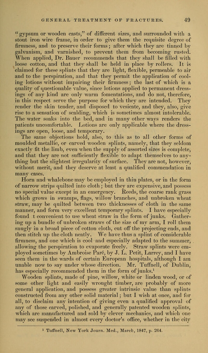  gypsum or wooden casts, of different sizes, and surrounded with a stout iron wire frame, in order to give them the requisite degree of firmness, and to preserve their forms; after which they are tinned by galvanism, and varnished, to prevent them from becoming rusted. When applied, Dr. Bauer recommends that they shall be filled with loose cotton, and that they shall be held in place by rollers. It is claimed for these splints that they are light, flexible, permeable to air and to the perspiration, and that they permit the application of cool- ing lotions without impairing their firmness; the last of which is a quality of questionable value, since lotions applied to permanent dress- ings of any kind are only warm fomentations, and do not, therefore, in this respect serve the purpose for which they are intended. They render the skin tender, and disposed to vesicate, and they, also, give rise to a sensation of scalding, which is sometimes almost intolerable. The water soaks into the bed, and in many other ways renders the patients uncomfortable. Lotions are only applicable where the dress- ings are open, loose, and temporary. The same objections hold, also, to this as to all other forms of moulded metallic, or carved wooden splints, namely, that they seldom exactly fit the limb, even when the supply of assorted sizes is complete, and that they are not sufficiently flexible to adapt themselves to any- thing but the slightest irregularity of surface. They are not, however, without merit, and they deserve at least a qualified commendation in many cases. Horn and whalebone may be employed in thin plates, or in the form of narrow strips quilted into cloth ; but they are expensive, and possess no special value except in an emergency. Reeds, the coarse rank grass which grows in swamps, flags, willow branches, and unbroken wheat straw, may be quilted between two thicknesses of cloth in the same manner, and form very excellent temporary splints. I have especially found t convenient to use wheat straw in the form of junks. Gather- ing up a bundle of unbroken straws of the size of my arm, I roll them snugly in a broad piece of cotton cloth, cut off the projecting ends, and then stitch up the cloth neatly. We have thus a splint of considerable firmness, and one which is cool and especially adapted to the summer, allowing the perspiration to evaporate freely. Straw splints were em- ployed sometimes by Ambroise Pare, by J. L. Petit, Larrey, and I have seen them in the wards of certain European hospitals, although I am unable now to say under whose direction. Mr. Tuffnell, of Dublin, has especially recommended them in the form of junks.1 Wooden splints, made of pine, willow, white or linden wood, or of some other light and easily wrought timber, are probably of more general application, and possess greater intrinsic value than splints constructed from any other solid material; but I wish at once, and for all, to disclaim any intention of giving even a qualified approval of any of those carved, polished, and generally patented wooden splints, which are manufactured and sold by clever mechanics, and which one may see suspended in almost every doctor's office, whether in the city 1 Tuffnell, New York Journ. Med., Marct, 1847, p. 264.