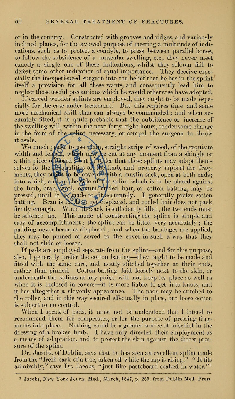 or in the country. Constructed with grooves and ridges, and variously inclined planes, for the avowed purpose of meeting a multitude of indi- cations, such as to protect a condyle, to press between parallel bones, to follow the subsidence of a muscular swelling, etc., they never meet exactly a single one of these indications, whilst they seldom fail to defeat some other indication of equal importance. They deceive espe- cially the inexperienced surgeon into the belief that he has in the splint itself a provision for all these wants, and consequently lead him to neglect those useful precautions which he would otherwise have adopted. If carved wooden splints are employed, they ought to be made espe- cially for the case under treatment. But this requires time and some more mechanical skill than can always be commanded; and when ac- curately fitted, it is quite probable that the subsidence or increase of the swelling will, within the next forty-eight hours, render some change in the form of the^pikit necessary, or compel the surgeon to throw it aside. /v> ^ -N. We much pif€®P touse T$PP, straight strips of wood, of the requisite width and length, w@lih mWjbe cut at any moment from a shingle or a thin piece offlabard ,v*ut mnSraer that these splints may adapt them- selves to the l^qsalities oft $ne\limb, and properly support the frag- ments, they oite&t to be coveVeSPwith a muslin sack, open at both ends; into which, anM^ji^he^le oP~rae splint which is to be placed against the limb, branV^ol, Q@fkum,MiJrled hair, or cotton batting, may be pressed, until itN&^made tOjjfit^iccurately. I generally prefer cotton batting. Bran is ireMj^g) gej/displaced, and curled hair does not pack firmly enough. When the~sack is sufficiently filled, the two ends must be stitched up. This mode of constructing the splint is simple and easy of accomplishment; the splint can be fitted very accurately; the padding never becomes displaced; and when the bandages are applied, they may be pinned or sewed to the cover in such a way that they shall not slide or loosen. If pads are employed separate from the splint—and for this purpose, also, I generally prefer the cotton batting—they ought to be made and fitted with the same care, and neatly stitched together at their ends, rather than pinned. Cotton batting laid loosely next to the skin, or underneath the splints at any point, will not keep its place so well as when it is inclosed in covers—it is more liable to get into knots, and it has altogether a slovenly appearance. The pads may be stitched to the roller, and in this way secured effectually in place, but loose cotton is subject to no control. When I speak of pads, it must not be understood that I intend to recommend them for compresses, or for the purpose of pressing frag- ments into place. Nothing could be a greater source of mischief in the dressing of a broken limb. I have only directed their employment as a means of adaptation, and to protect the skin against the direct pres- sure of the splint. Dr. Jacobs, of Dublin, says that he has seen an excellent splint made from the  fresh bark of a tree, taken off while the sap is rising.  It fits admirably/' says Dr. Jacobs, just like pasteboard soaked in water.1 1 Jacobs, New York Journ. Med., March, 1847, p. 265, from Dublin Med. Press.