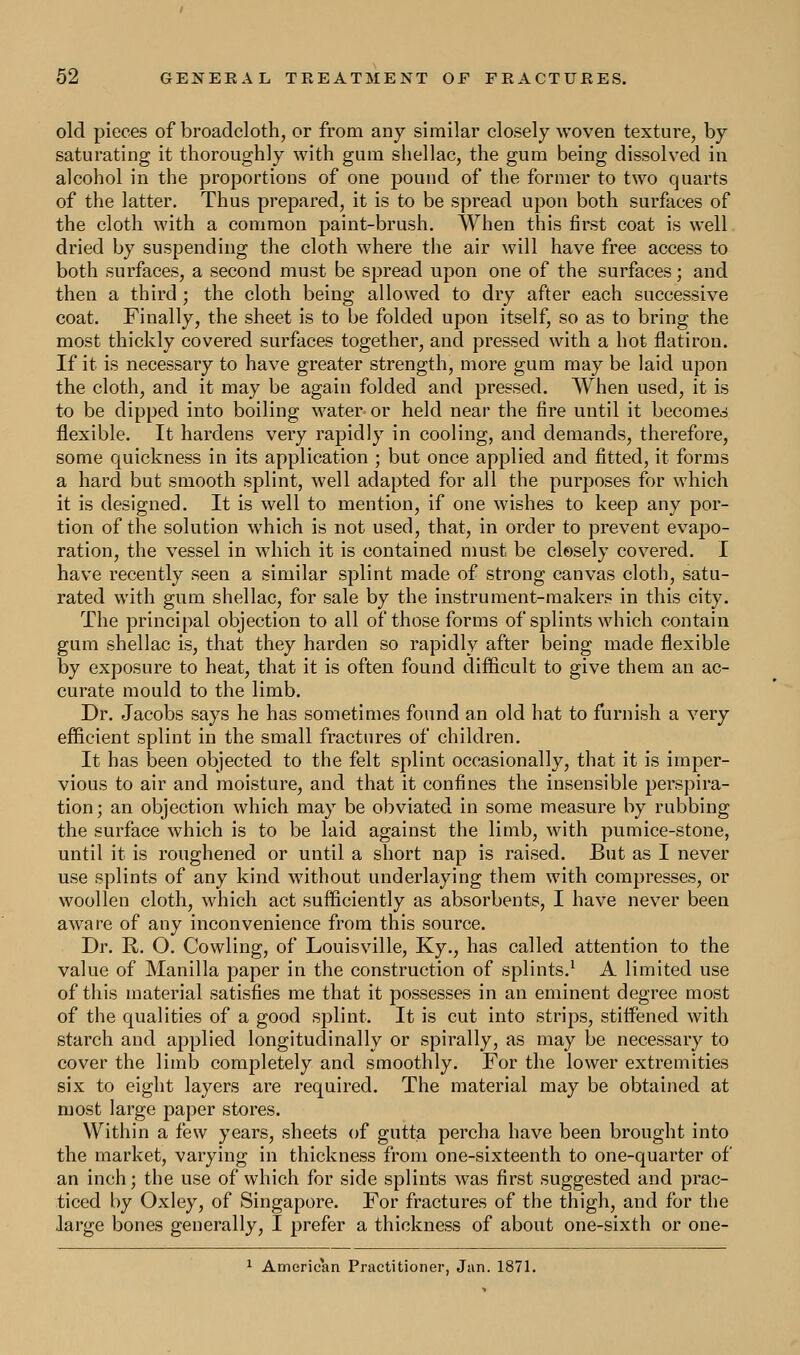 old pieces of broadcloth, or from any similar closely woven texture, by saturating it thoroughly with gum shellac, the gum being dissolved in alcohol in the proportions of one pound of the former to two quarts of the latter. Thus prepared, it is to be spread upon both surfaces of the cloth with a common paint-brush. When this first coat is well dried by suspending the cloth where the air will have free access to both surfaces, a second must be spread upon one of the surfaces; and then a third ; the cloth being allowed to dry after each successive coat. Finally, the sheet is to be folded upon itself, so as to bring the most thickly covered surfaces together, and pressed with a hot flatiron. If it is necessary to have greater strength, more gum may be laid upon the cloth, and it may be again folded and pressed. When used, it is to be dipped into boiling water or held near the fire until it becomes flexible. It hardens very rapidly in cooling, and demands, therefore, some quickness in its application ; but once applied and fitted, it forms a hard but smooth splint, well adapted for all the purposes for which it is designed. It is well to mention, if one wishes to keep any por- tion of the solution which is not used, that, in order to prevent evapo- ration, the vessel in which it is contained must be closely covered. I have recently seen a similar splint made of strong canvas cloth, satu- rated with gum shellac, for sale by the instrument-makers in this city. The principal objection to all of those forms of splints which contain gum shellac is, that they harden so rapidly after being made flexible by exposure to heat, that it is often found difficult to give them an ac- curate mould to the limb. Dr. Jacobs says he has sometimes found an old hat to furnish a very efficient splint in the small fractures of children. It has been objected to the felt splint occasionally, that it is imper- vious to air and moisture, and that it confines the insensible perspira- tion; an objection which may be obviated in some measure by rubbing the surface which is to be laid against the limb, with pumice-stone, until it is roughened or until a short nap is raised. But as I never use splints of any kind without underlaying them with compresses, or woollen cloth, which act sufficiently as absorbents, I have never been aware of any inconvenience from this source. Dr. R. O. Cowling, of Louisville, Ky., has called attention to the value of Manilla paper in the construction of splints.1 A limited use of this material satisfies me that it possesses in an eminent degree most of the qualities of a good splint. It is cut into strips, stiffened with starch and applied longitudinally or spirally, as may be necessary to cover the limb completely and smoothly. For the lower extremities six to eight layers are required. The material may be obtained at most large paper stores. Within a few years, sheets of gutta percha have been brought into the market, varying in thickness from one-sixteenth to one-quarter of an inch; the use of which for side splints was first suggested and prac- ticed by Oxley, of Singapore. For fractures of the thigh, and for the large bones generally, I prefer a thickness of about one-sixth or one- 1 American Practitioner, Jan. 1871.