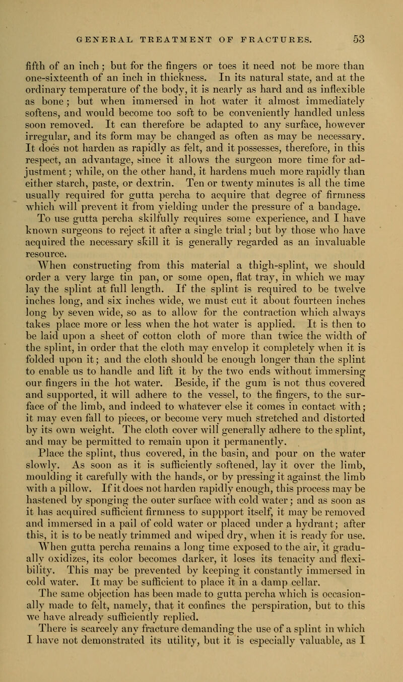 fifth of an inch ; but for the fingers or toes it need not be more than one-sixteenth of an inch in thickness. In its natural state, and at the ordinary temperature of the body, it is nearly as hard and as inflexible as bone; but when immersed in hot water it almost immediately softens, and would become too soft to be conveniently handled unless soon removed. It can therefore be adapted to any surface, however irregular, and its form may be changed as often as may be necessary. It does not harden as rapidly as felt, and it possesses, therefore, in this respect, an advantage, since it allows the surgeon more time for ad- justment ; while, on the other hand, it hardens much more rapidly than either starch, paste, or dextrin. Ten or twenty minutes is all the time usually required for gutta percha to acquire that degree of firmness which will prevent it from yielding under the pressure of a bandage. To use gutta percha skilfully requires some experience, and I have known surgeons to reject it after a single trial; but by those who have acquired the necessary skill it is generally regarded as an invaluable resource. When constructing from this material a thigh-splint, we should order a very large tin pan, or some open, flat tray, in which we may lay the splint at full length. If the splint is required to be twelve inches long, and six inches wide, we must cut it about fourteen inches long by seven wide, so as to allow for the contraction which always takes place more or less when the hot water is applied. It is then to be laid upon a sheet of cotton cloth of more than twice the width of the splint, in order that the cloth may envelop it completely when it is folded upon it; and the cloth should be enough longer than the splint to enable us to handle and lift it by the two ends without immersing our fingers in the hot water. Beside, if the gum is not thus covered and supported, it will adhere to the vessel, to the fingers, to the sur- face of the limb, and indeed to whatever else it comes in contact with; it may even fall to pieces, or become very much stretched and distorted by its own weight. The cloth cover will generally adhere to the splint, and may be permitted to remain upon it permanently. Place the splint, thus covered, in the basin, and pour on the water slowly. As soon as it is sufficiently softened, lay it over the limb, moulding it carefully with the hands, or by pressing it against the limb with a pillow. If it does not harden rapidly enough, this process may be hastened by sponging the outer surface with cold water; and as soon as it has acquired sufficient firmness to suppport itself, it may be removed and immersed in a pail of cold water or placed under a hydrant; after this, it is to be neatly trimmed and wiped dry, when it is ready for use. When gutta percha remains a long time exposed to the air, it gradu- ally oxidizes, its color becomes darker, it loses its tenacity and flexi- bility. This may be prevented by keeping it constantly immersed in cold water. It may be sufficient to place it in a damp cellar. The same objection has been made to gutta percha which is occasion- ally made to felt, namely, that it confines the perspiration, but to this we have already sufficiently replied. There is scarcely any fracture demanding the use of a splint in which I have not demonstrated its utility, but it is especially valuable, as I