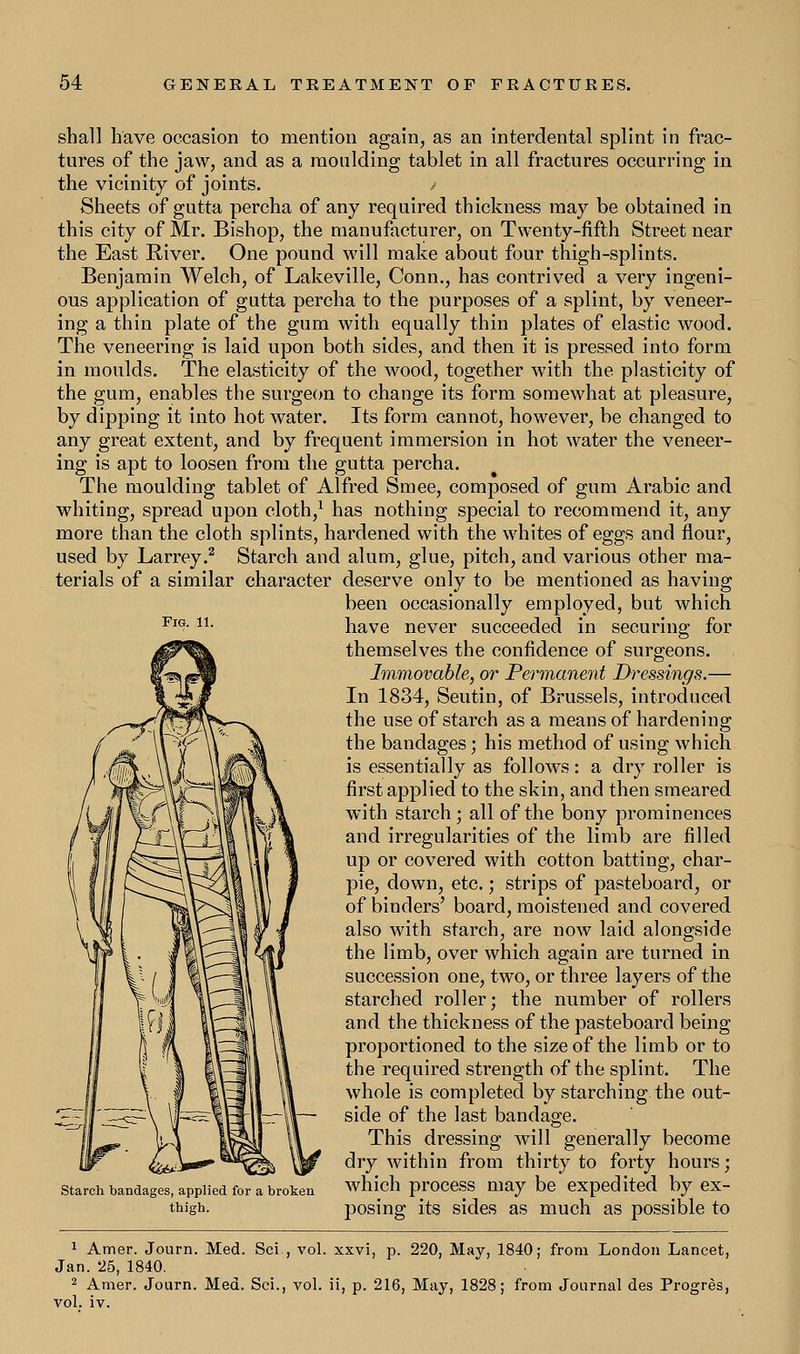 Fig. 11. shall have occasion to mention again, as an interdental splint in frac- tures of the jaw, and as a moulding tablet in all fractures occurring in the vicinity of joints. Sheets of gutta percha of any required thickness may be obtained in this city of Mr. Bishop, the manufacturer, on Twenty-fifth Street near the East River. One pound will make about four thigh-splints. Benjamin Welch, of Lakeville, Conn., has contrived a very ingeni- ous application of gutta percha to the purposes of a splint, by veneer- ing a thin plate of the gum with equally thin plates of elastic wood. The veneering is laid upon both sides, and then it is pressed into form in moulds. The elasticity of the wood, together with the plasticity of the gum, enables the surgeon to change its form somewhat at pleasure, by dipping it into hot water. Its form cannot, however, be changed to any great extent, and by frequent immersion in hot water the veneer- ing is apt to loosen from the gutta percha. The moulding tablet of Alfred Sraee, composed of gum Arabic and whiting, spread upon cloth,1 has nothing special to recommend it, any more than the cloth splints, hardened with the whites of eggs and flour, used by Larrey.2 Starch and alum, glue, pitch, and various other ma- terials of a similar character deserve only to be mentioned as having been occasionally employed, but which have never succeeded in securing for themselves the confidence of surgeons. Immovable, or Permanent Dressings.— In 1834, Seutin, of Brussels, introduced the use of starch as a means of hardening the bandages; his method of using which is essentially as follows: a dry roller is first applied to the skin, and then smeared with starch; all of the bony prominences and irregularities of the limb are filled up or covered with cotton batting, char- pie, down, etc.; strips of pasteboard, or of binders' board, moistened and covered also with starch, are now laid alongside the limb, over which again are turned in succession one, two, or three layers of the starched roller; the number of rollers and the thickness of the pasteboard being proportioned to the size of the limb or to the required strength of the splint. The whole is completed by starching the out- side of the last bandage. This dressing will generally become dry within from thirty to forty hours; which process may be expedited by ex- posing its sides as much as possible to Starch bandages, applied for a broken thigh. 1 Amer. Journ. Med. Sci., vol. xxvi, p. 220, May, 1840; from London Lancet, Jan. 25, 1840. 2 Amer. Journ. Med. Sci., vol. ii, p. 216, May, 1828; from Journal des Progres, vol. iv.