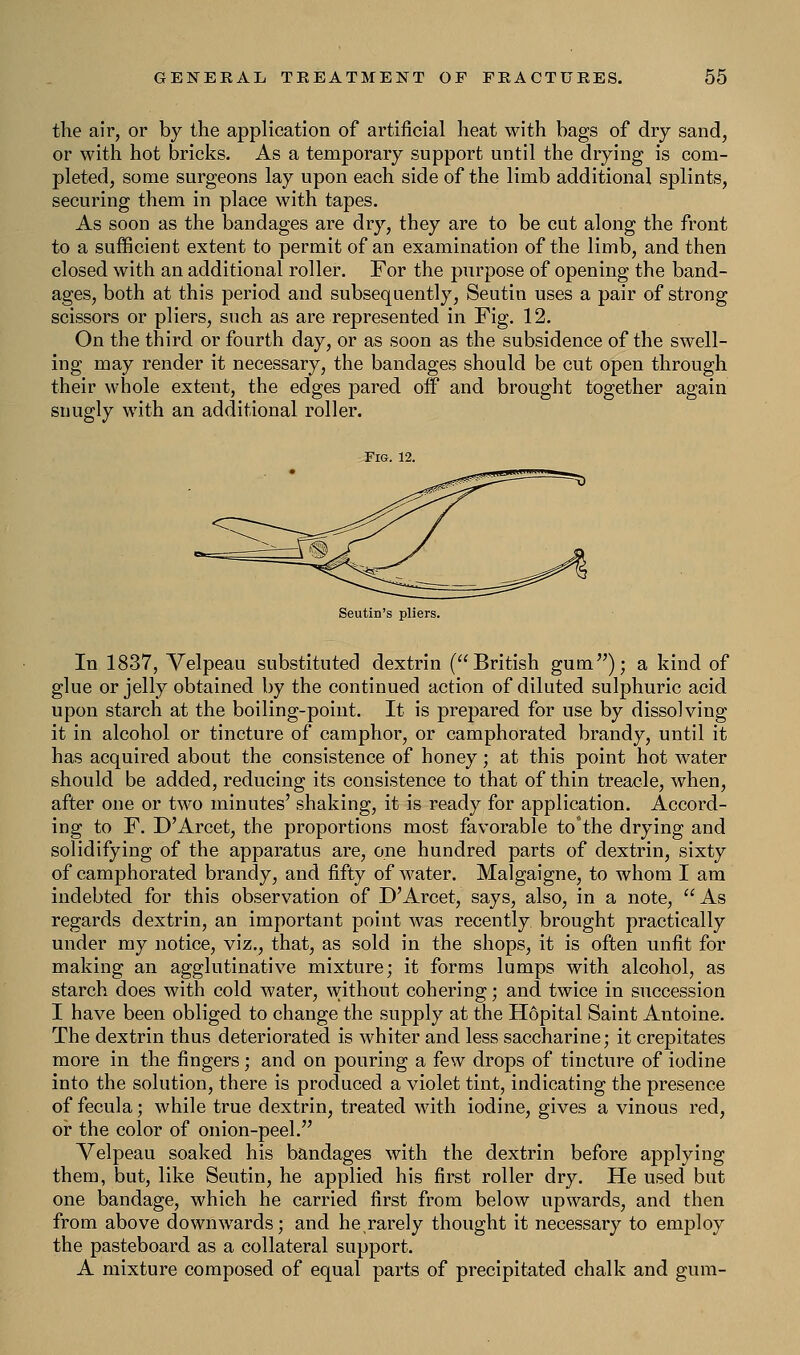 the air, or by the application of artificial heat with bags of dry sand, or with hot bricks. As a temporary support until the drying is com- pleted, some surgeons lay upon each side of the limb additional splints, securing them in place with tapes. As soon as the bandages are dry, they are to be cut along the front to a sufficient extent to permit of an examination of the limb, and then closed with an additional roller. For the purpose of opening the band- ages, both at this period and subsequently, Seutin uses a pair of strong scissors or pliers, such as are represented in Fig. 12. On the third or fourth day, or as soon as the subsidence of the swell- ing may render it necessary, the bandages should be cut open through their whole extent, the edges pared off and brought together again snugly with an additional roller. Fig. 12. Seutin's pliers. In 1837, Velpeau substituted dextrin (British gum); a kind of glue or jelly obtained by the continued action of diluted sulphuric acid upon starch at the boiling-point. It is prepared for use by dissolving it in alcohol or tincture of camphor, or camphorated brandy, until it has acquired about the consistence of honey; at this point hot water should be added, reducing its consistence to that of thin treacle, when, after one or two minutes' shaking, it is ready for application. Accord- ing to F. D'Arcet, the proportions most favorable to°the drying and solidifying of the apparatus are, one hundred parts of dextrin, sixty of camphorated brandy, and fifty of water. Malgaigne, to whom I am indebted for this observation of D'Arcet, says, also, in a note, As regards dextrin, an important point was recently brought practically under my notice, viz., that, as sold in the shops, it is often unfit for making an agglutinative mixture; it forms lumps with alcohol, as starch does with cold water, without cohering; and twice in succession I have been obliged to change the supply at the Hopital Saint Antoine. The dextrin thus deteriorated is whiter and less saccharine; it crepitates more in the fingers; and on pouring a few drops of tincture of iodine into the solution, there is produced a violet tint, indicating the presence of fecula; while true dextrin, treated with iodine, gives a vinous red, or the color of onion-peel. Velpeau soaked his bandages with the dextrin before applying them, but, like Seutin, he applied his first roller dry. He used but one bandage, which he carried first from below upwards, and then from above downwards; and he rarely thought it necessary to employ the pasteboard as a collateral support. A mixture composed of equal parts of precipitated chalk and gum-