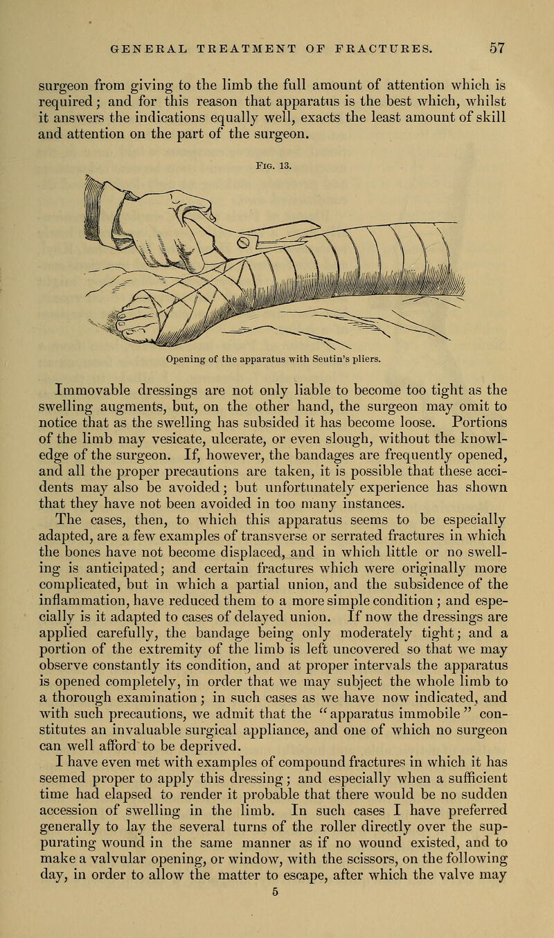 surgeon from giving to the limb the full amount of attention which is required; and for this reason that apparatus is the best which, whilst it answers the indications equally well, exacts the least amount of skill and attention on the part of the surgeon. Fig. 13. Opening of the apparatus with Seutin's pliers. Immovable dressings are not only liable to become too tight as the swelling augments, but, on the other hand, the surgeon may omit to notice that as the swelling has subsided it has become loose. Portions of the limb may vesicate, ulcerate, or even slough, without the knowl- edge of the surgeon. If, however, the bandages are frequently opened, and all the proper precautions are taken, it is possible that these acci- dents may also be avoided; but unfortunately experience has shown that they have not been avoided in too many instances. The cases, then, to which this apparatus seems to be especially adapted, are a few examples of transverse or serrated fractures in which the bones have not become displaced, and in which little or no swell- ing is anticipated; and certain fractures which were originally more complicated, but in which a partial union, and the subsidence of the inflammation, have reduced them to a more simple condition; and espe- cially is it adapted to cases of delayed union. If now the dressings are applied carefully, the bandage being only moderately tight; and a portion of the extremity of the limb is left uncovered so that we may observe constantly its condition, and at proper intervals the apparatus is opened completely, in order that we may subject the whole limb to a thorough examination; in such cases as we have now indicated, and with such precautions, we admit that the  apparatus immobile  con- stitutes an invaluable surgical appliance, and one of which no surgeon can well afford to be deprived. I have even met with examples of compound fractures in which it has seemed proper to apply this dressing; and especially when a sufficient time had elapsed to render it probable that there would be no sudden accession of swelling in the limb. In such cases I have preferred generally to lay the several turns of the roller directly over the sup- purating wound in the same manner as if no wound existed, and to make a valvular opening, or window, with the scissors, on the following day, in order to allow the matter to escape, after which the valve may 5