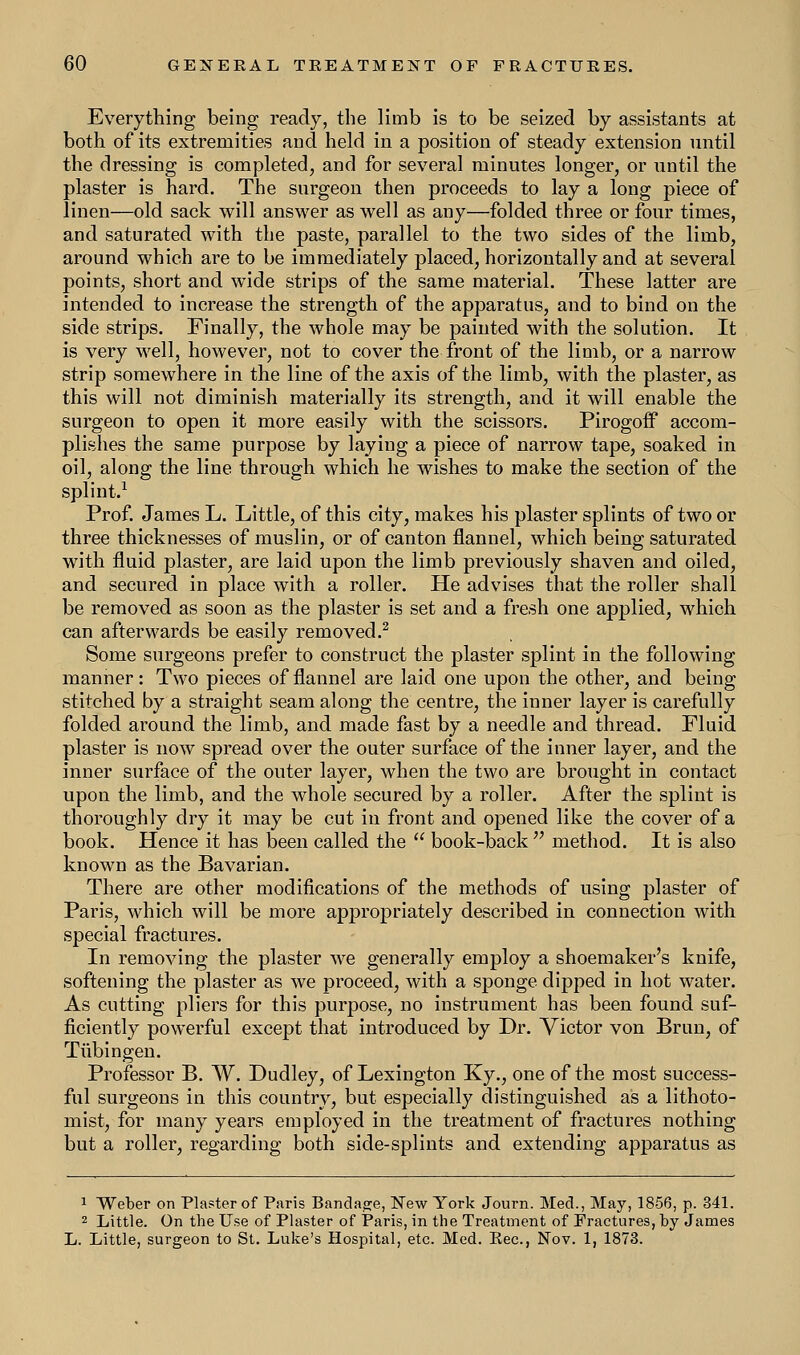 Everything being ready, the limb is to be seized by assistants at both of its extremities and held in a position of steady extension until the dressing is completed, and for several minutes longer, or until the plaster is hard. The surgeon then proceeds to lay a long piece of linen—old sack will answer as well as any—folded three or four times, and saturated with the paste, parallel to the two sides of the limb, around which are to be immediately placed, horizontally and at several points, short and wide strips of the same material. These latter are intended to increase the strength of the apparatus, and to bind on the side strips. Finally, the whole may be painted with the solution. It is very well, however, not to cover the front of the limb, or a narrow strip somewhere in the line of the axis of the limb, with the plaster, as this will not diminish materially its strength, and it will enable the surgeon to open it more easily with the scissors. Pirogoff accom- plishes the same purpose by laying a piece of narrow tape, soaked in oil, along the line through which he wishes to make the section of the splint.1 Prof. James L. Little, of this city, makes his plaster splints of two or three thicknesses of muslin, or of canton flannel, which being saturated with fluid plaster, are laid upon the limb previously shaven and oiled, and secured in place with a roller. He advises that the roller shall be removed as soon as the plaster is set and a fresh one applied, which can afterwards be easily removed.2 Some surgeons prefer to construct the plaster splint in the following manner: Two pieces of flannel are laid one upon the other, and being stitched by a straight seam along the centre, the inner layer is carefully folded around the limb, and made fast by a needle and thread. Fluid plaster is now spread over the outer surface of the inner layer, and the inner surface of the outer layer, when the two are brought in contact upon the limb, and the whole secured by a roller. After the splint is thoroughly dry it may be cut in front and opened like the cover of a book. Hence it has been called the  book-back  method. It is also known as the Bavarian. There are other modifications of the methods of using plaster of Paris, which will be more appropriately described in connection with special fractures. In removing the plaster we generally employ a shoemaker's knife, softening the plaster as we proceed, with a sponge dipped in hot water. As cutting pliers for this purpose, no instrument has been found suf- ficiently powerful except that introduced by Dr. Victor von Bran, of Tubingen. Professor B. W. Dudley, of Lexington Ky., one of the most success- ful surgeons in this country, but especially distinguished as a lithoto- mist, for many years employed in the treatment of fractures nothing but a roller, regarding both side-splints and extending apparatus as 1 Weber on Plaster of Paris Bandage, New York Journ. Med., May, 1856, p. 341. 2 Little. On the Use of Plaster of Paris, in the Treatment of Fractures, by James L. Little, surgeon to St. Luke's Hospital, etc. Med. Eec, Nov. 1, 1873.