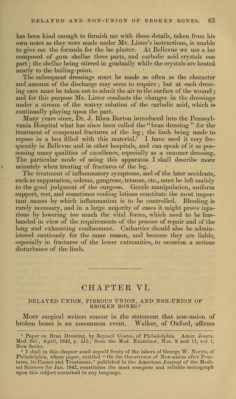 has been kind enough to furnish me with these details, taken from his own notes as they were made under Mr. Lister's instructions, is unable to give me the formula for the lac plaster. At Bellevue we use a lac composed of gum shellac three parts, and carbolic acid crystals one part; the shellac being stirred in gradually while the crystals are heated nearly to the boiling-point. The subsequent dressings must be made as often as the character and amount of the discharge may seem to require; but at each dress- ing care must be taken not to admit the air to the surface of the wound ; and for this purpose Mr. Lister conducts the changes in the dressings under a stream of the watery solution of the carbolic acid,: which is- continually playing upon the part. Many years since, Dr. J. Rhea Barton introduced into the Pennsyl- vania Hospital what has since been called the  bran dressing  for the- treatment of compound fractures of the leg; the limb being made to> repose in a box filled with this material.1 I have used it very fre quently in Bellevue and in other hospitals, and can speak of it as pos- sessing many qualities of excellence, especially as a summer dressing The particular mode of using this apparatus I shall describe more minutely when treating of fractures of the leg. The treatment of inflammatory symptoms, and of the later accidents,, such as suppuration, oedema, gangrene, tetanus, etc.r must be left mainly to the good judgment of the surgeon. Gentle manipulation, uniform support, rest, and sometimes cooling lotions constitute the most impor- tant means by which inflammation is to be controlled.. Bleeding is rarely necessary, and in a large majority of cases it might prove inju- rious by lowering too much the vital forces,, which need to be hus- banded in view of the requirements of the process of repair and of the long and exhausting confinement. Cathartics should also be admin- istered cautiously for the same reason, and because they are liable, especially in fractures of the lower extremities,, to occasion a serious disturbance of the limb. CHAPTER VL DELAYED UNION, FIBEOUS UNION, AND NON-UNION OF BROKEN BONES.2 Most surgical writers concur in the statement that non-union of broken bones is an uncommon event. Walker, of Oxford, affirms 1 Paper on Bran Dressing, by Iieynell Coates, of Philadelphia. Amer. Journ. Med. Sci., April, 1842, p. 515; from the Med. Examiner, Nos. 9 and 11, vol. i, New Series. 2 I shall in this chapter avail myself freely of the labors of George ~W. Norris, of Philadelphia, whose paper, entitled  On the Occurrence of Non-union after Frac- tures, its Causes and Treatment, published in the American Journal of the Medi- cal Sciences for Jan. 1842, constitutes the most complete and reliable monograph upon this subject contained in any language.