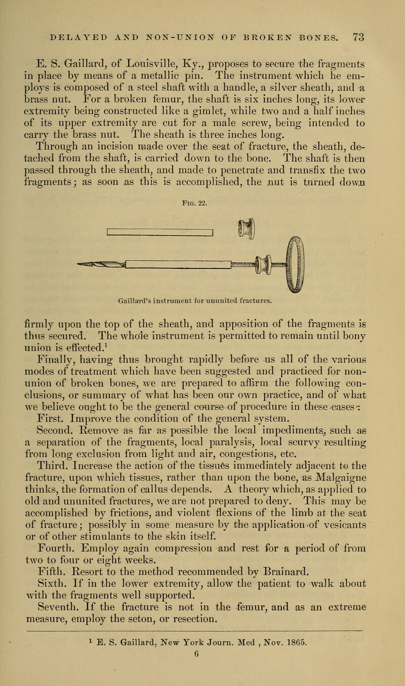 E. S. Gaillard, of Louisville, Ky., proposes to secure the fragments in place by means of a metallic pin. The instrument which he em- ploys is composed of a steel shaft with a handle, a silver sheath, and a brass nut. For a broken femur, the shaft is six inches long, its lower extremity being constructed like a gimlet, while two and a half inches of its upper extremity are cut for a male screw, being intended to carry the brass nut. The sheath is three inches long. Through an incision made over the seat of fracture, the sheath, de- tached from the shaft, is carried down to the bone. The shaft is then passed through the sheath, and made to penetrate and transfix the two fragments; as soon as this is accomplished, the nut is turned down Pig. 22. Gaillard's instrument for ununited fractures. firmly upon the top of the sheath, and apposition of the fragments is thus secured. The whole instrument is permitted to remain until bony union is effected.1 Finally, having thus brought rapidly before us all of the various modes of treatment which have been suggested and practiced for non- union of broken bones, we are prepared to affirm the following con- clusions, or summary of what has been our own practice, and of what we believe ought to be the general course of procedure in these cases -: First. Improve the condition of the general system. Second. Remove as far as possible the local impediments, such as a separation of the fragments, local paralysis, local scurvy resulting from long exclusion from light and air, congestions, etc. Third. Increase the action of the tissues immediately adjacent to the fracture, upon which tissues, rather than upon the bone, as 3Ialgaigne thinks, the formation of callus depends. A theory which, as applied to old and ununited fractures, we are not prepared to deny. This may be accomplished by frictions, and violent flexions of the limb at the seat of fracture; possibly in some measure by the application.of vesicants or of other stimulants to the skin itself. Fourth. Employ again compression and rest for a period of from two to four or eight weeks. Fifth. Resort to the method recommended by Brainard. Sixth. If in the lower extremity, allow the patient to walk about with the fragments well supported. Seventh. If the fracture is not in the iemur, and as an extreme measure, employ the seton, or resection. 1 E. S. Gaillard, New York Journ. Med , Nov. 1865.