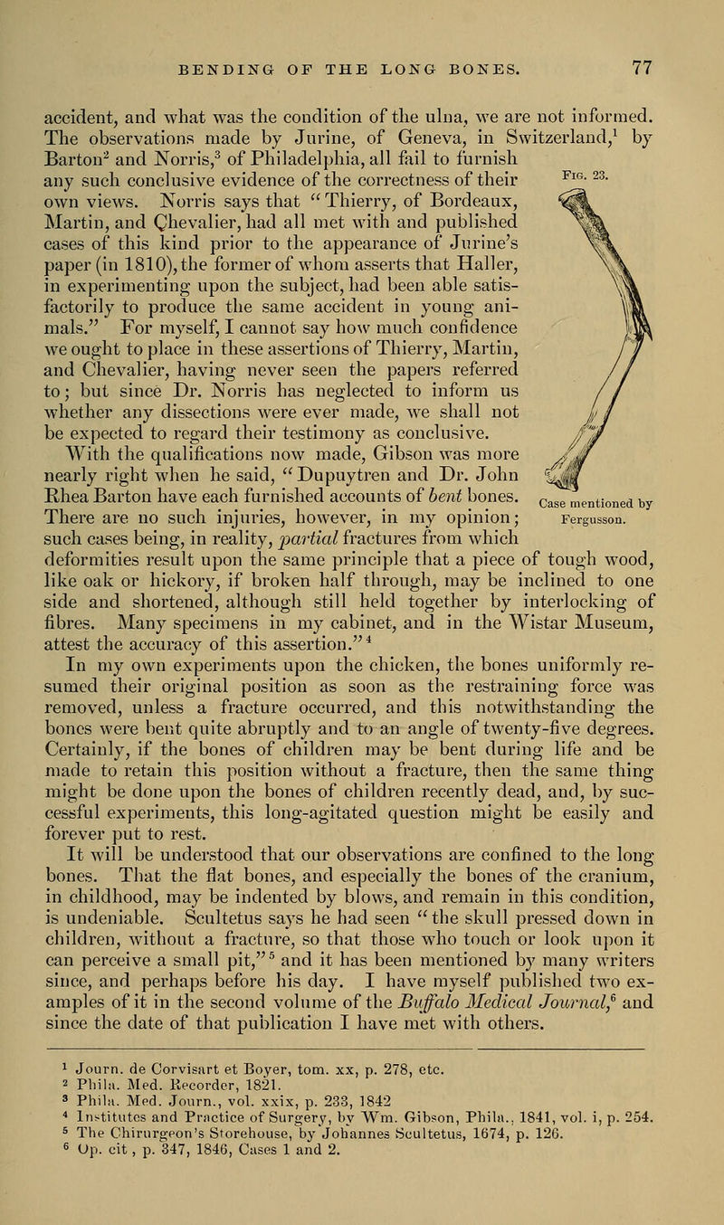 Fig. 23. Case mentioned by Fergusson. accident, and what was the condition of the ulna, we are not informed, The observations made by Jurine, of Geneva, in Switzerland,1 by Barton2 and JSTorris,3 of Philadelphia, all fail to furnish any such conclusive evidence of the correctness of their own views. Norris says that  Thierry, of Bordeaux, Martin, and Qhevalier, had all met with and published cases of this kind prior to the appearance of Jnrine's paper (in 1810), the former of whom asserts that Haller, in experimenting upon the subject, had been able satis- factorily to produce the same accident in young ani- mals. For myself, I cannot say how much confidence we ought to place in these assertions of Thierry, Martin, and Chevalier, having never seen the papers referred to; but since Dr. Norris has neglected to inform us whether any dissections were ever made, we shall not be expected to regard their testimony as conclusive. With the qualifications now made, Gibson was more nearly right when he said,  Dupuytren and Dr. John Rhea Barton have each furnished accounts of bent bones. There are no such injuries, however, in my opinion; such cases being, in reality, 'partial fractures from which deformities result upon the same principle that a piece of tough wood, like oak or hickory, if broken half through, may be inclined to one side and shortened, although still held together by interlocking of fibres. Many specimens in my cabinet, and in the Wistar Museum, attest the accuracy of this assertion.4 In my own experiments upon the chicken, the bones uniformly re- sumed their original position as soon as the restraining force was removed, unless a fracture occurred, and this notwithstanding the bones were bent quite abruptly and to an angle of twenty-five degrees. Certainly, if the bones of children may be bent during life and be made to retain this position without a fracture, then the same thing might be done upon the bones of children recently dead, and, by suc- cessful experiments, this long-agitated question might be easily and forever put to rest. It will be understood that our observations are confined to the long bones. That the flat bones, and especially the bones of the cranium, in childhood, may be indented by blows, and remain in this condition, is undeniable. Scultetus says he had seen  the skull pressed down in children, without a fracture, so that those who touch or look upon it can perceive a small pit,5 and it has been mentioned by many writers since, and perhaps before his day. I have myself published two ex- amples of it in the second volume of the Buffalo Medical Journal? and since the date of that publication I have met with others. 1 Journ. de Corvisart et Boyer, torn, xx, p. 278, etc. 2 Phi hi. Med. Recorder, 1821. 3 Phihi. Med. Journ., vol. xxix, p. 233, 1842 4 Institutes and Practice of Surgery, hy Wm. Gibson, Phila. 5 The Chirurgeon's Storehouse, by Johannes Scultetus, 1674, 6 Op. cit, p. 347, 1846, Cases 1 and 2. 1841, vol. i,p. 254. p. 126.