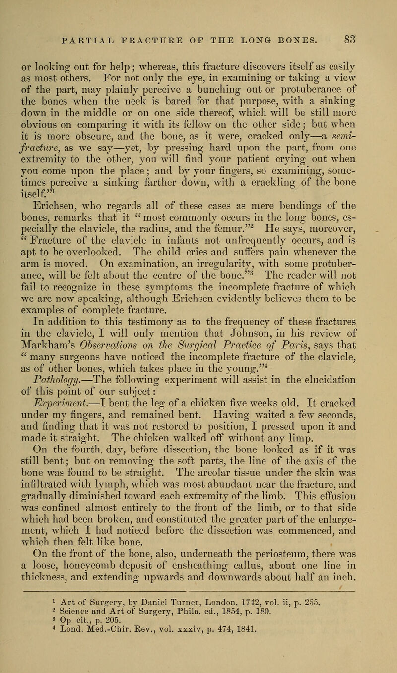 or looking out for help; whereas, this fracture discovers itself as easily as most others. For not only the eye, in examining or taking a view of the part, may plainly perceive a bunching out or protuberance of the bones when the neck is bared for that purpose, with a sinking down in the middle or on one side thereof, which will be still more obvious on comparing it with its fellow on the other side; but when it is more obscure, and the bone, as it were, cracked only—a semi- fracture, as we say—yet, by pressing hard upon the part, from one extremity to the other, you will find your patient crying out when you come upon the place; and by your fingers, so examining, some- times perceive a sinking farther down, with a crackling of the bone itself.1 Erichsen, who regards all of these cases as mere bendings of the bones, remarks that it  most commonly occurs in the long bones, es- pecially the clavicle, the radius, and the femur.2 He says, moreover,  Fracture of the clavicle in infants not unfrequently occurs, and is apt to be overlooked. The child cries and suffers pain whenever the arm is moved. On examination, an irregularity, with some protuber- ance, will be felt about the centre of the bone.3 The reader will not fail to recognize in these symptoms the incomplete fracture of which we are now speaking, although Erichsen evidently believes them to be examples of complete fracture. In addition to this testimony as to the frequency of these fractures in the clavicle, I will only mention that Johnson, in his review of Markham's Observations on the Surgical Practice of Paris, says that  many surgeons have noticed the incomplete fracture of the clavicle, as of other bones, which takes place in the young.4 Pathology.—The following experiment will assist in the elucidation of this point of our subject: Experiment—I bent the leg of a chicken five weeks old. It cracked under my fingers, and remained bent. Having waited a few seconds, and finding that it was not restored to position, I pressed upon it and made it straight. The chicken walked off without any limp. On the fourth, day, before dissection, the bone looked as if it was still bent; but on removing the soft parts, the line of the axis of the bone was found to be straight. The areolar tissue under the skin was infiltrated with lymph, which was most abundant near the fracture, and gradually diminished toward each extremity of the limb. This effusion was confined almost entirely to the front of the limb, or to that side which had been broken, and constituted the greater part of the enlarge- ment, which I had noticed before the dissection was commenced, and which then felt like bone. On the front of the bone, also, underneath the periosteum, there was a loose, honeycomb deposit of ensheathing callus, about one line in thickness, and extending upwards and downwards about half an inch. 1 Art of Surgery, by Daniel Turner, London, 1742, vol. ii, p. 255. 2 Science and Art of Surgery, Phila. ed., 1854, p. 180. 3 Op cit., p. 205. 4 Lond. Med.-Chir. Eev., vol. xxxiv, p. 474, 1841.