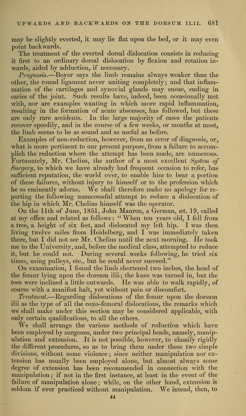 may be slightly everted, it may lie flat upon the bed, or it may even point backwards. The treatment of the everted dorsal dislocation consists in reducing it first to an ordinary dorsal dislocation by flexion and rotation in- wards, aided by adduction, if necessary. Prognosis.—Boyer says the limb remains always weaker than the other, the round ligament never uniting completely; and that inflam- mation of the cartilages and synovial glands may ensue, ending in caries of the joint. Such results have, indeed, been occasionally met with, nor are examples wanting in which more rapid inflammation, resulting in the formation of acute abscesses, has followed, but these are only rare accidents. In the large majority of cases the patients recover speedily, and in the course of a few weeks, or months at most, the limb seems to be as sound and as useful as before. Examples of non-reduction, however, from an error of diagnosis, or, what is more pertinent to our present purpose, from a failure to accom- plish the reduction where the attempt has been made, are numerous. Fortunately, Mr. Chelius, the author of a most excellent System of Surgery, to which we have already had frequent occasion to refer, has sufficient reputation, the world over, to enable him to bear a portion of these failures, without injury to himself or to the profession which he so eminently adorns. We shall therefore make no apology for re- porting the following unsuccessful attempt to reduce a dislocation of the hip in which Mr. Chelius himself was the operator. On the 11th of June, 1851, John Mauren, a German, set. 19, called at my office and related as follows:  When ten years old, I fell from a tree, a height of six feet, and dislocated my left hip. I was then living twelve miles from Heidelberg, and I was immediately taken there, but I did not see Mr. Chelius until the next morning. He took me to the University, and, before the medical class, attempted to reduce it, but he could not. During several weeks following, he tried six times, using pulleys, etc., but he could never succeed. On examination, I found the limb shortened two inches, the head of the femur lying upon the dorsum ilii; the knee was turned in, but the toes were inclined a little outwards. He was able to walk rapidly, of course with a manifest halt, yet without pain or discomfort. Treatment.—Regarding dislocations of the femur upon the dorsum ilii as the type of all the coxo-femoral dislocations, the remarks which we shall make under this section may be considered applicable, with only certain qualifications, to all the others. We shall arrange the various methods of reduction which have been employed by surgeons, under two principal heads, namely, manip- ulation and extension. It is not possible, however, to classify rigidly the different procedures, so as to bring them under these two simple divisions, without some violence; since neither manipulation nor ex- tension has usually been employed alone, but almost always some degree of extension has been recommended in connection with the manipulation; if not in the first instance, at least in the event of the failure of manipulation alone; while, on the other hand, extension is seldom if ever practiced without manipulation. We intend, then, to 44