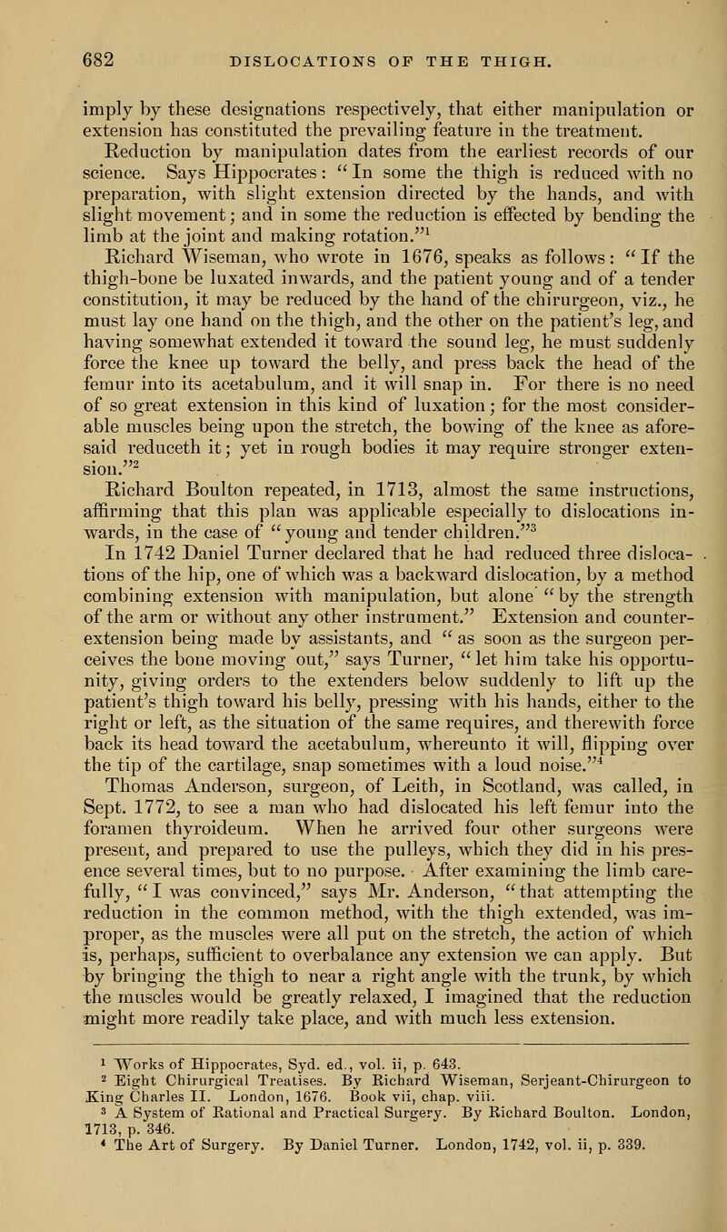 imply by these designations respectively, that either manipulation or extension has constituted the prevailing feature in the treatment. Reduction by manipulation dates from the earliest records of our science. Says Hippocrates: In some the thigh is reduced with no preparation, with slight extension directed by the hands, and with slight movement; and in some the reduction is effected by bending the limb at the joint and making rotation.1 Richard Wiseman, who wrote in 1676, speaks as follows: If the thigh-bone be luxated inwards, and the patient young and of a tender constitution, it may be reduced by the hand of the chirurgeon, viz., he must lay one hand on the thigh, and the other on the patient's leg, and having somewhat extended it toward the sound leg, he must suddenly force the knee up toward the belly, and press back the head of the femur into its acetabulum, and it will snap in. For there is no need of so great extension in this kind of luxation; for the most consider- able muscles being upon the stretch, the bowing of the knee as afore- said reduceth it; yet in rough bodies it may require stronger exten- sion.2 Richard Boulton repeated, in 1713, almost the same instructions, affirming that this plan was applicable especially to dislocations in- wards, in the case of  young and tender children.3 In 1742 Daniel Turner declared that he had reduced three disloca- tions of the hip, one of which was a backward dislocation, by a method combining extension with manipulation, but alone  by the strength of the arm or without any other instrument. Extension and counter- extension being made by assistants, and  as soon as the surgeon per- ceives the bone moving out, says Turner, let him take his opportu- nity, giving orders to the extenders below suddenly to lift up the patient's thigh toward his belly, pressing with his hands, either to the right or left, as the situation of the same requires, and therewith force back its head toward the acetabulum, whereunto it will, flipping over the tip of the cartilage, snap sometimes with a loud noise.4 Thomas Anderson, surgeon, of Leith, in Scotland, was called, in Sept. 1772, to see a man who had dislocated his left femur into the foramen thyroideum. When he arrived four other surgeons were present, and prepared to use the pulleys, which they did in his pres- ence several times, but to no purpose. After examining the limb care- fully, I was convinced, says Mr. Anderson, that attempting the reduction in the common method, with the thigh extended, was im- proper, as the muscles were all put on the stretch, the action of which is, perhaps, sufficient to overbalance any extension we can apply. But by bringing the thigh to near a right angle with the trunk, by which the muscles would be greatly relaxed, I imagined that the reduction might more readily take place, and with much less extension. 1 Works of Hippocrates, Syd. ed., vol. ii, p. 643. 2 Eight Chirurgical Treatises. By Richard Wiseman, Serjeant-Chirurgeon to King Charles II. London, 1676. Book vii, chap. viii. 3 A System of Rational and Practical Surgery. By Richard Boulton. London, 1713, p. 346. 4 The Art of Surgery. By Daniel Turner. London, 1742, vol. ii, p. 339.