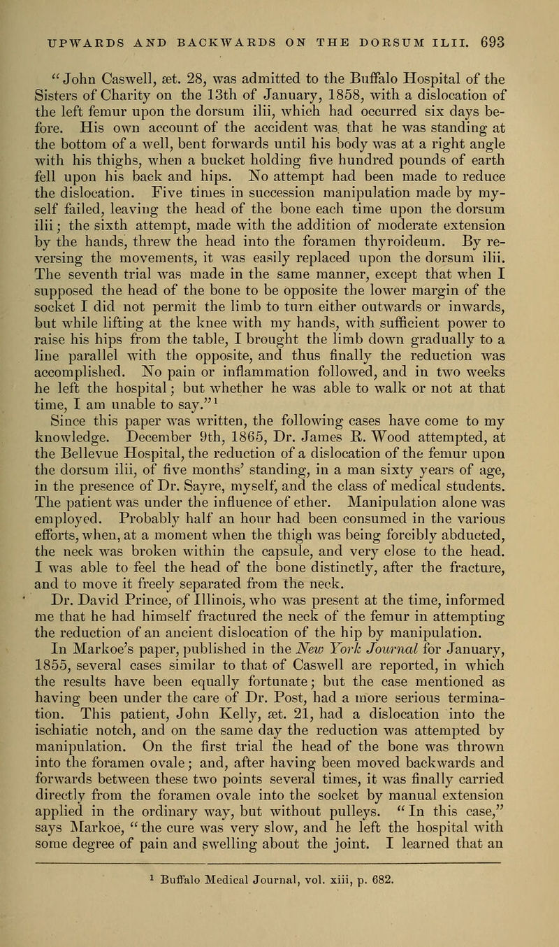  John Caswell, set. 28, was admitted to the Buffalo Hospital of the Sisters of Charity on the 13th of January, 1858, with a dislocation of the left femur upon the dorsum ilii, which had occurred six days be- fore. His own account of the accident was, that he was standing at the bottom of a well, bent forwards until his body was at a right angle with his thighs, when a bucket holding five hundred pounds of earth fell upon his back and hips. No attempt had been made to reduce the dislocation. Five times in succession manipulation made by my- self failed, leaving the head of the bone each time upon the dorsum ilii; the sixth attempt, made with the addition of moderate extension by the hands, threw the head into the foramen thyroideum. By re- versing the movements, it was easily replaced upon the dorsum ilii. The seventh trial was made in the same manner, except that when I supposed the head of the bone to be opposite the lower margin of the socket I did not permit the limb to turn either outwards or inwards, but while lifting at the knee with my hands, with sufficient power to raise his hips from the table, I brought the limb down gradually to a line parallel with the opposite, and thus finally the reduction was accomplished. No pain or inflammation followed, and in tAVO weeks he left the hospital; but whether he was able to walk or not at that time, I am unable to say.1 Since this paper was written, the following cases have come to my knowledge. December 9th, 1865, Dr. James R. Wood attempted, at the Bellevue Hospital, the reduction of a dislocation of the femur upon the dorsum ilii, of five months' standing, in a man sixty years of age, in the presence of Dr. Sayre, myself, and the class of medical students. The patient was under the influence of ether. Manipulation alone was employed. Probably half an hour had been consumed in the various efforts, when, at a moment when the thigh was being forcibly abducted, the neck was broken within the capsule, and very close to the head. I was able to feel the head of the bone distinctly, after the fracture, and to move it freely separated from the neck. Dr. David Prince, of Illinois, who was present at the time, informed me that he had himself fractured the neck of the femur in attempting the reduction of an ancient dislocation of the hip by manipulation. In Markoe's paper, published in the New York Journal for January, 1855, several cases similar to that of Caswell are reported, in which the results have been equally fortunate; but the case mentioned as having been under the care of Dr. Post, had a more serious termina- tion. This patient, John Kelly, set. 21, had a dislocation into the ischiatic notch, and on the same day the reduction was attempted by manipulation. On the first trial the head of the bone was thrown into the foramen ovale; and, after having been moved backwards and forwards between these two points several times, it was finally carried directly from the foramen ovale into the socket by manual extension applied in the ordinary way, but without pulleys.  In this case, says Markoe,  the cure was very slow, and he left the hospital with some degree of pain and swelling about the joint. I learned that an 1 Buffalo Medical Journal, vol. xiii, p. 682.