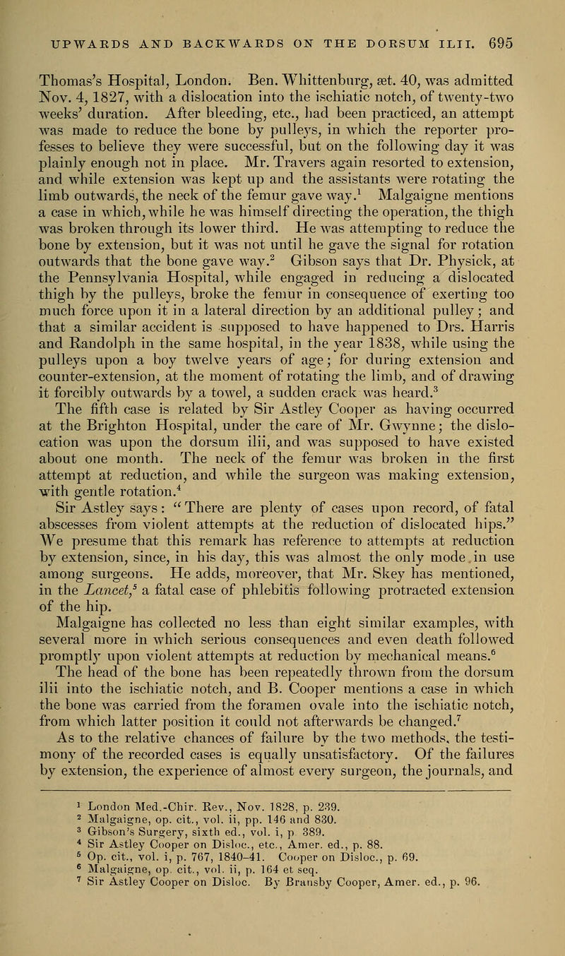 Thomas's Hospital, London. Ben. Whittenburg, set. 40, was admitted Nov. 4,1827, with a dislocation into the ischiatic notch, of twenty-two weeks' duration. After bleeding, etc., had been practiced, an attempt was made to reduce the bone by pulleys, in which the reporter pro- fesses to believe they were successful, but on the following day it was plainly enough not in place. Mr. Travers again resorted to extension, and while extension was kept up and the assistants were rotating the limb outwards, the neck of the femur gave way.1 Malgaigne mentions a case in which, while he was himself directing the operation, the thigh was broken through its lower third. He was attempting to reduce the bone by extension, but it was not until he gave the signal for rotation outwards that the bone gave way.2 Gibson says that Dr. Physick, at the Pennsylvania Hospital, while engaged in reducing a dislocated thigh by the pulleys, broke the femur in consequence of exerting too much force upon it in a lateral direction by an additional pulley; and that a similar accident is supposed to have happened to Drs. Harris and Randolph in the same hospital, in the year 1838, while using the pulleys upon a boy twelve years of age; for during extension and counter-extension, at the moment of rotating the limb, and of drawing it forcibly outwards by a towel, a sudden crack was heard.3 The fifth case is related by Sir Astley Cooper as having occurred at the Brighton Hospital, under the care of Mr. Gwynne; the dislo- cation was upon the dorsum ilii, and was supposed to have existed about one month. The neck of the femur was broken in the first attempt at reduction, and while the surgeon was making extension, with gentle rotation.4 Sir Astley says:  There are plenty of cases upon record, of fatal abscesses from violent attempts at the reduction of dislocated hips. We presume that this remark has reference to attempts at reduction by extension, since, in his day, this was almost the only mode.in use among surgeons. He adds, moreover, that Mr. Skey has mentioned, in the Lancet,5 a fatal case of phlebitis following protracted extension of the hip. Malgaigne has collected no less than eight similar examples, with several more in which serious consequences and even death followed promptly upon violent attempts at reduction by mechanical means.6 The head of the bone has been repeatedly thrown from the dorsum ilii into the ischiatic notch, and B. Cooper mentions a case in which the bone was carried from the foramen ovale into the ischiatic notch, from which latter position it could not afterwards be changed.7 As to the relative chances of failure by the two methods, the testi- mony of the recorded cases is equally unsatisfactory. Of the failures by extension, the experience of almost every surgeon, the journals, and 1 London Med.-Chir. Rev., Nov. 1828, p. 239. 2 Malgaigne, op. cit., vol. ii, pp. 146 and 830. 3 Gibson's Surgery, sixth ed., vol. i, p 389. 4 Sir Astley Cooper on Disloc, etc., Amer. ed., p. 88. 6 Op. cit., vol. i, p. 767, 1840-41. Cooper on Disloc, p. 69. 6 Malgaigne, op. cit., vol. ii, p. 164 et seq. 7 Sir Astley Cooper on Disloc. By Bransby Cooper, Amer. ed., p. 96.