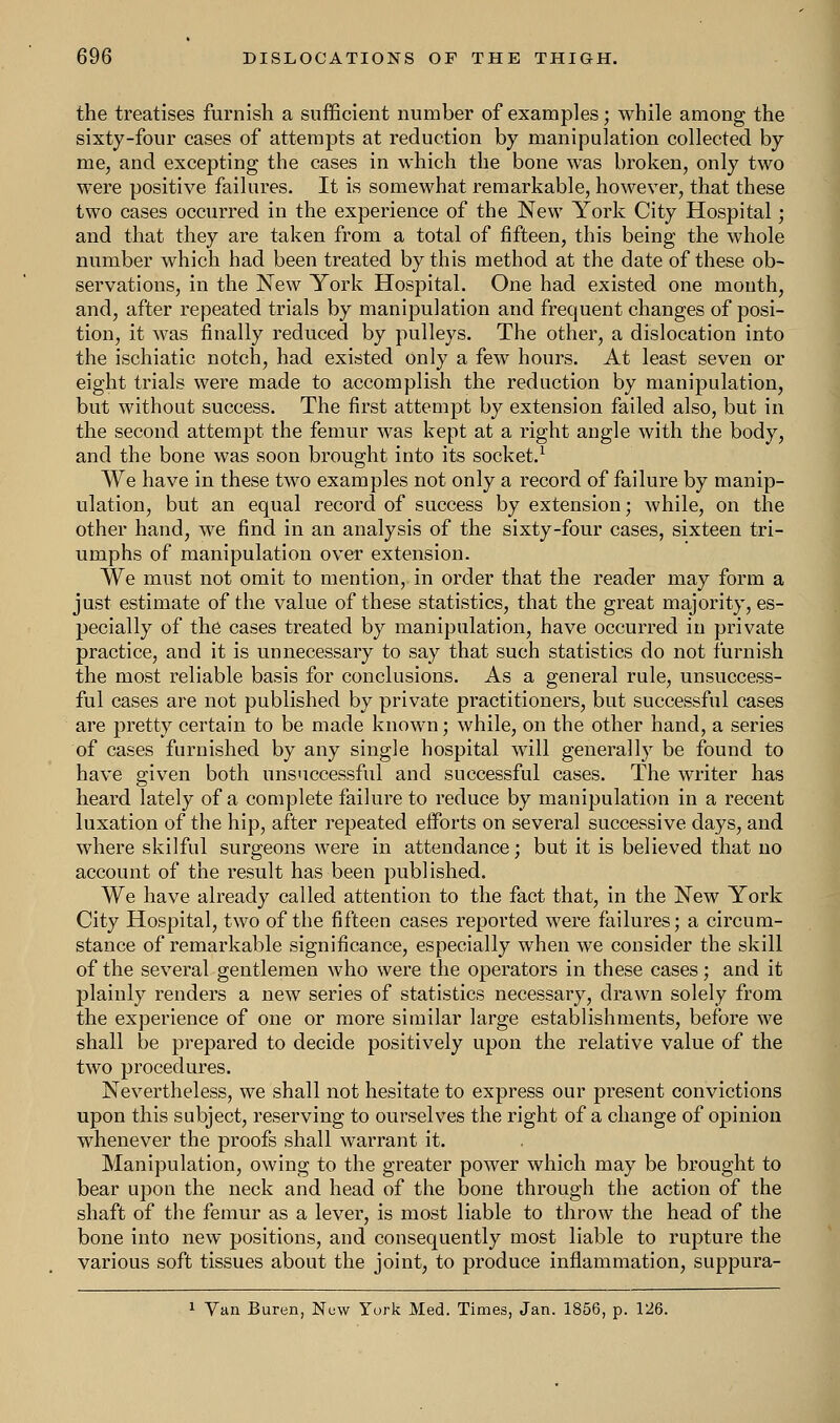 the treatises furnish a sufficient number of examples; while among the sixty-four cases of attempts at reduction by manipulation collected by me, and excepting the cases in which the bone was broken, only two were positive failures. It is somewhat remarkable, however, that these two cases occurred in the experience of the New York City Hospital; and that they are taken from a total of fifteen, this being the whole number which had been treated by this method at the date of these ob- servations, in the New York Hospital. One had existed one mouth, and, after repeated trials by manipulation and frequent changes of posi- tion, it was finally reduced by pulleys. The other, a dislocation into the ischiatic notch, had existed only a few hours. At least seven or eight trials were made to accomplish the reduction by manipulation, but without success. The first attempt by extension failed also, but in the second attempt the femur was kept at a right angle with the body, and the bone was soon brought into its socket.1 We have in these two examples not only a record of failure by manip- ulation, but an equal record of success by extension; while, on the other hand, wre find in an analysis of the sixty-four cases, sixteen tri- umphs of manipulation over extension. We must not omit to mention, in order that the reader may form a just estimate of the value of these statistics, that the great majority, es- pecially of the cases treated by manipulation, have occurred in private practice, and it is unnecessary to say that such statistics do not furnish the most reliable basis for conclusions. As a general rule, unsuccess- ful cases are not published by private practitioners, but successful cases are pretty certain to be made known; while, on the other hand, a series of cases furnished by any single hospital will generally be found to have given both unsuccessful and successful cases. The writer has heard lately of a complete failure to reduce by manipulation in a recent luxation of the hip, after repeated efforts on several successive days, and where skilful surgeons were in attendance; but it is believed that no account of the result has been published. We have already called attention to the fact that, in the New York City Hospital, two of the fifteen cases reported were failures; a circum- stance of remarkable significance, especially when we consider the skill of the several gentlemen who were the operators in these cases; and it plainly renders a new series of statistics necessary, drawn solely from the experience of one or more similar large establishments, before we shall be prepared to decide positively upon the relative value of the two procedures. Nevertheless, we shall not hesitate to express our present convictions upon this subject, reserving to ourselves the right of a change of opinion whenever the proofs shall warrant it. Manipulation, owing to the greater power which may be brought to bear upon the neck and head of the bone through the action of the shaft of the femur as a lever, is most liable to throw the head of the bone into new positions, and consequently most liable to rupture the various soft tissues about the joint, to produce inflammation, suppura- 1 Vail Buren, New York Med. Times, Jan. 1856, p. 126.