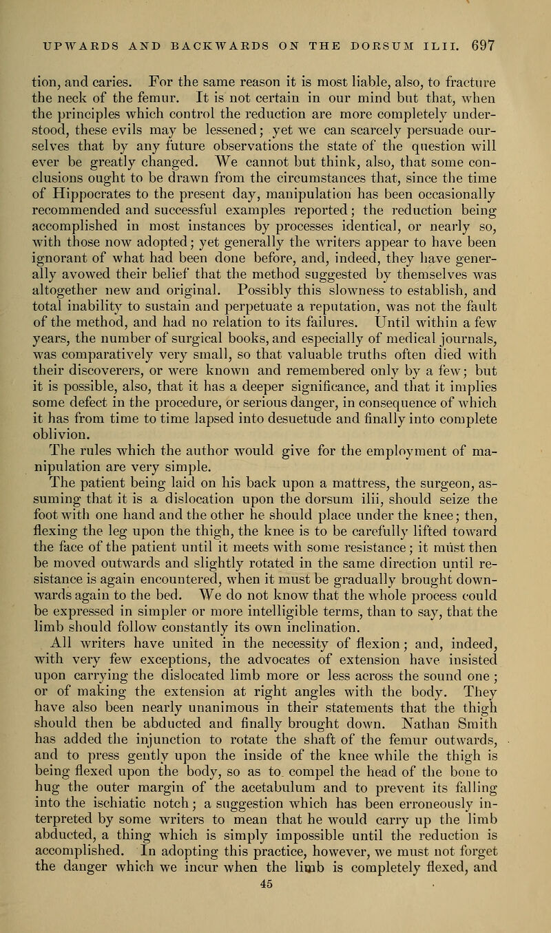 tion, and caries. For the same reason it is most liable, also, to fracture the neck of the femur. It is not certain in our mind but that, when the principles which control the reduction are more completely under- stood, these evils may be lessened; yet we can scarcely persuade our- selves that by any future observations the state of the question will ever be greatly changed. We cannot but think, also, that some con- clusions ought to be drawn from the circumstances that, since the time of Hippocrates to the present day, manipulation has been occasionally recommended and successful examples reported; the reduction being accomplished in most instances by processes identical, or nearly so, with those now adopted; yet generally the writers appear to have been ignorant of what had been done before, and, indeed, they have gener- ally avowed their belief that the method suggested by themselves was altogether new and original. Possibly this slowness to establish, and total inability to sustain and perpetuate a reputation, was not the fault of the method, and had no relation to its failures. Until within a few years, the number of surgical books, and especially of medical journals, was comparatively very small, so that valuable truths often died with their discoverers, or were known and remembered only by a few; but it is possible, also, that it has a deeper significance, and that it implies some defect in the procedure, or serious danger, in consequence of which it has from time to time lapsed into desuetude and finally into complete oblivion. The rules which the author would give for the employment of ma- nipulation are very simple. The patient being laid on his back upon a mattress, the surgeon, as- suming that it is a dislocation upon the dorsum ilii, should seize the foot with one hand and the other he should place under the knee; then, flexing the leg upon the thigh, the knee is to be carefully lifted toward the face of the patient until it meets with some resistance; it must then be moved outwards and slightly rotated in the same direction until re- sistance is again encountered, when it must be gradually brought down- wards again to the bed. We do not know that the whole process could be expressed in simpler or more intelligible terms, than to say, that the limb should follow constantly its own inclination. All writers have united in the necessity of flexion; and, indeed, with very few exceptions, the advocates of extension have insisted upon carrying the dislocated limb more or less across the sound one ; or of making the extension at right angles with the body. They have also been nearly unanimous in their statements that the thigh should then be abducted and finally brought down. Nathan Smith has added the injunction to rotate the shaft of the femur outwards, and to press gently upon the inside of the knee while the thigh is being flexed upon the body, so as to, compel the head of the bone to hug the outer margin of the acetabulum and to prevent its falling into the ischiatic notch; a suggestion which has been erroneously in- terpreted by some writers to mean that he would carry up the limb abducted, a thing which is simply impossible until the reduction is accomplished. In adopting this practice, however, we must not forget the danger which we incur when the linib is completely flexed, and 45