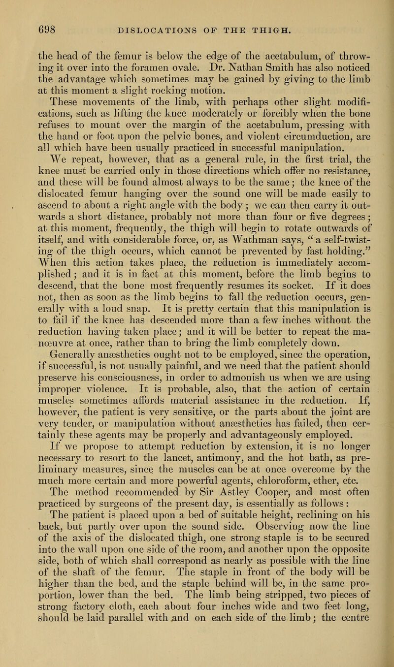 the head of the femur is below the edge of the acetabulum, of throw- ing it over into the foramen ovale. Dr. Nathan Smith has also noticed the advantage which sometimes may be gained by giving to the limb at this moment a slight rocking motion. These movements of the limb, with perhaps other slight modifi- cations, such as lifting the knee moderately or forcibly when the bone refuses to mount over the margin of the acetabulum, pressing with the hand or foot upon the pelvic bones, and violent circumduction, are all which have been usually practiced in successful manipulation. We repeat, however, that as a general rule, in the first trial, the knee must be carried only in those directions which offer no resistance, and these will be found almost always to be the same; the knee of the dislocated femur hanging over the sound one will be made easily to ascend to about a right angle with the body; we can then carry it out- wards a short distance, probably not more than four or five degrees; at this moment, frequently, the thigh will begin to rotate outwards of itself, and with considerable force, or, as Wathman says,  a self-twist- ing of the thigh occurs, which cannot be prevented by fast holding. When this action takes place, the reduction is immediately accom- plished ; and it is in fact at this moment, before the limb begins to descend, that the bone most frequently resumes its socket. If it does not, then as soon as the limb begins to fall the reduction occurs, gen- erally with a loud snap. It is pretty certain that this manipulation is to fail if the knee has descended more than a few inches without the reduction having taken place; and it will be better to repeat the ma- noeuvre at once, rather than to bring the limb completely down. Generally anaesthetics ought not to be employed, since the operation, if successful, is not usually painful, and we need that the patient should preserve his consciousness, in order to admonish us when we are using improper violence. It is probable, also, that the action of certain muscles sometimes affords material assistance in the reduction. If, however, the patient is very sensitive, or the parts about the joint are very tender, or manipulation without anaesthetics has failed, then cer- tainly these agents may be properly and advantageously employed. If we propose to attempt reduction by extension, it is no longer necessary to resort to the lancet, antimony, and the hot bath, as pre- liminary measures, since the muscles can be at once overcome by the much more certain and more powerful agents, chloroform, ether, etc. The method recommended by Sir Astley Cooper, and most often practiced by surgeons of the present day, is essentially as follows: The patient is placed upon a bed of suitable height, reclining on his back, but partly over upon the sound side. Observing now the line of the axis of the dislocated thigh, one strong staple is to be secured into the wall upon one side of the room, and another upon the opposite side, both of which shall correspond as nearly as possible with the line of the shaft of the femur. The staple in front of the body will be higher than the bed, and the staple behind will be, in the same pro- portion, lower than the bed. The limb being stripped, two pieces of strong factory cloth, each about four inches wide and two feet long, should be laid parallel with and on each side of the limb; the centre