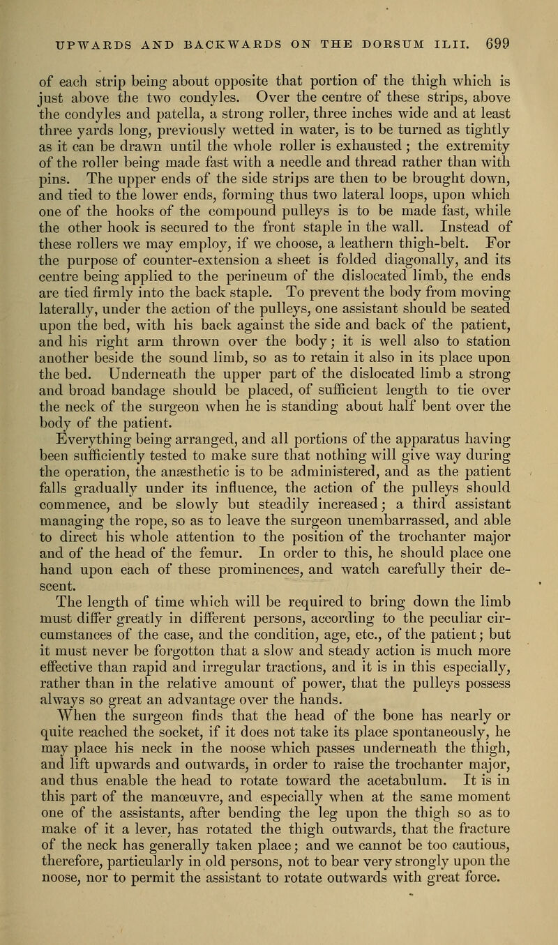 of each strip being about opposite that portion of the thigh which is just above the two condyles. Over the centre of these strips, above the condyles and patella, a strong roller, three inches wide and at least three yards long, previously wetted in water, is to be turned as tightly as it can be drawn until the whole roller is exhausted ; the extremity of the roller being made fast with a needle and thread rather than with pins. The upper ends of the side strips are then to be brought down, and tied to the lower ends, forming thus two lateral loops, upon which one of the hooks of the compound pulleys is to be made fast, while the other hook is secured to the front staple in the wall. Instead of these rollers we may employ, if we choose, a leathern thigh-belt. For the purpose of counter-extension a sheet is folded diagonally, and its centre being applied to the perineum of the dislocated limb, the ends are tied firmly into the back staple. To prevent the body from moving laterally, under the action of the pulleys, one assistant should be seated upon the bed, with his back against the side and back of the patient, and his right arm thrown over the body; it is well also to station another beside the sound limb, so as to retain it also in its place upon the bed. Underneath the upper part of the dislocated limb a strong and broad bandage should be placed, of sufficient length to tie over the neck of the surgeon when he is standing about half bent over the body of the patient. Everything being arranged, and all portions of the apparatus having been sufficiently tested to make sure that nothing will give way during the operation, the anaesthetic is to be administered, and as the patient falls gradually under its influence, the action of the pulleys should commence, and be slowly but steadily increased; a third assistant managing the rope, so as to leave the surgeon unembarrassed, and able to direct his whole attention to the position of the trochanter major and of the head of the femur. In order to this, he should place one hand upon each of these prominences, and watch carefully their de- scent. The length of time which will be required to bring down the limb must differ greatly in different persons, according to the peculiar cir- cumstances of the case, and the condition, age, etc., of the patient; but it must never be forgotton that a slow and steady action is much more effective than rapid and irregular tractions, and it is in this especially, rather than in the relative amount of power, that the pulleys possess always so great an advantage over the hands. When the surgeon finds that the head of the bone has nearly or quite reached the socket, if it does not take its place spontaneously, he may place his neck in the noose which passes underneath the thigh, and lift upwards and outwards, in order to raise the trochanter major, and thus enable the head to rotate toward the acetabulum. It is in this part of the manoeuvre, and especially when at the same moment one of the assistants, after bending the leg upon the thigh so as to make of it a lever, has rotated the thigh outwards, that the fracture of the neck has generally taken place; and we cannot be too cautious, therefore, particularly in old persons, not to bear very strongly upon the noose, nor to permit the assistant to rotate outwards with great force.