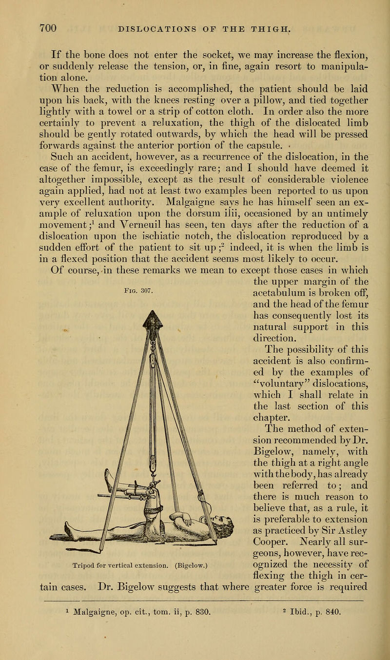 If the bone does not enter the socket, we may increase the flexion, or suddenly release the tension, or, in fine, again resort to manipula- tion alone. When the reduction is accomplished, the patient should be laid upon his back, with the knees resting over a pillow, and tied together lightly with a towel or a strip of cotton cloth. In order also the more certainly to prevent a reluxation, the thigh of the dislocated limb should be gently rotated outwards, by which the head will be pressed forwards against the anterior portion of the capsule. • Such an accident, however, as a recurrence of the dislocation, in the case of the femur, is exceedingly rare; and I should have deemed it altogether impossible, except as the result of considerable violence again applied, had not at least two examples been reported to us upon very excellent authority. Malgaigne says he has him.self seen an ex- ample of reluxation upon the dorsum ilii, occasioned by an untimely movement;1 and Verneuil has seen, ten days after the reduction of a dislocation upon the ischiatic notch, the dislocation reproduced by a sudden effort of the patient to sit up f indeed, it is when the limb is in a flexed position that the accident seems most likely to occur. Of course, in these remarks we mean to except those cases in which the upper margin of the FlG-307- acetabulum is broken off, and the head of the femur has consequently lost its natural support in this direction. The possibility of this accident is also confirm- ed by the examples of voluntary dislocations, which I shall relate in the last section of this chapter. The method of exten- sion recommended by Dr. Bigelow, namely, with the thigh at a right angle with the body, has already been referred to; and there is much reason to believe that, as a rule, it is preferable to extension as practiced by Sir Astley Cooper. Nearly all sur- geons, however, have rec- ognized the necessity of flexing the thigh in cer- Dr. Bigelow suggests that where greater force is required Tripod for vertical extension. (Bigelow.) tain cases.