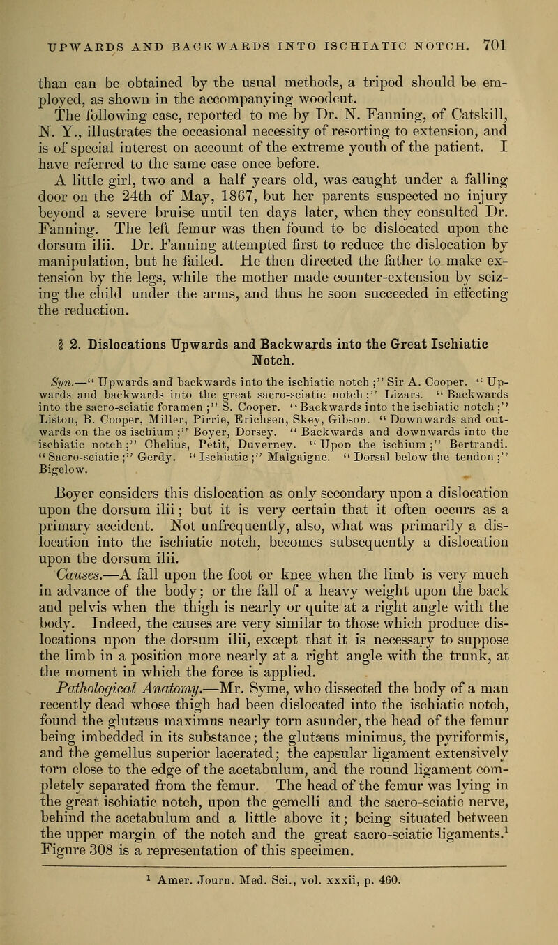 than can be obtained by the usual methods, a tripod should be era- ployed, as shown in the accompanying woodcut. The following case, reported to me by Dr. N. Fanning, of Catskill, N. Y., illustrates the occasional necessity of resorting to extension, and is of special interest on account of the extreme youth of the patient. I have referred to the same case once before. A little girl, two and a half years old, was caught under a falling door on the 24th of May, 1867, but her parents suspected no injury beyond a severe bruise until ten days later, when they consulted Dr. Fanning. The left femur was then found to be dislocated upon the dorsum ilii. Dr. Fanning attempted first to reduce the dislocation by manipulation, but he failed. He then directed the father to make ex- tension by the legs, while the mother made counter-extension by seiz- ing the child under the arms, and thus he soon succeeded in effecting the reduction. \ 2. Dislocations Upwards and Backwards into the Great Ischiatic Notch. Syn.— Upwards and backwards into the ischiatic notch ; Sir A. Cooper.  Up- wards and backwards into the great saero-sciatic notch; Lizars. Backwards into the sacro-sciatic foramen ; S. Cooper.  Backwards into the ischiatic notch ; Liston, B. Cooper, Miller, Pirrie, Erichsen, Skey, Gibson.  Downwards and out- wards on the os ischium ; Boyer, Dorsey.  Backwards and downwards into the ischiatic notch; Chelius, Petit, Duverney. Upon the ischium; Bertrandi.  Sacro-sciatic ; Gerdy.  Ischiatic ; Malgaigne.  Dorsal below the tendon ; Bigelow. Boyer considers this dislocation as only secondary upon a dislocation upon the dorsum ilii; but it is very certain that it often occurs as a primary accident. Not unfrequently, also, what was primarily a dis- location into the ischiatic notch, becomes subsequently a dislocation upon the dorsum ilii. Causes.—A fall upon the foot or knee when the limb is very much in advance of the body; or the fall of a heavy weight upon the back and pelvis when the thigh is nearly or quite at a right angle with the body. Indeed, the causes are very similar to those which produce dis- locations upon the dorsum ilii, except that it is necessary to suppose the limb in a position more nearly at a right angle with the trunk, at the moment in which the force is applied. Pathological Anatomy.—Mr. Syme, who dissected the body of a man recently dead whose thigh had been dislocated into the ischiatic notch, found the glutseus maximus nearly torn asunder, the head of the femur being imbedded in its substance; the glutseus minimus, the pyriformis, and the gemellus superior lacerated; the capsular ligament extensively torn close to the edge of the acetabulum, and the round ligament com- pletely separated from the femur. The head of the femur was lying in the great ischiatic notch, upon the gemelli and the sacro-sciatic nerve, behind the acetabulum and a little above it; being situated between the upper margin of the notch and the great sacro-sciatic ligaments.1 Figure 308 is a representation of this specimen. 1 Amer. Journ. Med. Sci., vol. xxxii, p. 460.