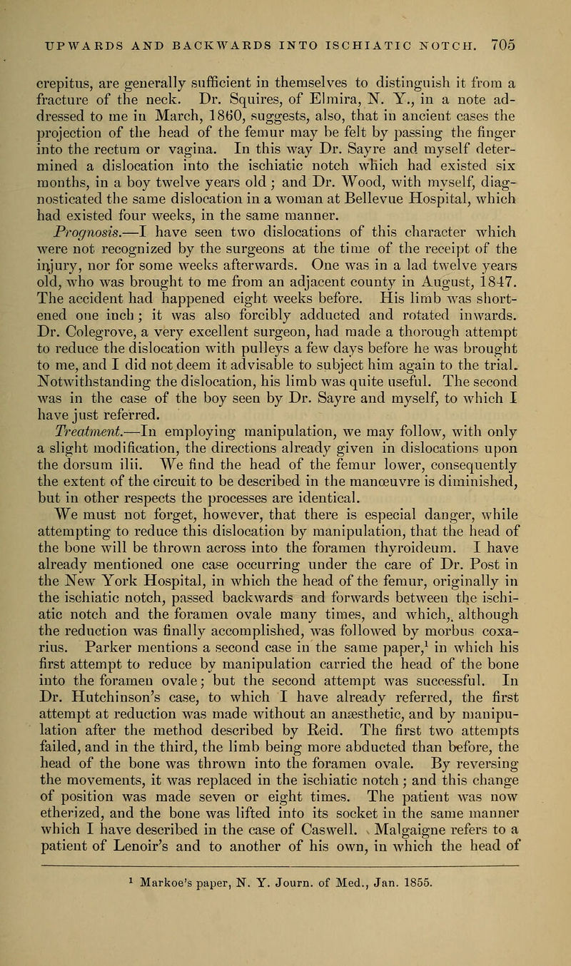 crepitus, are generally sufficient in themselves to distinguish it from a fracture of the neck. Dr. Squires, of Elmira, N. Y., in a note ad- dressed to me in March, 1860, suggests, also, that in ancient cases the projection of the head of the femur may be felt by passing the finger into the rectum or vagina. In this way Dr. Say re and myself deter- mined a dislocation into the ischiatic notch which had existed six months, in a boy twelve years old; and Dr. Wood, with myself, diag- nosticated the same dislocation in a woman at Bellevue Hospital, which had existed four weeks, in the same manner. Prognosis.—I have seen two dislocations of this character which were not recognized by the surgeons at the time of the receipt of the injury, nor for some weeks afterwards. One was in a lad twelve years old, who was brought to me from an adjacent county in August, 1847. The accident had happened eight weeks before. His limb was short- ened one inch ; it was also forcibly adducted and rotated inwards. Dr. Colegrove, a very excellent surgeon, had made a thorough attempt to reduce the dislocation with pulleys a few days before he was brought to me, and I did not deem it advisable to subject him again to the trial. Notwithstanding the dislocation, his limb was quite useful. The second was in the case of the boy seen by Dr. Sayre and myself, to which I have just referred. Treatment.—In employing manipulation, we may follow, with only a slight modification, the directions already given in dislocations upon the dorsum ilii. We find the head of the femur lower, consequently the extent of the circuit to be described in the manoeuvre is diminished, but in other respects the processes are identical. We must not forget, however, that there is especial danger, while attempting to reduce this dislocation by manipulation, that the head of the bone will be thrown across into the foramen thyroideum. I have already mentioned one case occurring under the care of Dr. Post in the New York Hospital, in which the head of the femur, originally in the ischiatic notch, passed backwards and forwards between the ischi- atic notch and the foramen ovale many times, and which,, although the reduction was finally accomplished, was followed by morbus coxa- rius. Parker mentions a second case in the same paper,1 in which his first attempt to reduce by manipulation carried the head of the bone into the foramen ovale; but the second attempt was successful. In Dr. Hutchinson's case, to which I have already referred, the first attempt at reduction was made without an anaesthetic, and by manipu- lation after the method described by Reid. The first two attempts failed, and in the third, the limb being more abducted than before, the head of the bone was thrown into the foramen ovale. By reversing the movements, it was replaced in the ischiatic notch; and this change of position was made seven or eight times. The patient was now etherized, and the bone was lifted into its socket in the same manner which I have described in the case of Caswell. Malgaigne refers to a patient of Lenoir's and to another of his own, in which the head of 1 Markoe's paper, N. Y. Journ. of Med., Jan. 1855.