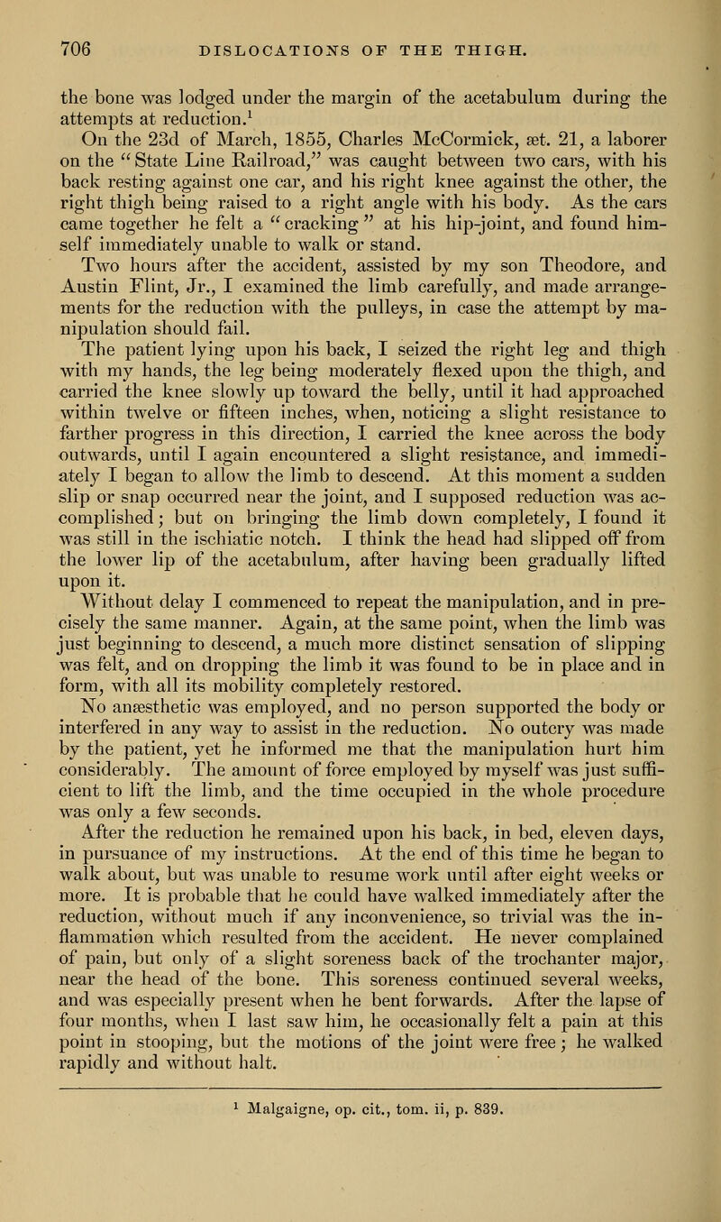 the bone was lodged under the margin of the acetabulum during the attempts at reduction.1 On the 23d of March, 1855, Charles McCormick, set. 21, a laborer on the  State Line Railroad, was caught between two cars, with his back resting against one car, and his right knee against the other, the right thigh being raised to a right angle with his body. As the cars came together he felt a  cracking  at his hip-joint, and found him- self immediately unable to walk or stand. Two hours after the accident, assisted by my son Theodore, and Austin Flint, Jr., I examined the limb carefully, and made arrange- ments for the reduction with the pulleys, in case the attempt by ma- nipulation should fail. The patient lying upon his back, I seized the right leg and thigh with my hands, the leg being moderately flexed upon the thigh, and carried the knee slowly up toward the belly, until it had approached within twelve or fifteen inches, when, noticing a slight resistance to farther progress in this direction, I carried the knee across the body outwards, until I again encountered a slight resistance, and immedi- ately I began to allow the limb to descend. At this moment a sudden slip or snap occurred near the joint, and I supposed reduction was ac- complished ; but on bringing the limb down completely, I found it was still in the ischiatic notch. I think the head had slipped off from the lower lip of the acetabulum, after having been gradually lifted upon it. Without delay I commenced to repeat the manipulation, and in pre- cisely the same manner. Again, at the same point, when the limb was just beginning to descend, a much more distinct sensation of slipping was felt, and on dropping the limb it was found to be in place and in form, with all its mobility completely restored. No anaesthetic was employed, and no person supported the body or interfered in any way to assist in the reduction. No outcry was made by the patient, yet he informed me that the manipulation hurt him considerably. The amount of force employed by myself was just suffi- cient to lift the limb, and the time occupied in the whole procedure was only a few seconds. After the reduction he remained upon his back, in bed, eleven days, in pursuance of my instructions. At the end of this time he began to walk about, but was unable to resume work until after eight weeks or more. It is probable that he could have walked immediately after the reduction, without much if any inconvenience, so trivial was the in- flammation which resulted from the accident. He never complained of pain, but only of a slight soreness back of the trochanter major, near the head of the bone. This soreness continued several weeks, and was especially present when he bent forwards. After the lapse of four months, when I last saw him, he occasionally felt a pain at this point in stooping, but the motions of the joint were free; he walked rapidly and without halt.