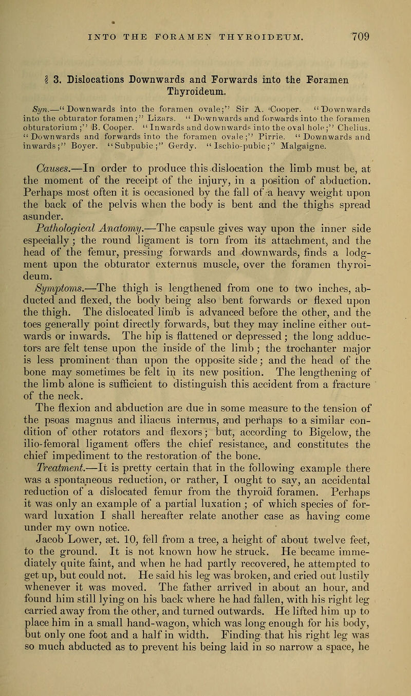 I 3. Dislocations Downwards and Forwards into the Foramen ThyroideuiiL Syn.—Downwards into the foramen ovale; Sir A. 'Cooper. Downwards into the obturator foramen; Lizars.  Downwards and forwards into the foramen obturatorium ; B. Cooper.  Inwards and downwards into the oval hole; Chelius. Downwards and forwards into the foramen ovale;'' Pirrie.  Downwards and inwards; Boyer. Subpubic; Gerdy.  Ischio-pubic ;' Malgaigne. Causes.—In order to produce this dislocation the limb must be, at the moment of the receipt of the injury, in a position of abduction. Perhaps most often it is occasioned by the fall of-a heavy weight upon the back of the pelvis when the body is bent and the thighs spread asunder. Pathological Anatomy.—The capsule gives way upon the inner side especially; the round ligament is torn from its attachment, and the head of the femur, pressing forwards and downwards, finds a lodg- ment upon the obturator externus muscle, over the foramen thyroi- deum. Symptoms.—The thigh is lengthened from one to two inches, ab- ducted and flexed, the body being also bent forwards or flexed upon the thigh. The dislocated limb is advanced before the other, and the toes generally point directly forwards, but they may incline either out- wards or inwards. The hip is flattened or depressed ; the long adduc- tors are felt tense upon the inside of the limb ; the trochanter major is less prominent ■ than upon the opposite side; and the head of the bone may sometimes be felt in its new position. The lengthening of the limb alone is sufficient to distinguish this accident from a fracture of the neck. The flexion and abduction are due in some measure to the tension of the psoas magnus and iliacus internals, and perhaps to a similar con- dition of other rotators and flexors; but, according to Bigelow, the ilio-femoral ligament offers the chief resistance, and constitutes the chief impediment to the restoration of the bone. Treatment.—It is pretty certain that in the following example there was a spontaneous reduction, or rather, I ought to say, an accidental reduction of a dislocated femur from the thyroid foramen. Perhaps it was only an example of a partial luxation ; of which species of for- ward luxation I shall hereafter relate another case as having come under my own notice. Jacob Lower, set. 10, fell from a tree, a height of about twelve feet, to the ground. It is not known how he struck. He became imme- diately quite faint, and when he had partly recovered, he attempted to get up, but could not. He said his leg was broken, and cried out lustily whenever it was moved. The father arrived in about an hour, and found him still lying on his back where he had fallen, with his right leg carried away from the other, and turned outwards. He lifted him up to place him in a small hand-wagon, which was long enough for his body, but only one foot and a half in width. Finding that his right leg was so much abducted as to prevent his being laid in so narrow a space, he