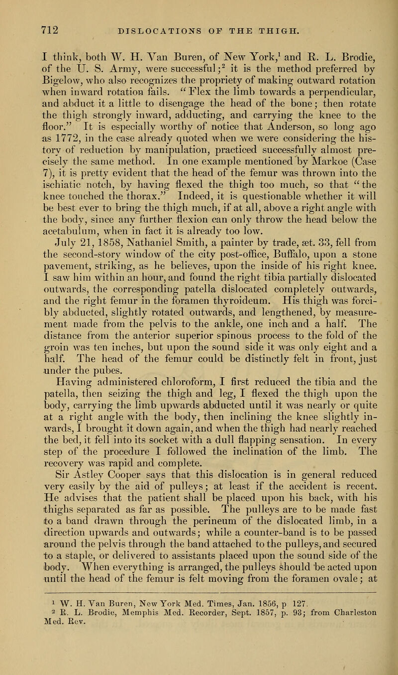 I think, both W. H. Van Buren, of New York/ and R. L. Brodie, of the U. S. Army, were successful;2 it is the method preferred by Bigelow, who also recognizes the propriety of making outward rotation when inward rotation fails. Flex the limb towards a perpendicular, and abduct it a little to disengage the head of the bone; then rotate the thigh strongly inward, adducting, and carrying the knee to the floor. It is especially worthy of notice that Anderson, so long ago as 1772, in the case already quoted when we were considering the his- tory of reduction by manipulation, practiced successfully almost pre- cisely the same method. In one example mentioned by Markoe (Case 7), it is pretty evident that the head of the femur was thrown into the ischiatic notch, by having flexed the thigh too much, so that the knee touched the thorax. Indeed, it is questionable whether it will be best ever to bring the thigh much, if at all, above a right angle with the body, since any further flexion can only throw the head below the acetabulum, when in fact it is already too low. July 21, 1858, Nathaniel Smith, a painter by trade, set. 33, fell from the second-story window of the city post-office, Buffalo, upon a stone pavement, striking, as he believes, upon the inside of his right knee. I saw him within an hour, and found the right tibia partially dislocated outwards, the corresponding patella dislocated completely outwards, and the right femur in the foramen thyroideum. His thigh was forci- bly abducted, slightly rotated outwards, and lengthened, by measure- ment made from the pelvis to the ankle, one inch and a half. The distance from the anterior superior spinous process to the fold of the groin was ten inches, but upon the sound side it was only eight and a half. The head of the femur could be distinctly felt in front, just under the pubes. Having administered chloroform, I first reduced the tibia and the patella, then seizing the thigh and leg, I flexed the thigh upon the body, carrying the limb upwards abducted until it was nearly or quite at a right angle with the body, then inclining the knee slightly in- wards, I brought it down again, and when the thigh had nearly reached the bed, it fell into its socket with a dull flapping sensation. In every step of the procedure I followed the inclination of the limb. The recovery Was rapid and complete. Sir Astley Cooper says that this dislocation is in general reduced very easily by the aid of pulleys; at least if the accident is recent. He advises that the patient shall be placed upon his back, with his thighs separated as far as possible. The pulleys are to be made fast to a band drawn through the perineum of the dislocated limb, in a direction upwards and outwards; wmile a counter-band is to be passed around the pelvis through the band attached to the pulleys, and secured to a staple, or delivered to assistants placed upon the sound side of the body. When everything is arranged, the pulleys should be acted upon until the head of the femur is felt moving from the foramen ovale; at 1 W. H. Van Buren, New York Med. Times, Jan. 1856, p 127. 2 R. L. Brodie, Memphis Med. Recorder, Sept. 1857, p. 93; from Charleston Med. Rev.