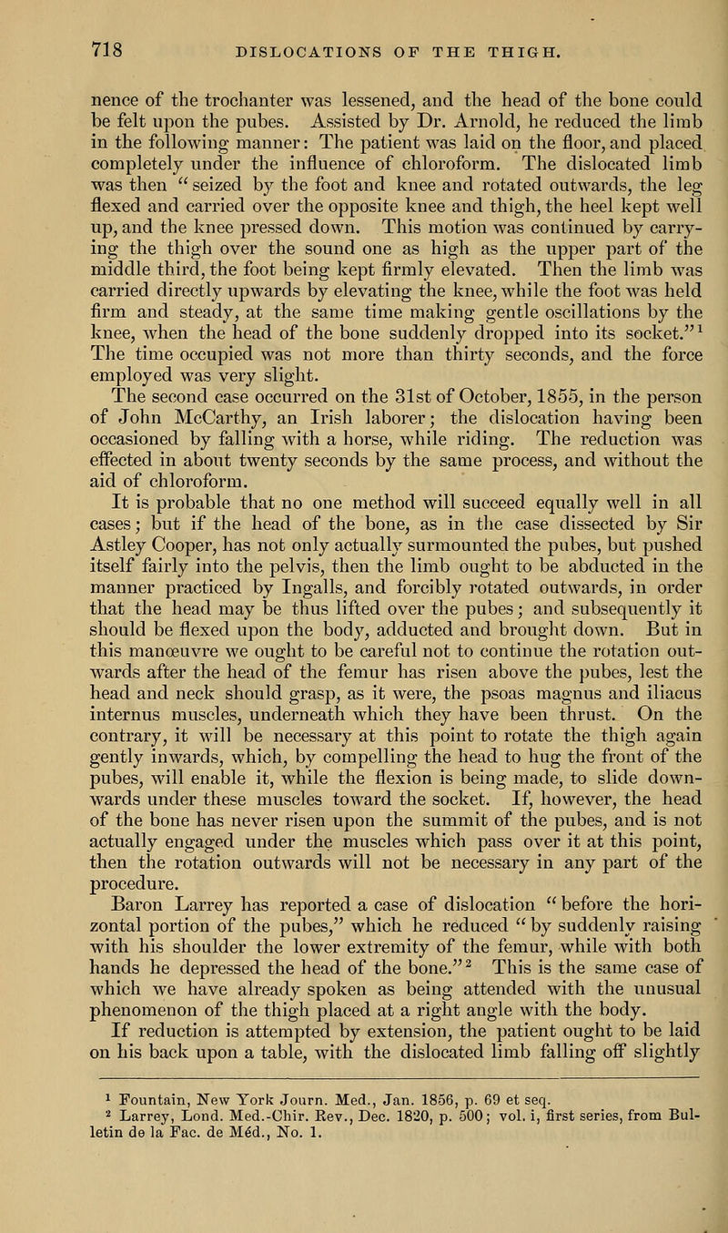 nence of the trochanter was lessened, and the head of the bone conld be felt upon the pubes. Assisted by Dr. Arnold, he reduced the limb in the following manner: The patient was laid on the floor, and placed completely under the influence of chloroform. The dislocated limb was then  seized by the foot and knee and rotated outwards, the leg flexed and carried over the opposite knee and thigh, the heel kept well up, and the knee pressed down. This motion was continued by carry- ing the thigh over the sound one as high as the upper part of the middle third, the foot being kept firmly elevated. Then the limb was carried directly upwards by elevating the knee, while the foot was held firm and steady, at the same time making gentle oscillations by the knee, when the head of the bone suddenly dropped into its socket.1 The time occupied was not more than thirty seconds, and the force employed was very slight. The second case occurred on the 31st of October, 1855, in the person of John McCarthy, an Irish laborer; the dislocation having been occasioned by falling with a horse, while riding. The reduction was effected in about twenty seconds by the same process, and without the aid of chloroform. It is probable that no one method will succeed equally well in all cases; but if the head of the bone, as in the case dissected by Sir Astley Cooper, has not only actually surmounted the pubes, but pushed itself fairly into the pelvis, then the limb ought to be abducted in the manner practiced by Ingalls, and forcibly rotated outwards, in order that the head may be thus lifted over the pubes; and subsequently it should be flexed upon the body, adducted and brought down. But in this manoeuvre we ought to be careful not to continue the rotation out- wards after the head of the femur has risen above the pubes, lest the head and neck should grasp, as it were, the psoas magnus and iliacus internus muscles, underneath which they have been thrust. On the contrary, it will be necessary at this point to rotate the thigh again gently inwards, which, by compelling the head to hug the front of the pubes, will enable it, while the flexion is being made, to slide down- wards under these muscles toward the socket. If, however, the head of the bone has never risen upon the summit of the pubes, and is not actually engaged under the muscles which pass over it at this point, then the rotation outwards will not be necessary in any part of the procedure. Baron Larrey has reported a case of dislocation  before the hori- zontal portion of the pubes, which he reduced  by suddenly raising with his shoulder the lower extremity of the femur, while with both hands he depressed the head of the bone.2 This is the same case of which we have already spoken as being attended with the unusual phenomenon of the thigh placed at a right angle with the body. If reduction is attempted by extension, the patient ought to be laid on his back upon a table, with the dislocated limb falling off slightly 1 Fountain, New York Journ. Med., Jan. 1856, p. 69 et seq. 2 Larrey, Lond. Med.-Chir. Rev., Dec. 1820, p. 500; vol. i, first series, from Bul- letin de la Fac. de M6d., No. 1.