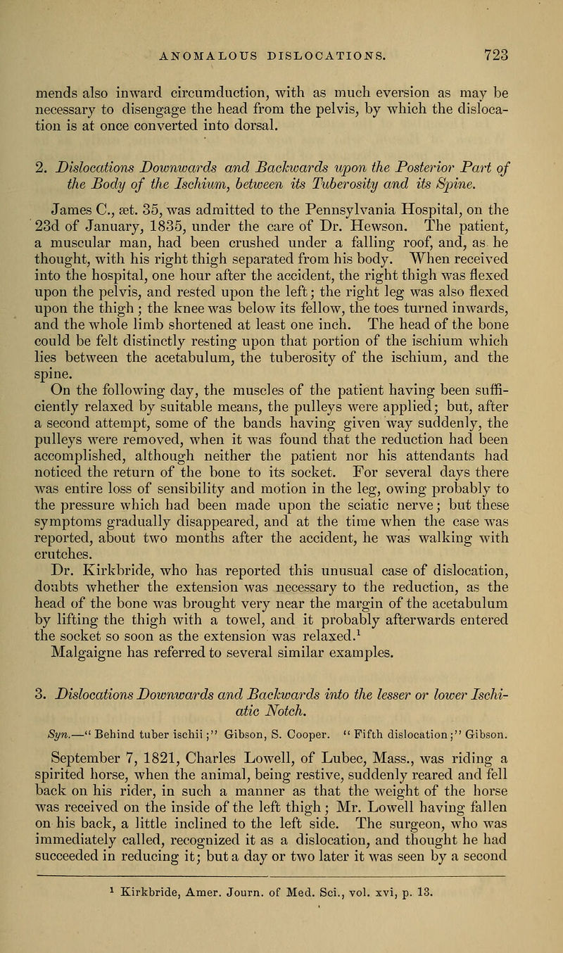 mends also inward circumduction, with as much eversion as may be necessary to disengage the head from the pelvis, by which the disloca- tion is at once converted into dorsal. 2. Dislocations Downwards and Backwards upon the Posterior Part of the Body of the Ischium, between its Tuberosity and its Spine. James C, set. 35, was admitted to the Pennsylvania Hospital, on the 23d of January, 1835, under the care of Dr. Hewson. The patient, a muscular man, had been crushed under a falling roof, and, as he thought, with his right thigh separated from his body. When received into the hospital, one hour after the accident, the right thigh was flexed upon the pelvis, and rested upon the left; the right leg was also flexed upon the thigh ; the knee was below its fellow, the toes turned inwards, and the whole limb shortened at least one inch. The head of the bone could be felt distinctly resting upon that portion of the ischium which lies between the acetabulum, the tuberosity of the ischium, and the spine. On the following day, the muscles of the patient having been suffi- ciently relaxed by suitable means, the pulleys were applied; but, after a second attempt, some of the bands having given way suddenly, the pulleys were removed, when it was found that the reduction had been accomplished, although neither the patient nor his attendants had noticed the return of the bone to its socket. For several days there was entire loss of sensibility and motion in the leg, owing probably to the pressure which had been made upon the sciatic nerve; but these symptoms gradually disappeared, and at the time when the case was reported, about two months after the accident, he was walking with crutches. Dr. Kirkbride, who has reported this unusual case of dislocation, doubts whether the extension was necessary to the reduction, as the head of the bone was brought very near the margin of the acetabulum by lifting the thigh with a towel, and it probably afterwards entered the socket so soon as the extension was relaxed.1 Malgaigne has referred to several similar examples. 3. Dislocations Downwards and Backwards into the lesser or lower Ischi- atic Notch. Syn.— Behind tuber ischii; Gibson, S. Cooper.  Fifth dislocation; Gibson. September 7, 1821, Charles Lowell, of Lubec, Mass., was riding a spirited horse, when the animal, being restive, suddenly reared and fell back on his rider, in such a manner as that the weight of the horse was received on the inside of the left thigh; Mr. Lowell having fallen on his back, a little inclined to the left side. The surgeon, who was immediately called, recognized it as a dislocation, and thought he had succeeded in reducing it; but a day or two later it was seen by a second 1 Kirkbride, Amer. Journ. of Med. Sci., vol. xvi, p. 13.