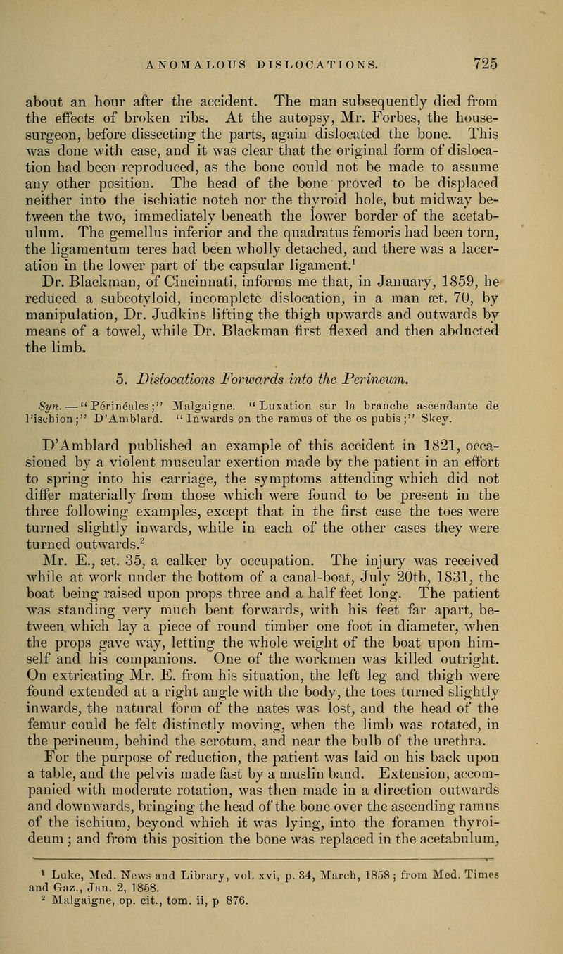 about an hour after the accident. The man subsequently died from the effects of broken ribs. At the autopsy, Mr. Forbes, the house- surgeon, before dissecting the parts, again dislocated the bone. This was done with ease, and it was clear that the original form of disloca- tion had been reproduced, as the bone could not be made to assume any other position. The head of the bone proved to be displaced neither into the ischiatic notch nor the thyroid hole, but midway be- tween the two, immediately beneath the lower border of the acetab- ulum. The gemellus inferior and the quadratus fern oris had been torn, the ligamentum teres had been wholly detached, and there was a lacer- ation in the lower part of the capsular ligament.1 Dr. Blackman, of Cincinnati, informs me that, in January, 1859, he reduced a subcotyloid, incomplete dislocation, in a man set. 70, by manipulation, Dr. Judkins lifting the thigh upwards and outwards by means of a towel, while Dr. Blackman first flexed and then abducted the limb. 5. Dislocations Forwards into the Perineum. Syn. —  Perineales; Malgaigne. Luxation sur la branche ascendante de l'ischion; D'Amblard. Inwards pn the ramus of the os pubis; Skey. D'Amblard published an example of this accident in 1821, occa- sioned by a violent muscular exertion made by the patient in an effort to spring into his carriage, the symptoms attending which did not differ materially from those which were found to be present in the three following examples, except that in the first case the toes were turned slightly inwards, while in each of the other cases they were turned outwards.2 Mr. E., set. 35, a calker by occupation. The injury was received while at work under the bottom of a canal-boat, July 20th, 1831, the boat being raised upon props three and a half feet long. The patient was standing very much bent forwards, with his feet far apart, be- tween which lay a piece of round timber one foot in diameter, when the props gave way, letting the wThole weight of the boat upon him- self and his companions. One of the workmen was killed outright. On extricating Mr. E. from his situation, the left leg and thigh were found extended at a right angle with the body, the toes turned slightly inwards, the natural form of the nates was lost, and the head of the femur could be felt distinctly moving, when the limb was rotated, in the perineum, behind the scrotum, and near the bulb of the urethra. For the purpose of reduction, the patient was laid on his back upon a table, and the pelvis made fast by a muslin band. Extension, accom- panied with moderate rotation, was then made in a direction outwards and downwards, bringing the head of the bone over the ascending ramus of the ischium, beyond which it was lying, into the foramen thyroi- deum ; and from this position the bone was replaced in the acetabulum, 1 Luke, Med. News and Library, vol. xvi, p. 34, March, 1858 ; from Med. Times and Gaz., Jan. 2, 1858. 2 Malgaigne, op. cit., torn, ii, p 876.