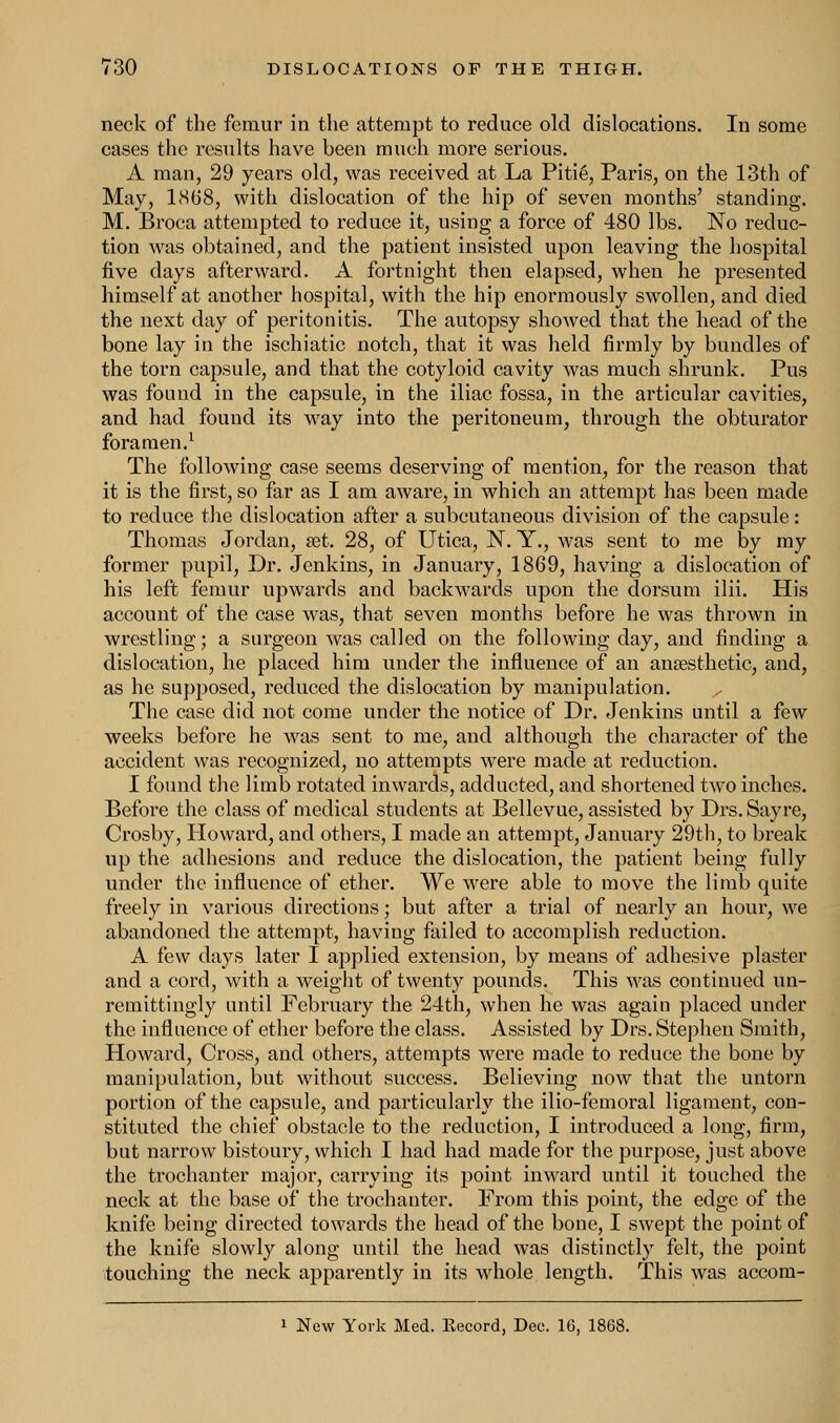 neck of the femur in the attempt to reduce old dislocations. In some cases the results have been much more serious. A man, 29 years old, was received at La Piti6, Paris, on the 13th of May, 1868, with dislocation of the hip of seven months' standing. M. Broca attempted to reduce it, using a force of 480 lbs. No reduc- tion was obtained, and the patient insisted upon leaving the hospital five days afterward. A fortnight then elapsed, when he presented himself at another hospital, with the hip enormously swollen, and died the next day of peritonitis. The autopsy showed that the head of the bone lay in the ischiatic notch, that it was held firmly by bundles of the torn capsule, and that the cotyloid cavity was much shrunk. Pus was found in the capsule, in the iliac fossa, in the articular cavities, and had found its way into the peritoneum, through the obturator foramen.1 The following case seems deserving of mention, for the reason that it is the first, so far as I am aware, in which an attempt has been made to reduce the dislocation after a subcutaneous division of the capsule: Thomas Jordan, a3t. 28, of Utica, N. Y., was sent to me by my former pupil, Dr. Jenkins, in January, 1869, having a dislocation of his left femur upwards and backwards upon the dorsum ilii. His account of the case was, that seven months before he was thrown in wrestling; a surgeon was called on the following day, and finding a dislocation, he placed him under the influence of an anaesthetic, and, as he supposed, reduced the dislocation by manipulation. The case did not come under the notice of Dr. Jenkins until a few weeks before he was sent to me, and although the character of the accident was recognized, no attempts were made at reduction. I found the limb rotated inwards, adducted, and shortened two inches. Before the class of medical students at Bellevue, assisted by Drs. Sayre, Crosby, Howard, and others, I made an attempt, January 29th, to break up the adhesions and reduce the dislocation, the patient being fully under the influence of ether. We were able to move the limb quite freely in various directions; but after a trial of nearly an hour, we abandoned the attempt, having failed to accomplish reduction. A few days later I applied extension, by means of adhesive plaster and a cord, with a weight of twenty pounds. This was continued un- remittingly until February the 24th, when he was again placed under the influence of ether before the class. Assisted by Drs. Stephen Smith, Howard, Cross, and others, attempts were made to reduce the bone by manipulation, but without success. Believing now that the untorn portion of the capsule, and particularly the ilio-femoral ligament, con- stituted the chief obstacle to the reduction, I introduced a long, firm, but narrow bistoury, which I had had made for the purpose, just above the trochanter major, carrying its point inward until it touched the neck at the base of the trochanter. From this point, the edge of the knife being directed towards the head of the bone, I swept the point of the knife slowly along until the head was distinctly felt, the point touching the neck apparently in its whole length. This was accom- 1 New York Med. Kecord, Dec. 16, 1868.