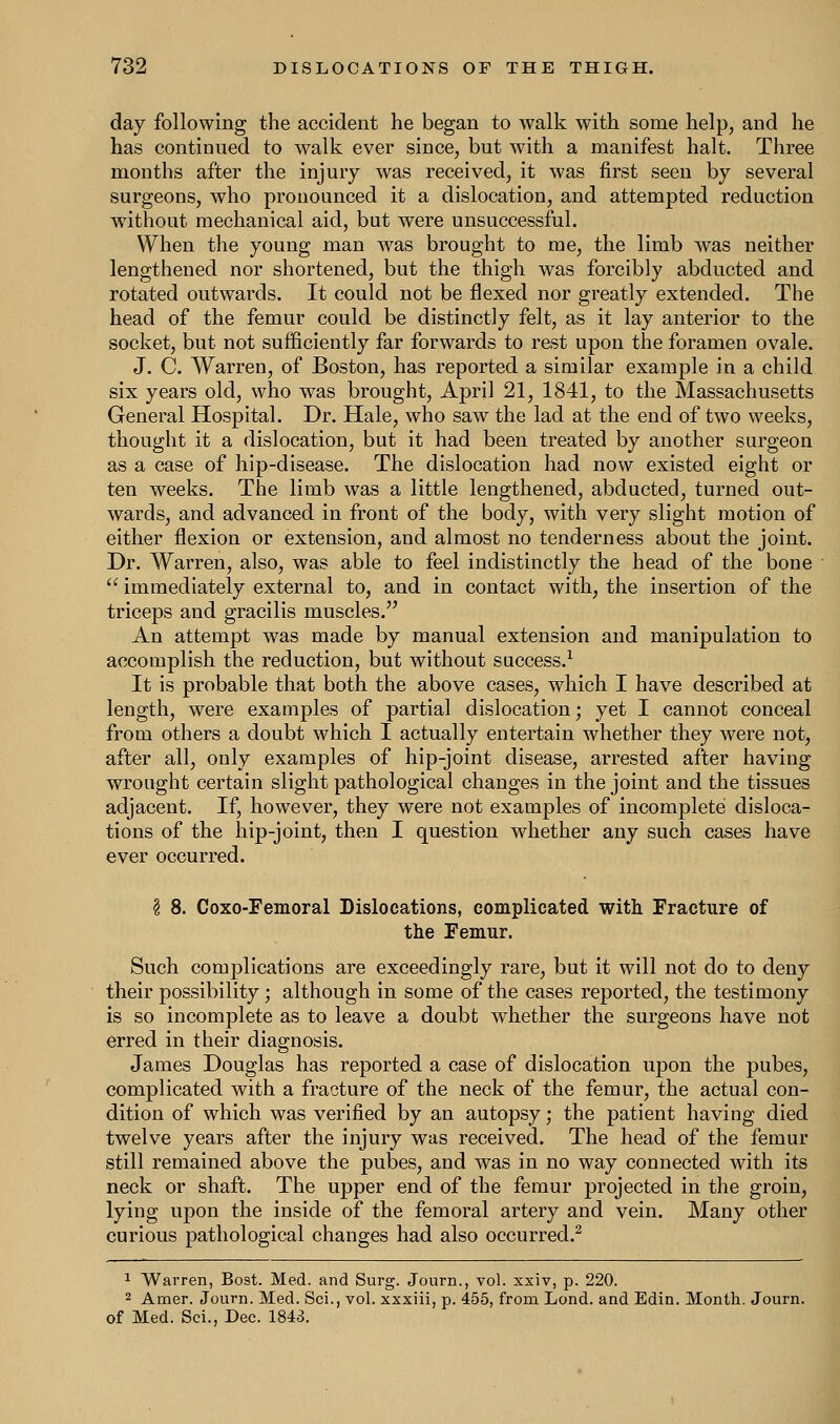 day following the accident he began to walk with some help, and he has continued to walk ever since, but with a manifest halt. Three months after the injury was received, it was first seen by several surgeons, who pronounced it a dislocation, and attempted reduction without mechanical aid, but were unsuccessful. When the young man was brought to me, the limb was neither lengthened nor shortened, but the thigh was forcibly abducted and rotated outwards. It could not be flexed nor greatly extended. The head of the femur could be distinctly felt, as it lay anterior to the socket, but not sufficiently far forwards to rest upon the foramen ovale. J. C. Warren, of Boston, has reported a similar example in a child six years old, who was brought, April 21, 1841, to the Massachusetts General Hospital. Dr. Hale, who saw the lad at the end of two weeks, thought it a dislocation, but it had been treated by another surgeon as a case of hip-disease. The dislocation had now existed eight or ten weeks. The limb was a little lengthened, abducted, turned out- wards, and advanced in front of the body, with very slight motion of either flexion or extension, and almost no tenderness about the joint. Dr. Warren, also, was able to feel indistinctly the head of the bone  immediately external to, and in contact with, the insertion of the triceps and gracilis muscles. An attempt was made by manual extension and manipulation to accomplish the reduction, but without success.1 It is probable that both the above cases, which I have described at length, were examples of partial dislocation; yet I cannot conceal from others a doubt which I actually entertain whether they were not, after all, only examples of hip-joint disease, arrested after having wrought certain slight pathological changes in the joint and the tissues adjacent. If, however, they were not examples of incomplete disloca- tions of the hip-joint, then I question whether any such cases have ever occurred. 3 8. Coxo-Femoral Dislocations, complicated with Fracture of the Femur. Such complications are exceedingly rare, but it will not do to deny their possibility; although in some of the cases reported, the testimony is so incomplete as to leave a doubt whether the surgeons have not erred in their diagnosis. James Douglas has reported a case of dislocation upon the pubes, complicated with a fracture of the neck of the femur, the actual con- dition of which was verified by an autopsy; the patient having died twelve years after the injury was received. The head of the femur still remained above the pubes, and was in no way connected with its neck or shaft. The upper end of the femur projected in the groin, lying upon the inside of the femoral artery and vein. Many other curious pathological changes had also occurred.2 1 Warren, Bost. Med. and Surg. Journ., vol. xxiv, p. 220. 2 Amer. Journ. Med. Sci., vol. xxxiii, p. 455, from Lond. and Edin. Month. Journ. of Med. Sei., Dec. 1843.