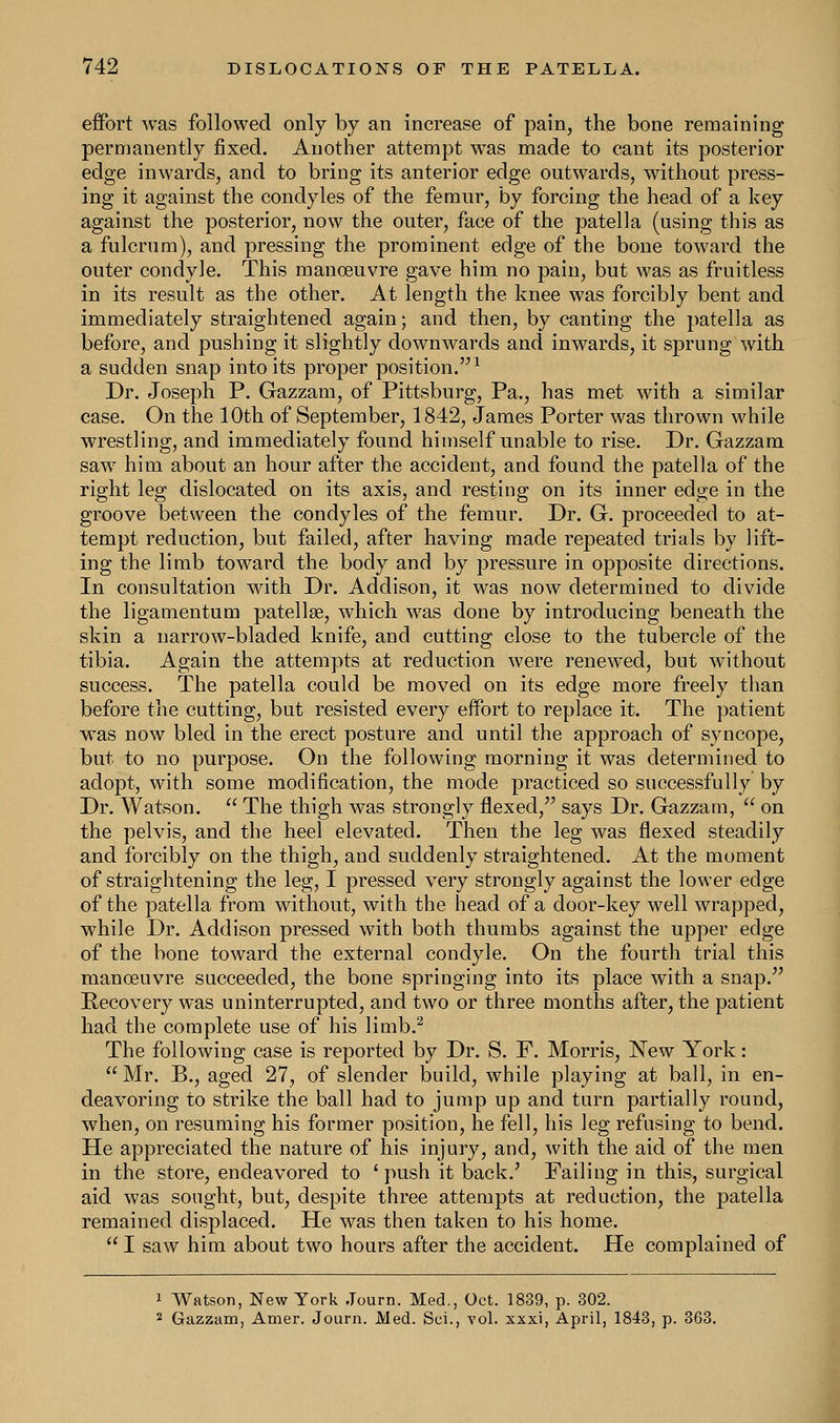 effort was followed only by an increase of pain, the bone remaining permanently fixed. Another attempt was made to cant its posterior edge inwards, and to bring its anterior edge outwards, without press- ing it against the condyles of the femur, by forcing the head of a key against the posterior, now the outer, face of the patella (using this as a fulcrum), and pressing the prominent edge of the bone toward the outer condyle. This manoeuvre gave him no pain, but was as fruitless in its result as the other. At length the knee was forcibly bent and immediately straightened again; and then, by canting the patella as before, and pushing it slightly downwards and inwards, it sprung with a sudden snap into its proper position.1 Dr. Joseph P. Gazzam, of Pittsburg, Pa., has met with a similar case. On the 10th of September, 1842, James Porter was thrown while wrestling, and immediately found himself unable to rise. Dr. Gazzam saw him about an hour after the accident, and found the patella of the right leg dislocated on its axis, and resting on its inner edge in the groove between the condyles of the femur. Dr. G. proceeded to at- tempt reduction, but failed, after having made repeated trials by lift- ing the limb toward the body and by pressure in opposite directions. In consultation with Dr. Addison, it was now determined to divide the ligamentum patellae, which was done by introducing beneath the skin a narrow-bladed knife, and cutting close to the tubercle of the tibia. Again the attempts at reduction were renewed, but without success. The patella could be moved on its edge more freely than before the cutting, but resisted every effort to replace it. The patient was now bled in the erect posture and until the approach of syncope, but to no purpose. On the following morning it was determined to adopt, with some modification, the mode practiced so successfully by Dr. Watson.  The thigh was strongly flexed, says Dr. Gazzam,  on the pelvis, and the heel elevated. Then the leg was flexed steadily and forcibly on the thigh, and suddenly straightened. At the moment of straightening the leg, I pressed very strongly against the lower edge of the patella from without, with the head of a door-key well wrapped, while Dr. Addison pressed with both thumbs against the upper edge of the bone toward the external condyle. On the fourth trial this manoeuvre succeeded, the bone springing into its place with a snap. Recovery was uninterrupted, and two or three months after, the patient had the complete use of his limb.2 The following case is reported by Dr. S. F. Morris, New York: Mr. B., aged 27, of slender build, while playing at ball, in en- deavoring to strike the ball had to jump up and turn partially round, when, on resuming his former position, he fell, his leg refusing to bend. He appreciated the nature of his injury, and, with the aid of the men in the store, endeavored to ' push it back.' Failing in this, surgical aid was sought, but, despite three attempts at reduction, the patella remained displaced. He was then taken to his home.  I saw him about two hours after the accident. He complained of 1 Watson, New York Journ. Med., Oct. 1839, p. 302. 2 Gazzam, Amer. Journ. Med. Sci., vol. xxxi, April, 1843, p. 363.