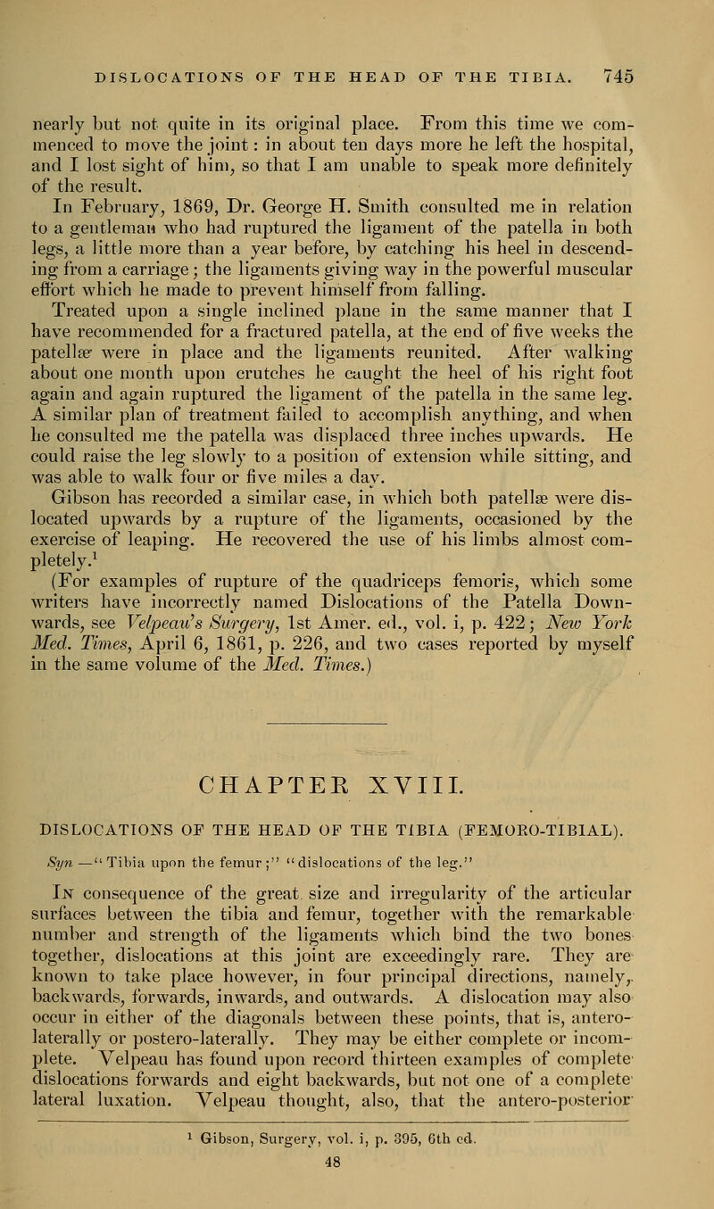 nearly but not quite in its original place. From this time we com- menced to move the joint: in about ten days more he left the hospital, and I lost sight of him, so that I am unable to speak more definitely of the result. In February, 1869, Dr. George H. Smith consulted me in relation to a gentleman who had ruptured the ligament of the patella in both legs, a little more than a year before, by catching his heel in descend- ing from a carriage; the ligaments giving way in the powerful muscular effort which he made to prevent himself from falling. Treated upon a single inclined plane in the same manner that I have recommended for a fractured patella, at the end of five weeks the patella? were in place and the ligaments reunited. After walking about one month upon crutches he caught the heel of his right foot again and again ruptured the ligament of the patella in the same leg. A similar plan of treatment failed to accomplish anything, and when he consulted me the patella was displaced three inches upwards. He could raise the leg slowly to a position of extension while sitting, and was able to walk four or five miles a day. Gibson has recorded a similar case, in which both patellae were dis- located upwards by a rupture of the ligaments, occasioned by the exercise of leaping. He recovered the use of his limbs almost com- pletely.1 (For examples of rupture of the quadriceps femoris, which some writers have incorrectly named Dislocations of the Patella Down- wards, see Velpeau's Surgery, 1st Amer. ed., vol. i, p. 422; New York Med. Times, April 6, 1861, p. 226, and two cases reported by myself in the same volume of the Med. Times.) CHAPTER XVIII. DISLOCATIONS OF THE HEAD OF THE TIBIA (FEMOEO-TIBIAL). Syn —Tibia upon the femur; dislocations of the leg. In consequence of the great size and irregularity of the articular surfaces between the tibia and femur, together with the remarkable number and strength of the ligaments which bind the two bones together, dislocations at this joint are exceedingly rare. They are known to take place however, in four principal directions, namely, backwards, forwards, inwards, and outwards. A dislocation may also occur in either of the diagonals between these points, that is, antero laterally or postero-laterally. They may be either complete or inconi plete. Velpeau has found upon record thirteen examples of complete dislocations forwards and eight backwards, but not one of a complete lateral luxation. Velpeau thought, also, that the antero-posterior 1 Gibson, Surgery, vol. i, p. 395, 6th ed. 48