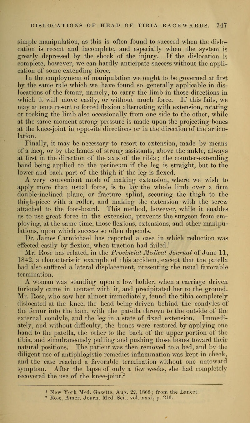 simple manipulation, as this is often found to succeed when the dislo- cation is recent and incomplete, and especially when the system is greatly depressed by the shock of the injury. If the dislocation is complete, however, we can hardly anticipate success without the appli- cation of some extending force. In the employment of manipulation we ought to be governed at first by the same rule which we have found so generally applicable in dis- locations of the femur, namely, to carry the limb in those directions in which it will move easily, or without much force. If this fails, we may at once resort to forced flexion alternating with extension, rotating or rocking the limb also occasionally from one side to the other, while at the same moment strong pressure is made upon the projecting bones at the knee-joint in opposite directions or in the direction of the articu- lation. Finally, it may be necessary to resort to extension, made by means of a lacq, or by the hands of strong assistants, above the ankle, always at first in the direction of the axis of the tibia; the counter-extending band being applied to the perineum if the leg is straight, but to the lower and back part of the thigh if the leg is flexed. A very convenient mode of making extension, where we wish to apply more than usual force, is to lay the whole limb over a firm double-inclined plane, or fracture splint, securing the thigh to the thigh-piece with a roller, and making the extension with the screw attached to the foot-board. This method, however, while it enables ns to use great force in the extension, prevents the surgeon from em- ploying, at the same time, those flexions, extensions, and other manipu- lations, upon which success so often depends. Dr. James Carmichael has reported a case in which reduction was effected easily by flexion, when traction had failed.1 Mr. Rose has related, in the Provincial Medical Journal of June 11, 1842, a characteristic example of this accident, except that the patella had also suffered a lateral displacement, presenting the usual favorable termination. A woman was standing upon a low ladder, when a carriage driven furiously came in contact with it, and precipitated her to the ground. Mr. Rose, who saw her almost immediately, found the tibia completely dislocated at the knee, the head being driven behind the condyles of the femur into the ham, with the patella thrown to the outside of the external condyle, and the leg in a state of fixed extension. Immedi- ately, and without difficulty, the bones were restored by applying one hand to the patella, the other to the back of the upper portion of the tibia, and simultaneously pulling and pushing those bones toward their natural positions. The patient was then removed to a bed, and by the diligent use of antiphlogistic remedies inflammation was kept in check, and the case reached a favorable termination without one untoward symptom. After the lapse of only a few weeks, she had completely recovered the use of the knee-joint.2 1 New York Med. Gazette, Aug. 22, 1868; from the Lancet. 2 Rose. Amer. Journ. Med. Sci., vol. xxxi, p. 216.