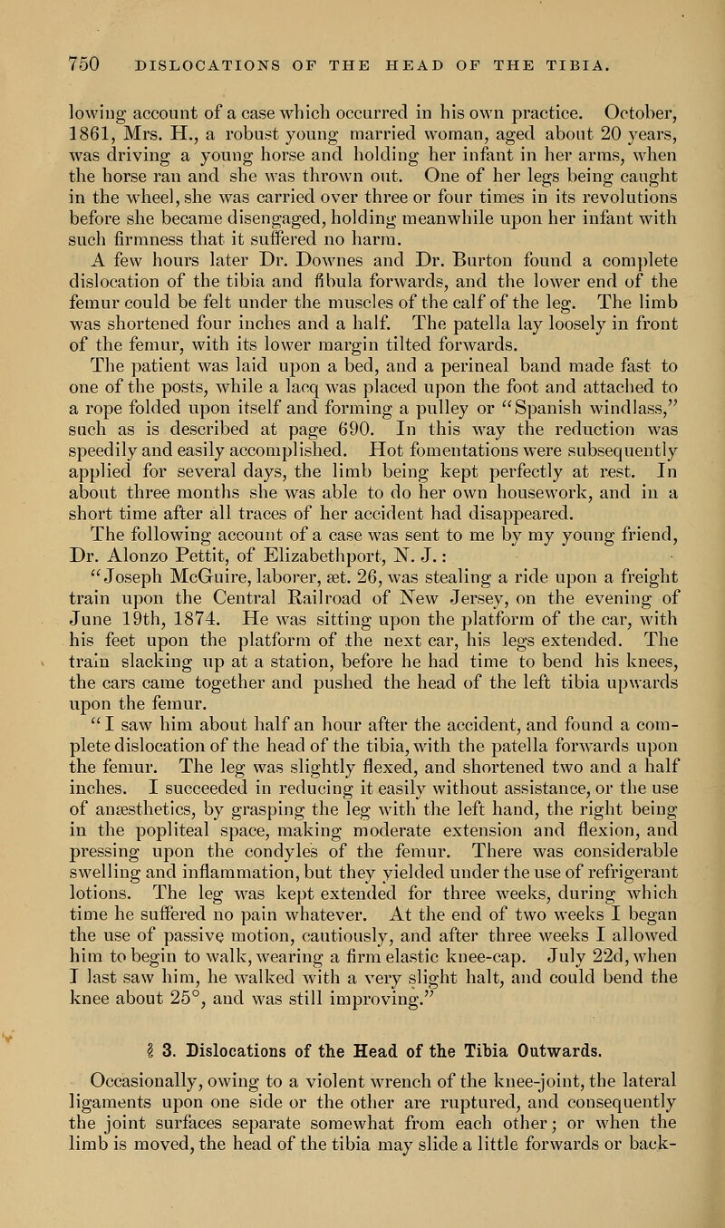 lowing account of a case which occurred in his own practice. October, 1861, Mrs. H., a robust young married woman, aged about 20 years, was driving a young horse and holding her infant in her arms, when the horse ran and she was thrown out. One of her legs being caught in the wheel, she was carried over three or four times in its revolutions before she became disengaged, holding meanwhile upon her infant with such firmness that it suffered no harm. A few hours later Dr. Downes and Dr. Burton found a complete dislocation of the tibia and fibula forwards, and the lower end of the femur could be felt under the muscles of the calf of the leg. The limb was shortened four inches and a half. The patella lay loosely in front of the femur, with its lower margin tilted forwards. The patient was laid upon a bed, and a perineal band made fast to one of the posts, while a lacq was placed upon the foot and attached to a rope folded upon itself and forming a pulley or Spanish windlass, such as is described at page 690. In this way the reduction was speedily and easily accomplished. Hot fomentations were subsequently applied for several days, the limb being kept perfectly at rest. In about three months she was able to do her own housework, and in a short time after all traces of her accident had disappeared. The following account of a case was sent to me by my young friend, Dr. Alonzo Pettit, of Elizabethport, N. J.: Joseph McGuire, laborer, set. 26, was stealing a ride upon a freight train upon the Central Railroad of New Jersey, on the evening of June 19th, 1874. He was sitting upon the platform of the car, with his feet upon the platform of the next car, his legs extended. The train slacking up at a station, before he had time to bend his knees, the cars came together and pushed the head of the left tibia upwards upon the femur. I saw him about half an hour after the accident, and found a com- plete dislocation of the head of the tibia, with the patella forwards upon the femur. The leg was slightly flexed, and shortened two and a half inches. I succeeded in reducing it easily without assistance, or the use of anaesthetics, by grasping the leg with the left hand, the right being in the popliteal space, making moderate extension and flexion, and pressing upon the condyles of the femur. There was considerable swelling and inflammation, but they yielded under the use of refrigerant lotions. The leg was kept extended for three weeks, during which time he suffered no pain whatever. At the end of two weeks I began the use of passive motion, cautiously, and after three weeks I allowed him to begin to walk, wearing a firm elastic knee-cap. July 22d,when I last saw him, he walked with a very slight halt, and could bend the knee about 25°, and was still improving. \ 3. Dislocations of the Head of the Tibia Outwards. Occasionally, owing to a violent wrench of the knee-joint, the lateral ligaments upon one side or the other are ruptured, and consequently the joint surfaces separate somewhat from each other; or when the limb is moved, the head of the tibia may slide a little forwards or back-