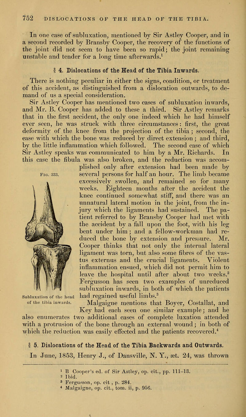 In one case of subluxation, mentioned by Sir Astley Cooper, and in a second recorded by Bransby Cooper, the recovery of the functions of the joint did not seem to have been so rapid; the joint remaining unstable and tender for a long time afterwards.1 \ 4. Dislocations of the Head of the Tibia Inwards. There is nothing peculiar in either the signs, condition, or treatment of this accident, as distinguished from a dislocation outwards, to de- mand of us a special consideration. Sir Astley Cooper has mentioned two cases of subluxation inwards, and Mr. B. Cooper has added to these a third. Sir Astley remarks that in the first accident, the only one indeed which he had himself ever seen, he was struck with three circumstances: first, the great deformity of the knee from the projection of the tibia ; second, the ease with which the bone was reduced by direct extension; and third, by the little inflammation which followed. The second case of which Sir Astley speaks was communicated to him by a Mr. Richards. In this case the fibula was also broken, and the reduction was accom- plished only after extension had been made by fig. 333. several persons for half an hour. The limb became excessively swollen, and remained so for many weeks. Eighteen months after the accident the knee continued somewhat stiff, and there was an unnatural lateral motion in the joint, from the in- jury which the ligaments had sustained. The pa- tient referred to by Bransby Cooper had met with the accident by a fall upon the foot, with his leg bent under him; and a fellow-workman had re- duced the bone by extension and pressure. Mr. Cooper thinks that not only the internal lateral ligament was torn, but also some fibres of the vas- tus externus and the crucial ligaments. Violent inflammation ensued, which did not permit him to leave the hospital until after about two weeks.2 Fergusson has seen two examples of unreduced subluxation inwards, in both of which the patients had regained useful limbs.3 Malgaigne mentions that Boyer, Costallat, and Key had each seen one similar example; and he also enumerates two additional cases of complete luxation attended with a protrusion of the bone through an external wound; in both of which the reduction was easily effected and the patients recovered.4 Subluxation of the head of the tibia inwards. I 5. Dislocations of the Head of the Tibia Backwards and Outwards. In June, 1853, Henry J., of Dansville, N. Y., set. 24, was thrown 1 B Cooper's ed. of Sir Astley, op. cit., pp. 111-13. 2 Ibid. 3 Fergusson, op. cit , p. 284. 4 Malgaigne, op. cit., torn, ii, p. 956.